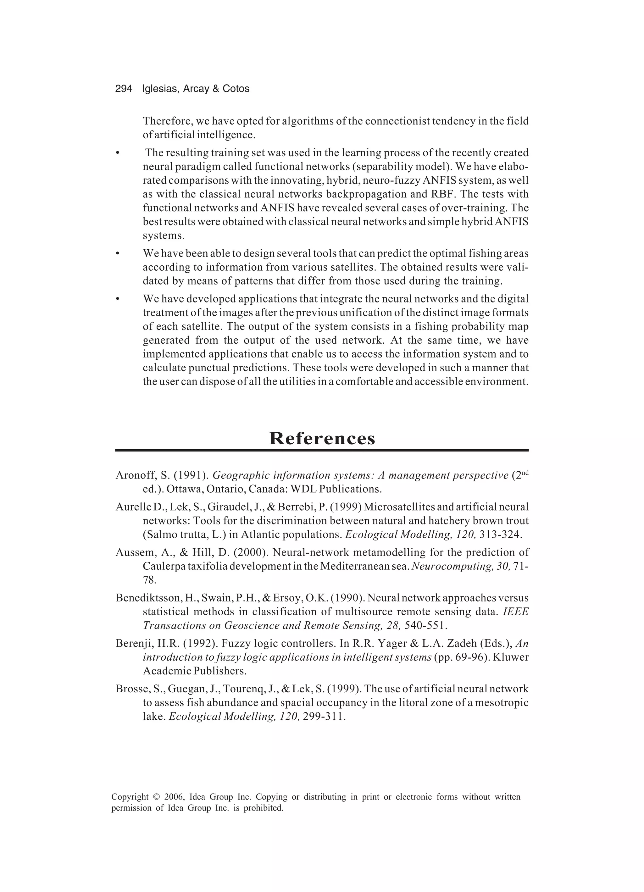 294 Iglesias, Arcay Cotos Copyright © 2006, Idea Group Inc. Copying or distributing in print or electronic forms without written permission of Idea Group Inc. is prohibited. Therefore, we have opted for algorithms of the connectionist tendency in the field of artificial intelligence. • The resulting training set was used in the learning process of the recently created neural paradigm called functional networks (separability model). We have elabo- rated comparisons with the innovating, hybrid, neuro-fuzzy ANFIS system, as well as with the classical neural networks backpropagation and RBF. The tests with functional networks and ANFIS have revealed several cases of over-training. The best results were obtained with classical neural networks and simple hybrid ANFIS systems. • We have been able to design several tools that can predict the optimal fishing areas according to information from various satellites. The obtained results were vali- dated by means of patterns that differ from those used during the training. • We have developed applications that integrate the neural networks and the digital treatment of the images after the previous unification of the distinct image formats of each satellite. The output of the system consists in a fishing probability map generated from the output of the used network. At the same time, we have implemented applications that enable us to access the information system and to calculate punctual predictions. These tools were developed in such a manner that the user can dispose of all the utilities in a comfortable and accessible environment. References Aronoff, S. (1991). Geographic information systems: A management perspective (2nd ed.). Ottawa, Ontario, Canada: WDL Publications. Aurelle D., Lek, S., Giraudel, J., Berrebi, P. (1999) Microsatellites and artificial neural networks: Tools for the discrimination between natural and hatchery brown trout (Salmo trutta, L.) in Atlantic populations. Ecological Modelling, 120, 313-324. Aussem, A., Hill, D. (2000). Neural-network metamodelling for the prediction of Caulerpa taxifolia development in the Mediterranean sea. Neurocomputing, 30, 71- 78. Benediktsson, H., Swain, P.H., Ersoy, O.K. (1990). Neural network approaches versus statistical methods in classification of multisource remote sensing data. IEEE Transactions on Geoscience and Remote Sensing, 28, 540-551. Berenji, H.R. (1992). Fuzzy logic controllers. In R.R. Yager L.A. Zadeh (Eds.), An introduction to fuzzy logic applications in intelligent systems (pp. 69-96). Kluwer Academic Publishers. Brosse, S., Guegan, J., Tourenq, J., Lek, S. (1999). The use of artificial neural network to assess fish abundance and spacial occupancy in the litoral zone of a mesotropic lake. Ecological Modelling, 120, 299-311. 