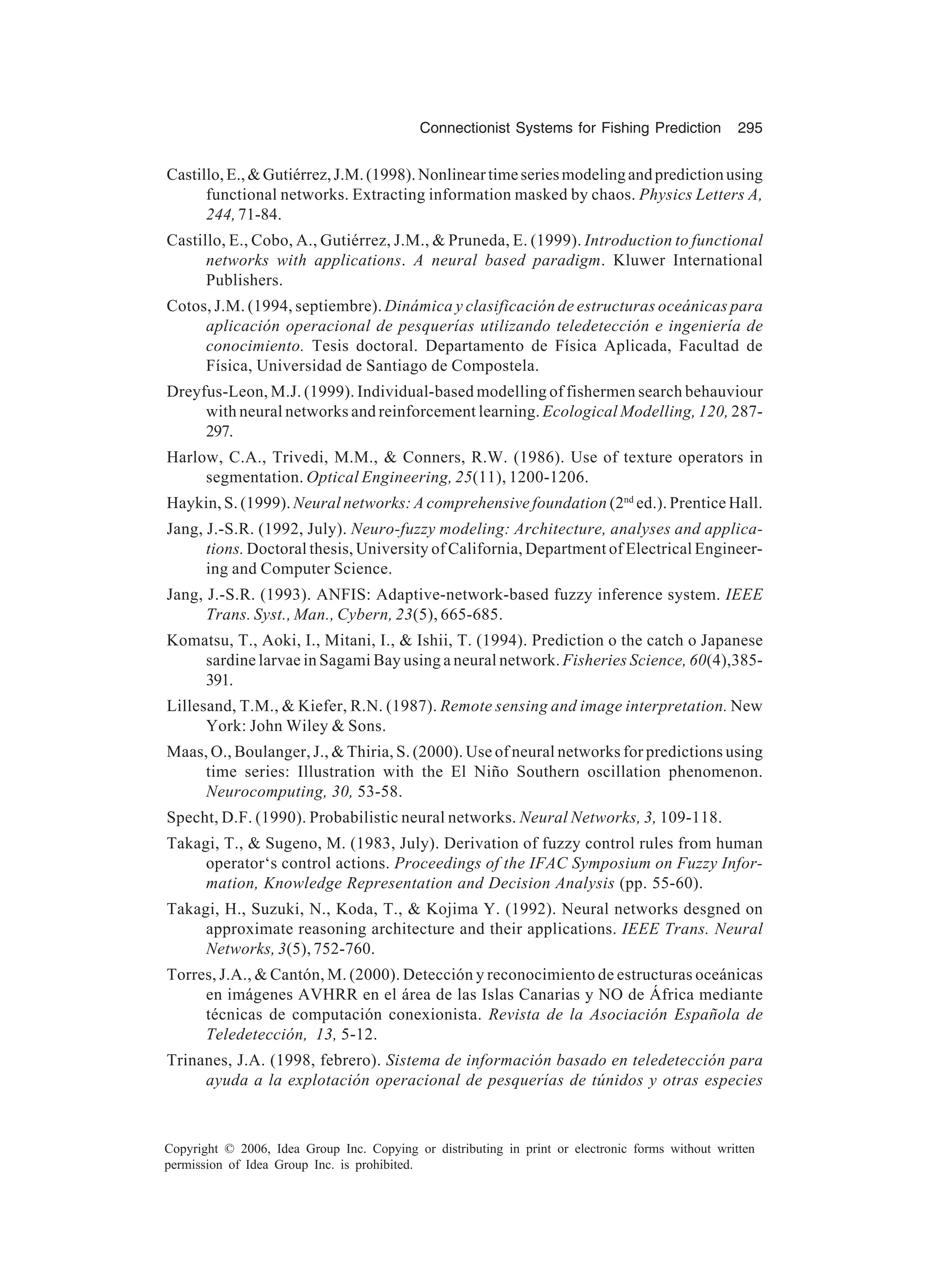 Connectionist Systems for Fishing Prediction 295 Copyright © 2006, Idea Group Inc. Copying or distributing in print or electronic forms without written permission of Idea Group Inc. is prohibited. Castillo,E.,Gutiérrez,J.M.(1998).Nonlineartimeseriesmodelingandpredictionusing functional networks. Extracting information masked by chaos. Physics Letters A, 244,71-84. Castillo, E., Cobo, A., Gutiérrez, J.M., Pruneda, E. (1999). Introduction to functional networks with applications. A neural based paradigm. Kluwer International Publishers. Cotos, J.M. (1994, septiembre). Dinámica y clasificación de estructuras oceánicas para aplicación operacional de pesquerías utilizando teledetección e ingeniería de conocimiento. Tesis doctoral. Departamento de Física Aplicada, Facultad de Física, Universidad de Santiago de Compostela. Dreyfus-Leon, M.J. (1999). Individual-based modelling of fishermen search behauviour with neural networks and reinforcement learning. Ecological Modelling, 120, 287- 297. Harlow, C.A., Trivedi, M.M., Conners, R.W. (1986). Use of texture operators in segmentation. Optical Engineering, 25(11), 1200-1206. Haykin, S. (1999). Neural networks: A comprehensive foundation (2nd ed.). Prentice Hall. Jang, J.-S.R. (1992, July). Neuro-fuzzy modeling: Architecture, analyses and applica- tions. Doctoral thesis, University of California, Department of Electrical Engineer- ing and Computer Science. Jang, J.-S.R. (1993). ANFIS: Adaptive-network-based fuzzy inference system. IEEE Trans. Syst., Man., Cybern, 23(5), 665-685. Komatsu, T., Aoki, I., Mitani, I., Ishii, T. (1994). Prediction o the catch o Japanese sardine larvae in Sagami Bay using a neural network. Fisheries Science, 60(4),385- 391. Lillesand, T.M., Kiefer, R.N. (1987). Remote sensing and image interpretation. New York: John Wiley Sons. Maas, O., Boulanger, J., Thiria, S. (2000). Use of neural networks for predictions using time series: Illustration with the El Niño Southern oscillation phenomenon. Neurocomputing, 30, 53-58. Specht, D.F. (1990). Probabilistic neural networks. Neural Networks, 3, 109-118. Takagi, T., Sugeno, M. (1983, July). Derivation of fuzzy control rules from human operator‘s control actions. Proceedings of the IFAC Symposium on Fuzzy Infor- mation, Knowledge Representation and Decision Analysis (pp. 55-60). Takagi, H., Suzuki, N., Koda, T., Kojima Y. (1992). Neural networks desgned on approximate reasoning architecture and their applications. IEEE Trans. Neural Networks, 3(5), 752-760. Torres, J.A., Cantón, M. (2000). Detección y reconocimiento de estructuras oceánicas en imágenes AVHRR en el área de las Islas Canarias y NO de África mediante técnicas de computación conexionista. Revista de la Asociación Española de Teledetección, 13, 5-12. Trinanes, J.A. (1998, febrero). Sistema de información basado en teledetección para ayuda a la explotación operacional de pesquerías de túnidos y otras especies 