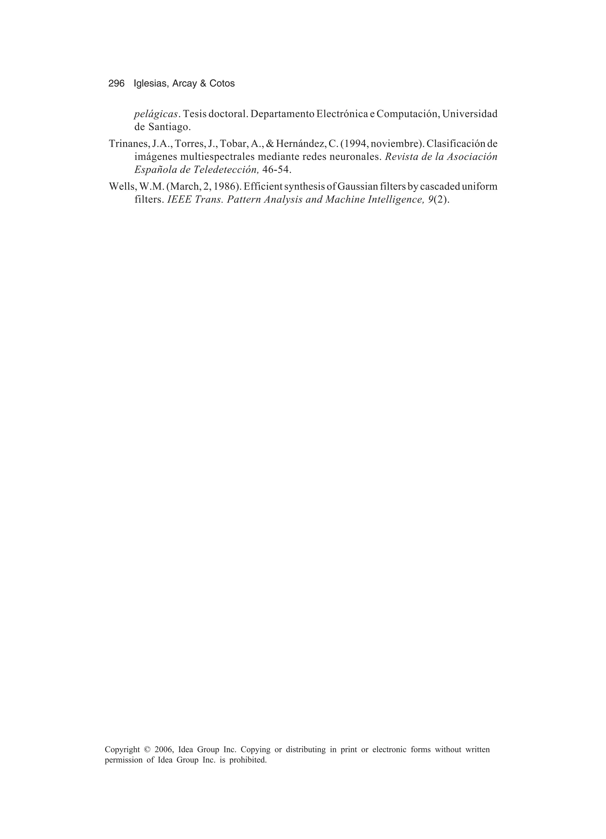 296 Iglesias, Arcay Cotos Copyright © 2006, Idea Group Inc. Copying or distributing in print or electronic forms without written permission of Idea Group Inc. is prohibited. pelágicas. Tesis doctoral. Departamento Electrónica e Computación, Universidad de Santiago. Trinanes, J.A., Torres, J., Tobar, A., Hernández, C. (1994, noviembre). Clasificación de imágenes multiespectrales mediante redes neuronales. Revista de la Asociación Española de Teledetección, 46-54. Wells, W.M. (March, 2, 1986). Efficient synthesis of Gaussian filters by cascaded uniform filters. IEEE Trans. Pattern Analysis and Machine Intelligence, 9(2). 