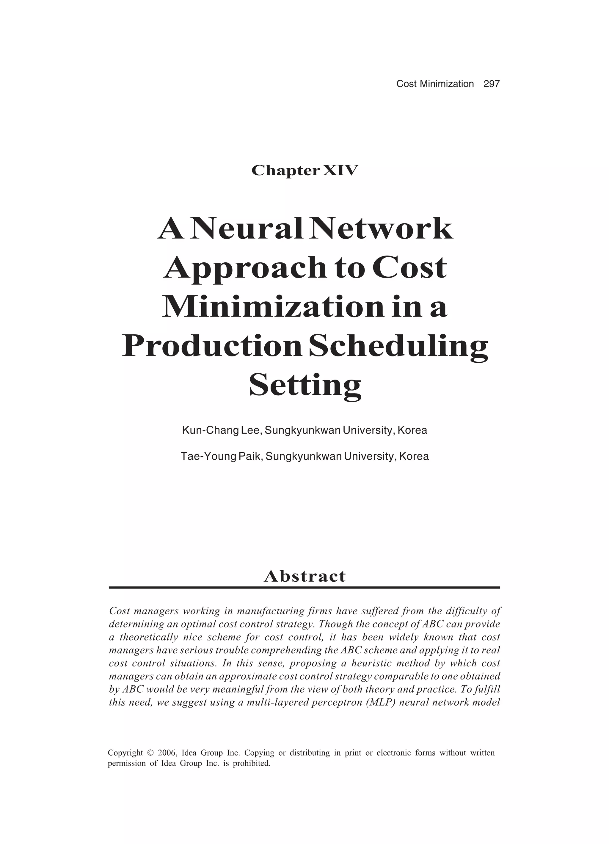Cost Minimization 297 Copyright © 2006, Idea Group Inc. Copying or distributing in print or electronic forms without written permission of Idea Group Inc. is prohibited. ChapterXIV ANeuralNetwork Approach to Cost Minimization in a ProductionScheduling Setting Kun-Chang Lee, Sungkyunkwan University, Korea Tae-Young Paik, Sungkyunkwan University, Korea Abstract Cost managers working in manufacturing firms have suffered from the difficulty of determining an optimal cost control strategy. Though the concept of ABC can provide a theoretically nice scheme for cost control, it has been widely known that cost managers have serious trouble comprehending the ABC scheme and applying it to real cost control situations. In this sense, proposing a heuristic method by which cost managers can obtain an approximate cost control strategy comparable to one obtained by ABC would be very meaningful from the view of both theory and practice. To fulfill this need, we suggest using a multi-layered perceptron (MLP) neural network model 
