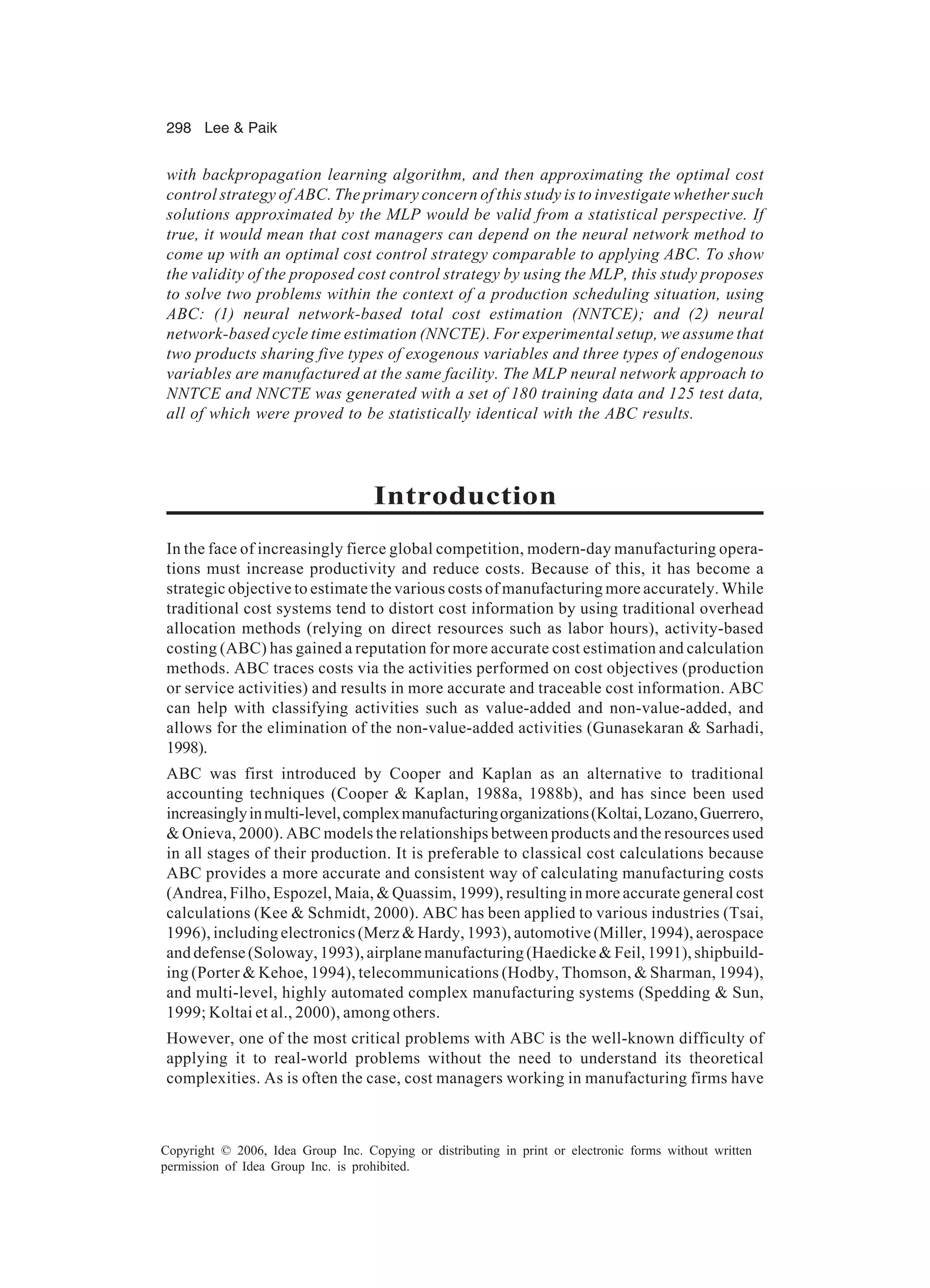 298 Lee Paik Copyright © 2006, Idea Group Inc. Copying or distributing in print or electronic forms without written permission of Idea Group Inc. is prohibited. with backpropagation learning algorithm, and then approximating the optimal cost control strategy of ABC. The primary concern of this study is to investigate whether such solutions approximated by the MLP would be valid from a statistical perspective. If true, it would mean that cost managers can depend on the neural network method to come up with an optimal cost control strategy comparable to applying ABC. To show the validity of the proposed cost control strategy by using the MLP, this study proposes to solve two problems within the context of a production scheduling situation, using ABC: (1) neural network-based total cost estimation (NNTCE); and (2) neural network-based cycle time estimation (NNCTE). For experimental setup, we assume that two products sharing five types of exogenous variables and three types of endogenous variables are manufactured at the same facility. The MLP neural network approach to NNTCE and NNCTE was generated with a set of 180 training data and 125 test data, all of which were proved to be statistically identical with the ABC results. Introduction In the face of increasingly fierce global competition, modern-day manufacturing opera- tions must increase productivity and reduce costs. Because of this, it has become a strategic objective to estimate the various costs of manufacturing more accurately. While traditional cost systems tend to distort cost information by using traditional overhead allocation methods (relying on direct resources such as labor hours), activity-based costing (ABC) has gained a reputation for more accurate cost estimation and calculation methods. ABC traces costs via the activities performed on cost objectives (production or service activities) and results in more accurate and traceable cost information. ABC can help with classifying activities such as value-added and non-value-added, and allows for the elimination of the non-value-added activities (Gunasekaran Sarhadi, 1998). ABC was first introduced by Cooper and Kaplan as an alternative to traditional accounting techniques (Cooper Kaplan, 1988a, 1988b), and has since been used increasinglyinmulti-level,complexmanufacturingorganizations(Koltai,Lozano,Guerrero, Onieva, 2000). ABC models the relationships between products and the resources used in all stages of their production. It is preferable to classical cost calculations because ABC provides a more accurate and consistent way of calculating manufacturing costs (Andrea, Filho, Espozel, Maia, Quassim, 1999), resulting in more accurate general cost calculations (Kee Schmidt, 2000). ABC has been applied to various industries (Tsai, 1996), including electronics (Merz Hardy, 1993), automotive (Miller, 1994), aerospace and defense (Soloway, 1993), airplane manufacturing (Haedicke Feil, 1991), shipbuild- ing (Porter Kehoe, 1994), telecommunications (Hodby, Thomson, Sharman, 1994), and multi-level, highly automated complex manufacturing systems (Spedding Sun, 1999; Koltai et al., 2000), among others. However, one of the most critical problems with ABC is the well-known difficulty of applying it to real-world problems without the need to understand its theoretical complexities. As is often the case, cost managers working in manufacturing firms have 