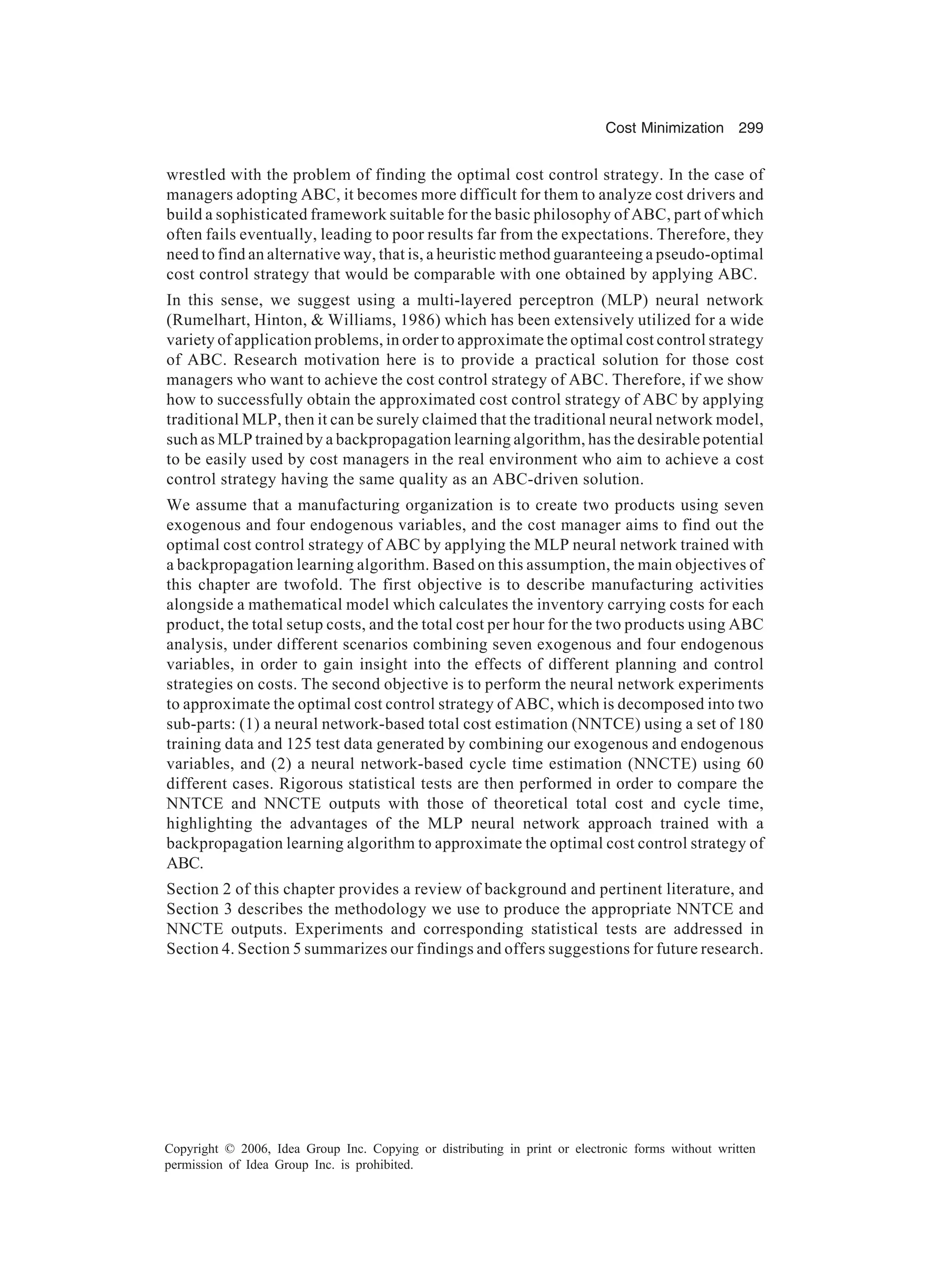 Cost Minimization 299 Copyright © 2006, Idea Group Inc. Copying or distributing in print or electronic forms without written permission of Idea Group Inc. is prohibited. wrestled with the problem of finding the optimal cost control strategy. In the case of managers adopting ABC, it becomes more difficult for them to analyze cost drivers and build a sophisticated framework suitable for the basic philosophy of ABC, part of which often fails eventually, leading to poor results far from the expectations. Therefore, they need to find an alternative way, that is, a heuristic method guaranteeing a pseudo-optimal cost control strategy that would be comparable with one obtained by applying ABC. In this sense, we suggest using a multi-layered perceptron (MLP) neural network (Rumelhart, Hinton, Williams, 1986) which has been extensively utilized for a wide variety of application problems, in order to approximate the optimal cost control strategy of ABC. Research motivation here is to provide a practical solution for those cost managers who want to achieve the cost control strategy of ABC. Therefore, if we show how to successfully obtain the approximated cost control strategy of ABC by applying traditional MLP, then it can be surely claimed that the traditional neural network model, such as MLP trained by a backpropagation learning algorithm, has the desirable potential to be easily used by cost managers in the real environment who aim to achieve a cost control strategy having the same quality as an ABC-driven solution. We assume that a manufacturing organization is to create two products using seven exogenous and four endogenous variables, and the cost manager aims to find out the optimal cost control strategy of ABC by applying the MLP neural network trained with a backpropagation learning algorithm. Based on this assumption, the main objectives of this chapter are twofold. The first objective is to describe manufacturing activities alongside a mathematical model which calculates the inventory carrying costs for each product, the total setup costs, and the total cost per hour for the two products using ABC analysis, under different scenarios combining seven exogenous and four endogenous variables, in order to gain insight into the effects of different planning and control strategies on costs. The second objective is to perform the neural network experiments to approximate the optimal cost control strategy of ABC, which is decomposed into two sub-parts: (1) a neural network-based total cost estimation (NNTCE) using a set of 180 training data and 125 test data generated by combining our exogenous and endogenous variables, and (2) a neural network-based cycle time estimation (NNCTE) using 60 different cases. Rigorous statistical tests are then performed in order to compare the NNTCE and NNCTE outputs with those of theoretical total cost and cycle time, highlighting the advantages of the MLP neural network approach trained with a backpropagation learning algorithm to approximate the optimal cost control strategy of ABC. Section 2 of this chapter provides a review of background and pertinent literature, and Section 3 describes the methodology we use to produce the appropriate NNTCE and NNCTE outputs. Experiments and corresponding statistical tests are addressed in Section 4. Section 5 summarizes our findings and offers suggestions for future research. 