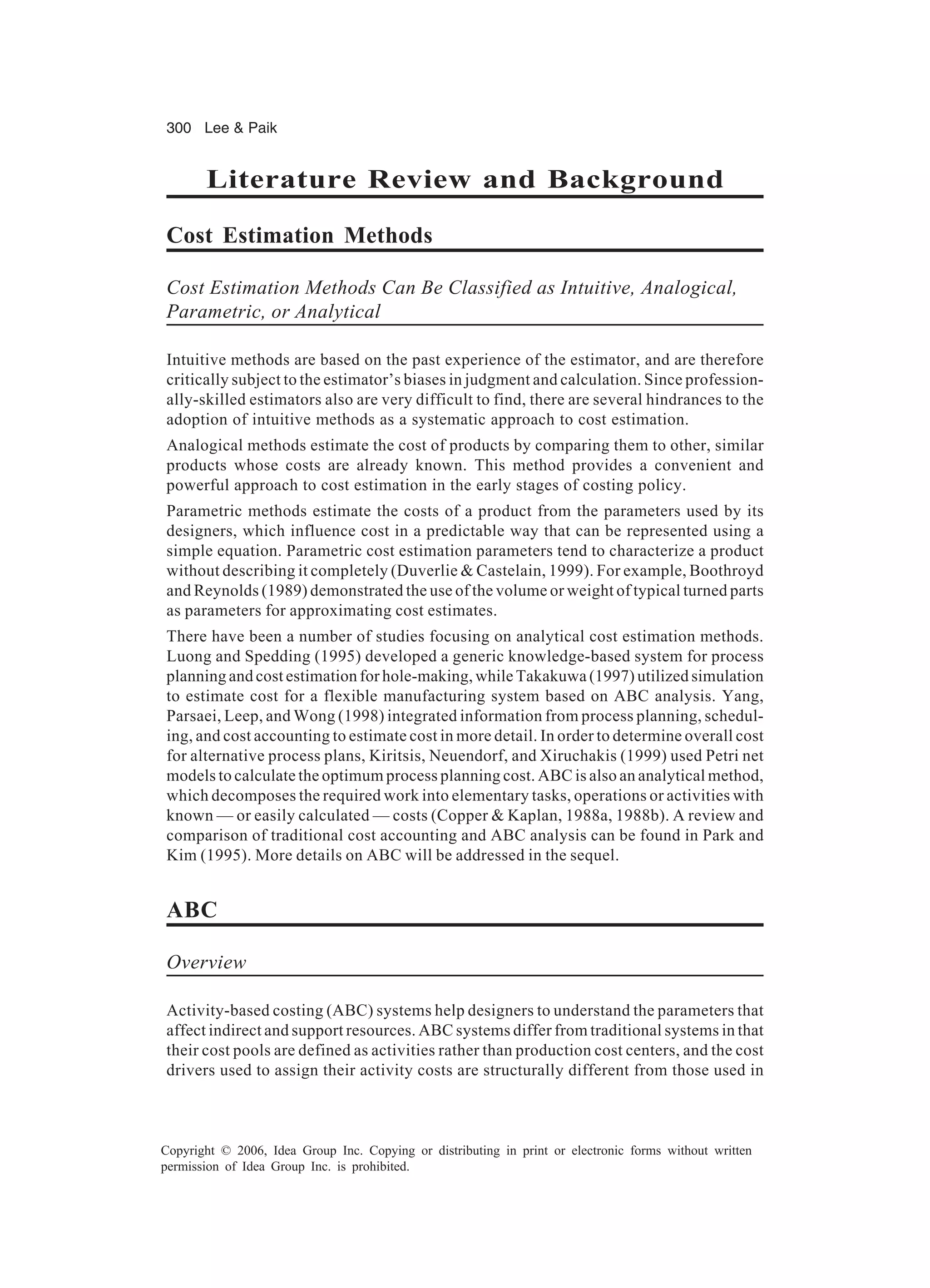 300 Lee Paik Copyright © 2006, Idea Group Inc. Copying or distributing in print or electronic forms without written permission of Idea Group Inc. is prohibited. Literature Review and Background Cost Estimation Methods Cost Estimation Methods Can Be Classified as Intuitive, Analogical, Parametric, or Analytical Intuitive methods are based on the past experience of the estimator, and are therefore critically subject to the estimator’s biases in judgment and calculation. Since profession- ally-skilled estimators also are very difficult to find, there are several hindrances to the adoption of intuitive methods as a systematic approach to cost estimation. Analogical methods estimate the cost of products by comparing them to other, similar products whose costs are already known. This method provides a convenient and powerful approach to cost estimation in the early stages of costing policy. Parametric methods estimate the costs of a product from the parameters used by its designers, which influence cost in a predictable way that can be represented using a simple equation. Parametric cost estimation parameters tend to characterize a product without describing it completely (Duverlie Castelain, 1999). For example, Boothroyd and Reynolds (1989) demonstrated the use of the volume or weight of typical turned parts as parameters for approximating cost estimates. There have been a number of studies focusing on analytical cost estimation methods. Luong and Spedding (1995) developed a generic knowledge-based system for process planning and cost estimation for hole-making, while Takakuwa (1997) utilized simulation to estimate cost for a flexible manufacturing system based on ABC analysis. Yang, Parsaei, Leep, and Wong (1998) integrated information from process planning, schedul- ing, and cost accounting to estimate cost in more detail. In order to determine overall cost for alternative process plans, Kiritsis, Neuendorf, and Xiruchakis (1999) used Petri net models to calculate the optimum process planning cost. ABC is also an analytical method, which decomposes the required work into elementary tasks, operations or activities with known — or easily calculated — costs (Copper Kaplan, 1988a, 1988b). A review and comparison of traditional cost accounting and ABC analysis can be found in Park and Kim (1995). More details on ABC will be addressed in the sequel. ABC Overview Activity-based costing (ABC) systems help designers to understand the parameters that affect indirect and support resources. ABC systems differ from traditional systems in that their cost pools are defined as activities rather than production cost centers, and the cost drivers used to assign their activity costs are structurally different from those used in 