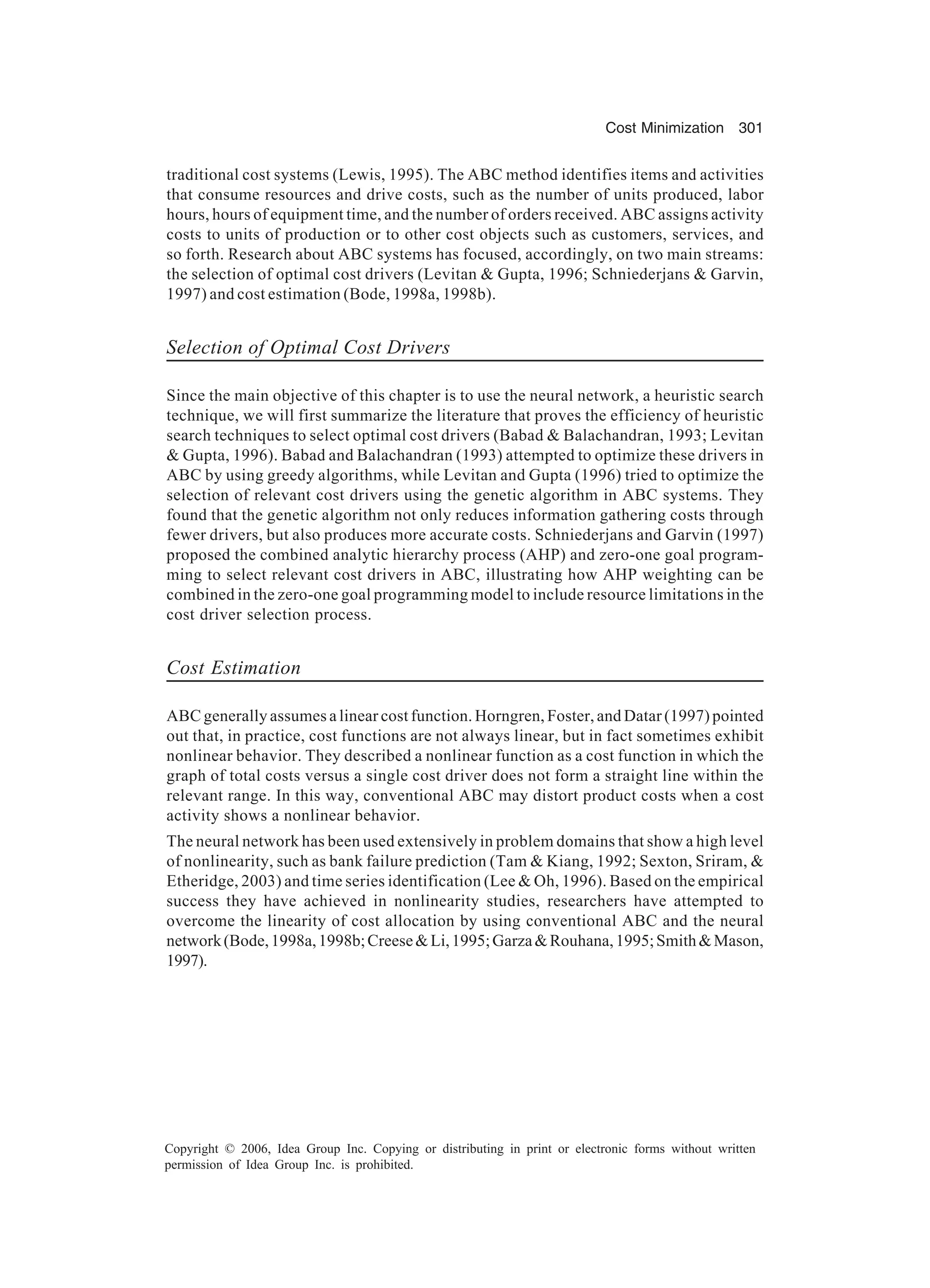 Cost Minimization 301 Copyright © 2006, Idea Group Inc. Copying or distributing in print or electronic forms without written permission of Idea Group Inc. is prohibited. traditional cost systems (Lewis, 1995). The ABC method identifies items and activities that consume resources and drive costs, such as the number of units produced, labor hours, hours of equipment time, and the number of orders received. ABC assigns activity costs to units of production or to other cost objects such as customers, services, and so forth. Research about ABC systems has focused, accordingly, on two main streams: the selection of optimal cost drivers (Levitan Gupta, 1996; Schniederjans Garvin, 1997) and cost estimation (Bode, 1998a, 1998b). Selection of Optimal Cost Drivers Since the main objective of this chapter is to use the neural network, a heuristic search technique, we will first summarize the literature that proves the efficiency of heuristic search techniques to select optimal cost drivers (Babad Balachandran, 1993; Levitan Gupta, 1996). Babad and Balachandran (1993) attempted to optimize these drivers in ABC by using greedy algorithms, while Levitan and Gupta (1996) tried to optimize the selection of relevant cost drivers using the genetic algorithm in ABC systems. They found that the genetic algorithm not only reduces information gathering costs through fewer drivers, but also produces more accurate costs. Schniederjans and Garvin (1997) proposed the combined analytic hierarchy process (AHP) and zero-one goal program- ming to select relevant cost drivers in ABC, illustrating how AHP weighting can be combined in the zero-one goal programming model to include resource limitations in the cost driver selection process. Cost Estimation ABC generally assumes a linear cost function. Horngren, Foster, and Datar (1997) pointed out that, in practice, cost functions are not always linear, but in fact sometimes exhibit nonlinear behavior. They described a nonlinear function as a cost function in which the graph of total costs versus a single cost driver does not form a straight line within the relevant range. In this way, conventional ABC may distort product costs when a cost activity shows a nonlinear behavior. The neural network has been used extensively in problem domains that show a high level of nonlinearity, such as bank failure prediction (Tam Kiang, 1992; Sexton, Sriram, Etheridge, 2003) and time series identification (Lee Oh, 1996). Based on the empirical success they have achieved in nonlinearity studies, researchers have attempted to overcome the linearity of cost allocation by using conventional ABC and the neural network(Bode,1998a,1998b;CreeseLi,1995;GarzaRouhana,1995;SmithMason, 1997). 