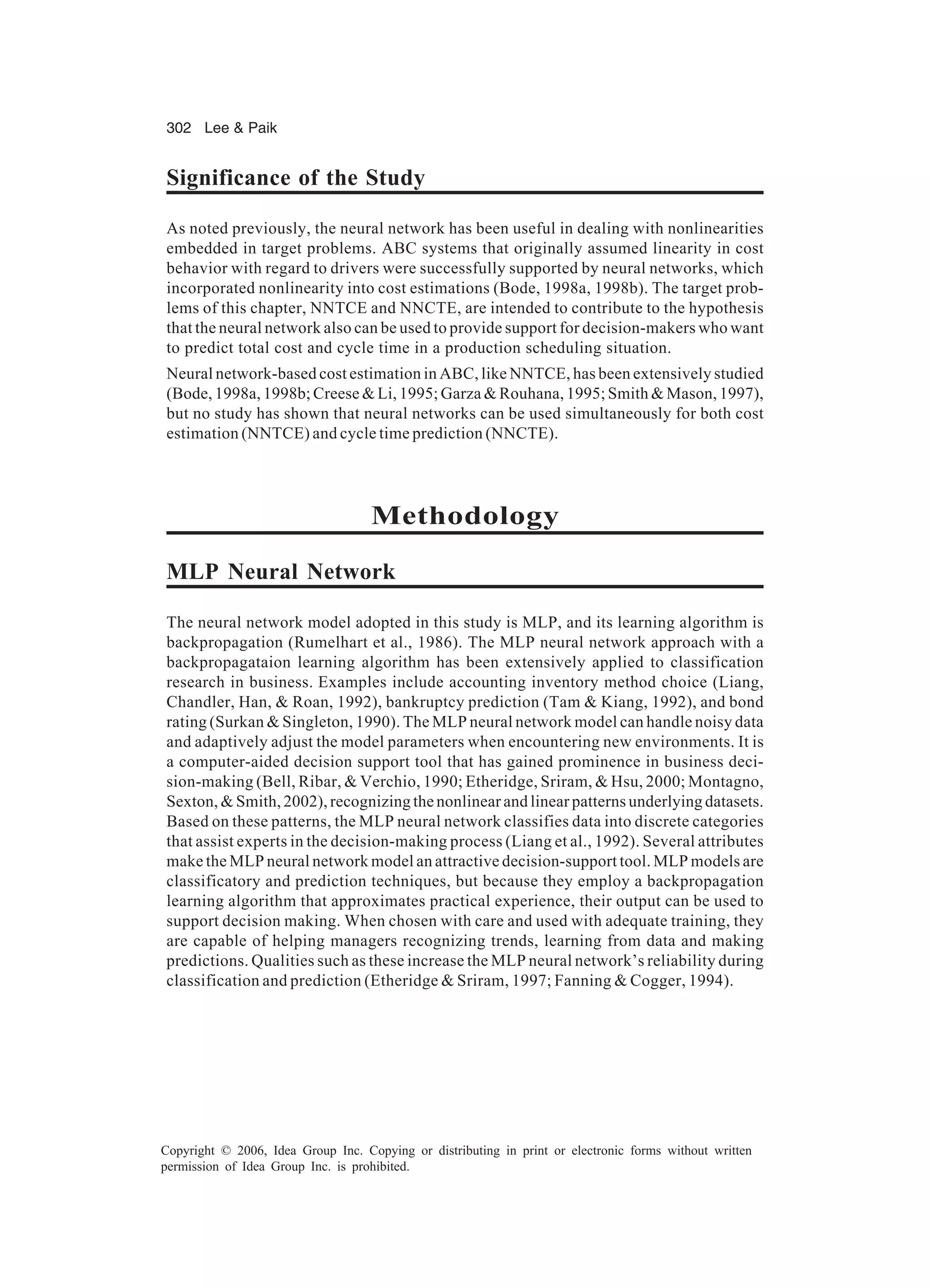 302 Lee Paik Copyright © 2006, Idea Group Inc. Copying or distributing in print or electronic forms without written permission of Idea Group Inc. is prohibited. Significance of the Study As noted previously, the neural network has been useful in dealing with nonlinearities embedded in target problems. ABC systems that originally assumed linearity in cost behavior with regard to drivers were successfully supported by neural networks, which incorporated nonlinearity into cost estimations (Bode, 1998a, 1998b). The target prob- lems of this chapter, NNTCE and NNCTE, are intended to contribute to the hypothesis that the neural network also can be used to provide support for decision-makers who want to predict total cost and cycle time in a production scheduling situation. Neural network-based cost estimation in ABC, like NNTCE, has been extensively studied (Bode, 1998a, 1998b; Creese Li, 1995; Garza Rouhana, 1995; Smith Mason, 1997), but no study has shown that neural networks can be used simultaneously for both cost estimation (NNTCE) and cycle time prediction (NNCTE). Methodology MLP Neural Network The neural network model adopted in this study is MLP, and its learning algorithm is backpropagation (Rumelhart et al., 1986). The MLP neural network approach with a backpropagataion learning algorithm has been extensively applied to classification research in business. Examples include accounting inventory method choice (Liang, Chandler, Han, Roan, 1992), bankruptcy prediction (Tam Kiang, 1992), and bond rating (Surkan Singleton, 1990). The MLP neural network model can handle noisy data and adaptively adjust the model parameters when encountering new environments. It is a computer-aided decision support tool that has gained prominence in business deci- sion-making (Bell, Ribar, Verchio, 1990; Etheridge, Sriram, Hsu, 2000; Montagno, Sexton, Smith, 2002), recognizing the nonlinear and linear patterns underlying datasets. Based on these patterns, the MLP neural network classifies data into discrete categories that assist experts in the decision-making process (Liang et al., 1992). Several attributes make the MLP neural network model an attractive decision-support tool. MLP models are classificatory and prediction techniques, but because they employ a backpropagation learning algorithm that approximates practical experience, their output can be used to support decision making. When chosen with care and used with adequate training, they are capable of helping managers recognizing trends, learning from data and making predictions. Qualities such as these increase the MLP neural network’s reliability during classification and prediction (Etheridge Sriram, 1997; Fanning Cogger, 1994). 
