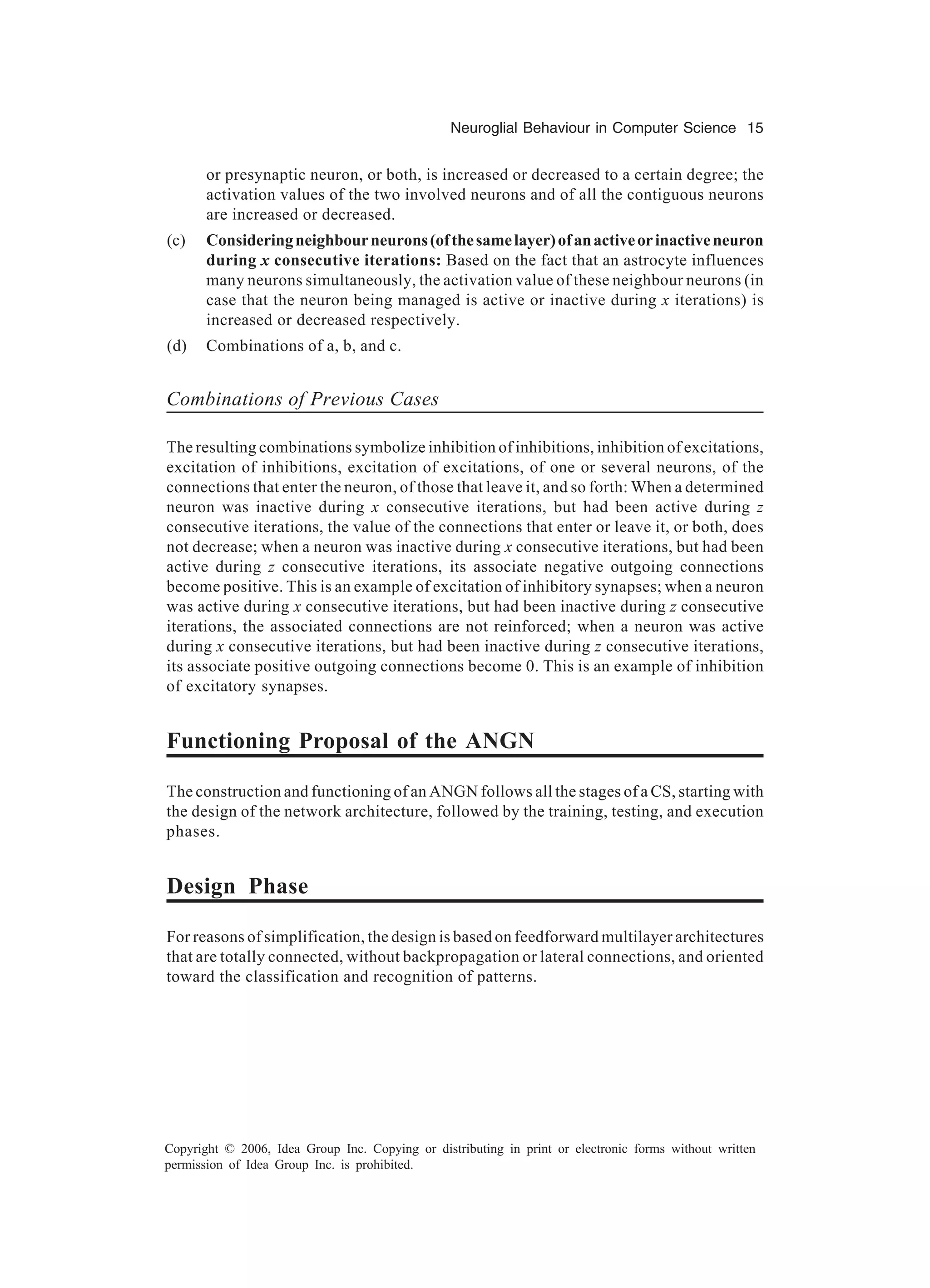Neuroglial Behaviour in Computer Science 15 Copyright © 2006, Idea Group Inc. Copying or distributing in print or electronic forms without written permission of Idea Group Inc. is prohibited. or presynaptic neuron, or both, is increased or decreased to a certain degree; the activation values of the two involved neurons and of all the contiguous neurons are increased or decreased. (c) Consideringneighbourneurons(ofthesamelayer)ofanactiveorinactiveneuron during x consecutive iterations: Based on the fact that an astrocyte influences many neurons simultaneously, the activation value of these neighbour neurons (in case that the neuron being managed is active or inactive during x iterations) is increased or decreased respectively. (d) Combinations of a, b, and c. Combinations of Previous Cases The resulting combinations symbolize inhibition of inhibitions, inhibition of excitations, excitation of inhibitions, excitation of excitations, of one or several neurons, of the connections that enter the neuron, of those that leave it, and so forth: When a determined neuron was inactive during x consecutive iterations, but had been active during z consecutive iterations, the value of the connections that enter or leave it, or both, does not decrease; when a neuron was inactive during x consecutive iterations, but had been active during z consecutive iterations, its associate negative outgoing connections become positive. This is an example of excitation of inhibitory synapses; when a neuron was active during x consecutive iterations, but had been inactive during z consecutive iterations, the associated connections are not reinforced; when a neuron was active during x consecutive iterations, but had been inactive during z consecutive iterations, its associate positive outgoing connections become 0. This is an example of inhibition of excitatory synapses. Functioning Proposal of the ANGN The construction and functioning of an ANGN follows all the stages of a CS, starting with the design of the network architecture, followed by the training, testing, and execution phases. Design Phase For reasons of simplification, the design is based on feedforward multilayer architectures that are totally connected, without backpropagation or lateral connections, and oriented toward the classification and recognition of patterns. 