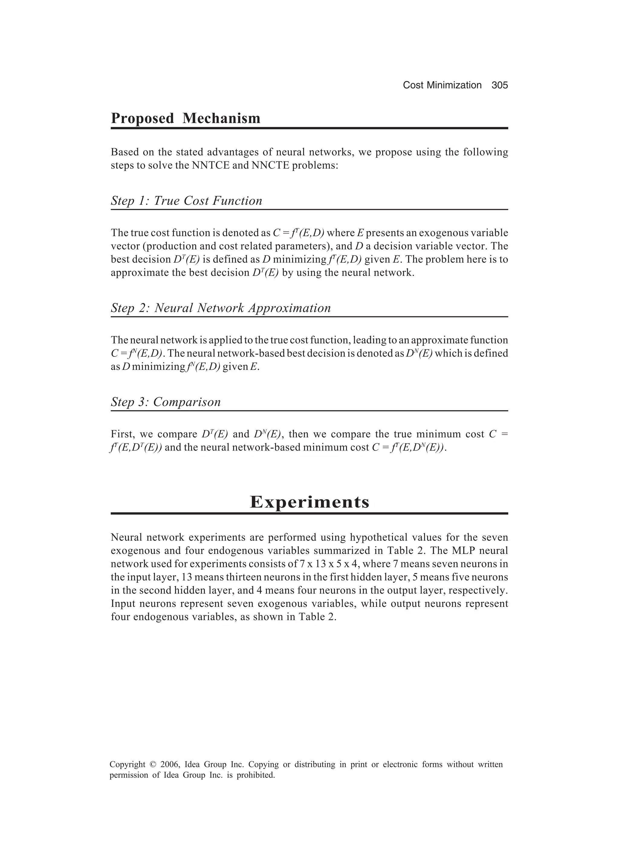 Cost Minimization 305 Copyright © 2006, Idea Group Inc. Copying or distributing in print or electronic forms without written permission of Idea Group Inc. is prohibited. Proposed Mechanism Based on the stated advantages of neural networks, we propose using the following steps to solve the NNTCE and NNCTE problems: Step 1: True Cost Function The true cost function is denoted as C = fT (E,D) where E presents an exogenous variable vector (production and cost related parameters), and D a decision variable vector. The best decision DT (E) is defined as D minimizing fT (E,D) given E. The problem here is to approximate the best decision DT (E) by using the neural network. Step 2: Neural Network Approximation The neural network is applied to the true cost function, leading to an approximate function C = fN (E,D). The neural network-based best decision is denoted as DN (E) which is defined as D minimizing fN (E,D) given E. Step 3: Comparison First, we compare DT (E) and DN (E), then we compare the true minimum cost C = fT (E,DT (E)) and the neural network-based minimum cost C = fT (E,DN (E)). Experiments Neural network experiments are performed using hypothetical values for the seven exogenous and four endogenous variables summarized in Table 2. The MLP neural network used for experiments consists of 7 x 13 x 5 x 4, where 7 means seven neurons in the input layer, 13 means thirteen neurons in the first hidden layer, 5 means five neurons in the second hidden layer, and 4 means four neurons in the output layer, respectively. Input neurons represent seven exogenous variables, while output neurons represent four endogenous variables, as shown in Table 2. 