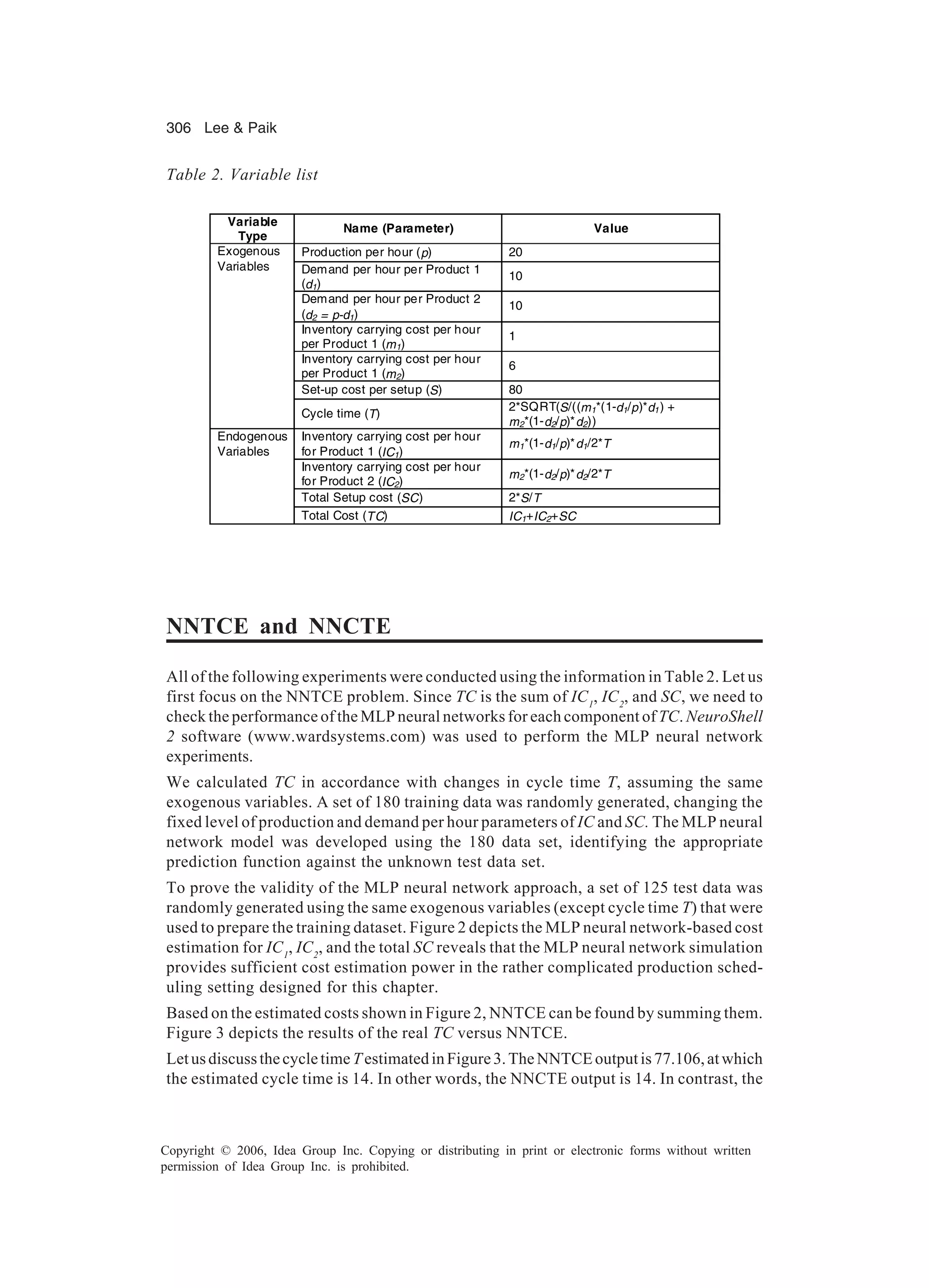 306 Lee Paik Copyright © 2006, Idea Group Inc. Copying or distributing in print or electronic forms without written permission of Idea Group Inc. is prohibited. NNTCE and NNCTE All of the following experiments were conducted using the information in Table 2. Let us first focus on the NNTCE problem. Since TC is the sum of IC1 , IC2 , and SC, we need to check the performance of the MLP neural networks for each component of TC. NeuroShell 2 software (www.wardsystems.com) was used to perform the MLP neural network experiments. We calculated TC in accordance with changes in cycle time T, assuming the same exogenous variables. A set of 180 training data was randomly generated, changing the fixed level of production and demand per hour parameters of IC and SC. The MLP neural network model was developed using the 180 data set, identifying the appropriate prediction function against the unknown test data set. To prove the validity of the MLP neural network approach, a set of 125 test data was randomly generated using the same exogenous variables (except cycle time T) that were used to prepare the training dataset. Figure 2 depicts the MLP neural network-based cost estimation for IC1 , IC2 , and the total SC reveals that the MLP neural network simulation provides sufficient cost estimation power in the rather complicated production sched- uling setting designed for this chapter. Based on the estimated costs shown in Figure 2, NNTCE can be found by summing them. Figure 3 depicts the results of the real TC versus NNTCE. LetusdiscussthecycletimeTestimatedinFigure3.TheNNTCEoutputis77.106,atwhich the estimated cycle time is 14. In other words, the NNCTE output is 14. In contrast, the Variable Type Name (Parameter) Value Production per hour (p) 20 Demand per hour per Product 1 (d1) 10 Demand per hour per Product 2 (d2 = p-d1) 10 Inventory carrying cost per hour per Product 1 (m1) 1 Inventory carrying cost per hour per Product 1 (m2) 6 Set-up cost per setup (S) 80 Exogenous Variables Cycle time (T) 2*SQRT(S/((m1*(1-d1/p)*d1) + m2*(1-d2/p)*d2)) Inventory carrying cost per hour for Product 1 (IC1) m1*(1-d1/p)*d1/2*T Inventory carrying cost per hour for Product 2 (IC2) m2*(1-d2/p)*d2/2*T Total Setup cost (SC) 2*S/T Endogenous Variables Total Cost (TC) IC1+IC2+SC Table 2. Variable list 
