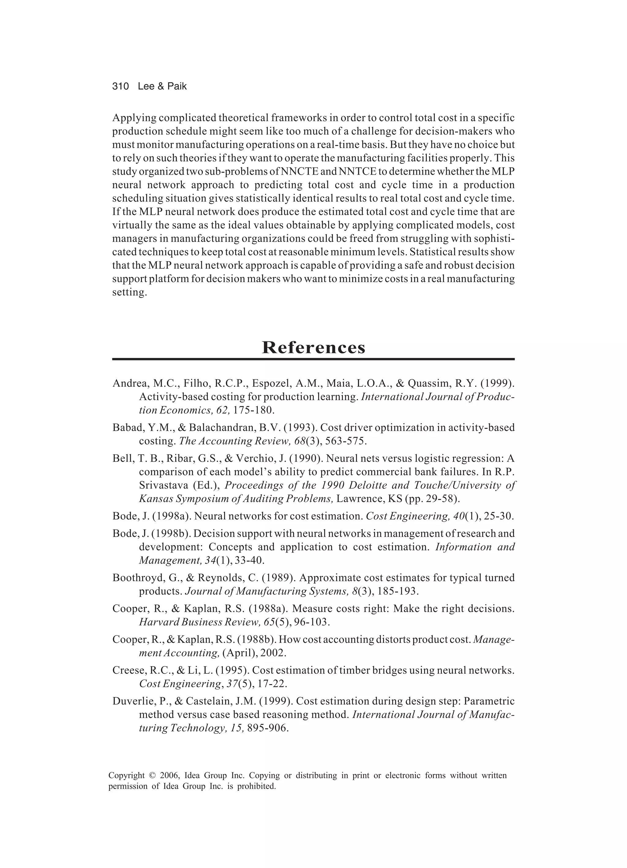310 Lee Paik Copyright © 2006, Idea Group Inc. Copying or distributing in print or electronic forms without written permission of Idea Group Inc. is prohibited. Applying complicated theoretical frameworks in order to control total cost in a specific production schedule might seem like too much of a challenge for decision-makers who must monitor manufacturing operations on a real-time basis. But they have no choice but to rely on such theories if they want to operate the manufacturing facilities properly. This study organized two sub-problems of NNCTE and NNTCE to determine whether the MLP neural network approach to predicting total cost and cycle time in a production scheduling situation gives statistically identical results to real total cost and cycle time. If the MLP neural network does produce the estimated total cost and cycle time that are virtually the same as the ideal values obtainable by applying complicated models, cost managers in manufacturing organizations could be freed from struggling with sophisti- cated techniques to keep total cost at reasonable minimum levels. Statistical results show that the MLP neural network approach is capable of providing a safe and robust decision support platform for decision makers who want to minimize costs in a real manufacturing setting. References Andrea, M.C., Filho, R.C.P., Espozel, A.M., Maia, L.O.A., Quassim, R.Y. (1999). Activity-based costing for production learning. International Journal of Produc- tion Economics, 62, 175-180. Babad, Y.M., Balachandran, B.V. (1993). Cost driver optimization in activity-based costing. The Accounting Review, 68(3), 563-575. Bell, T. B., Ribar, G.S., Verchio, J. (1990). Neural nets versus logistic regression: A comparison of each model’s ability to predict commercial bank failures. In R.P. Srivastava (Ed.), Proceedings of the 1990 Deloitte and Touche/University of Kansas Symposium of Auditing Problems, Lawrence, KS (pp. 29-58). Bode, J. (1998a). Neural networks for cost estimation. Cost Engineering, 40(1), 25-30. Bode, J. (1998b). Decision support with neural networks in management of research and development: Concepts and application to cost estimation. Information and Management, 34(1), 33-40. Boothroyd, G., Reynolds, C. (1989). Approximate cost estimates for typical turned products. Journal of Manufacturing Systems, 8(3), 185-193. Cooper, R., Kaplan, R.S. (1988a). Measure costs right: Make the right decisions. Harvard Business Review, 65(5), 96-103. Cooper, R., Kaplan, R.S. (1988b). How cost accounting distorts product cost. Manage- ment Accounting, (April), 2002. Creese, R.C., Li, L. (1995). Cost estimation of timber bridges using neural networks. Cost Engineering, 37(5), 17-22. Duverlie, P., Castelain, J.M. (1999). Cost estimation during design step: Parametric method versus case based reasoning method. International Journal of Manufac- turing Technology, 15, 895-906. 