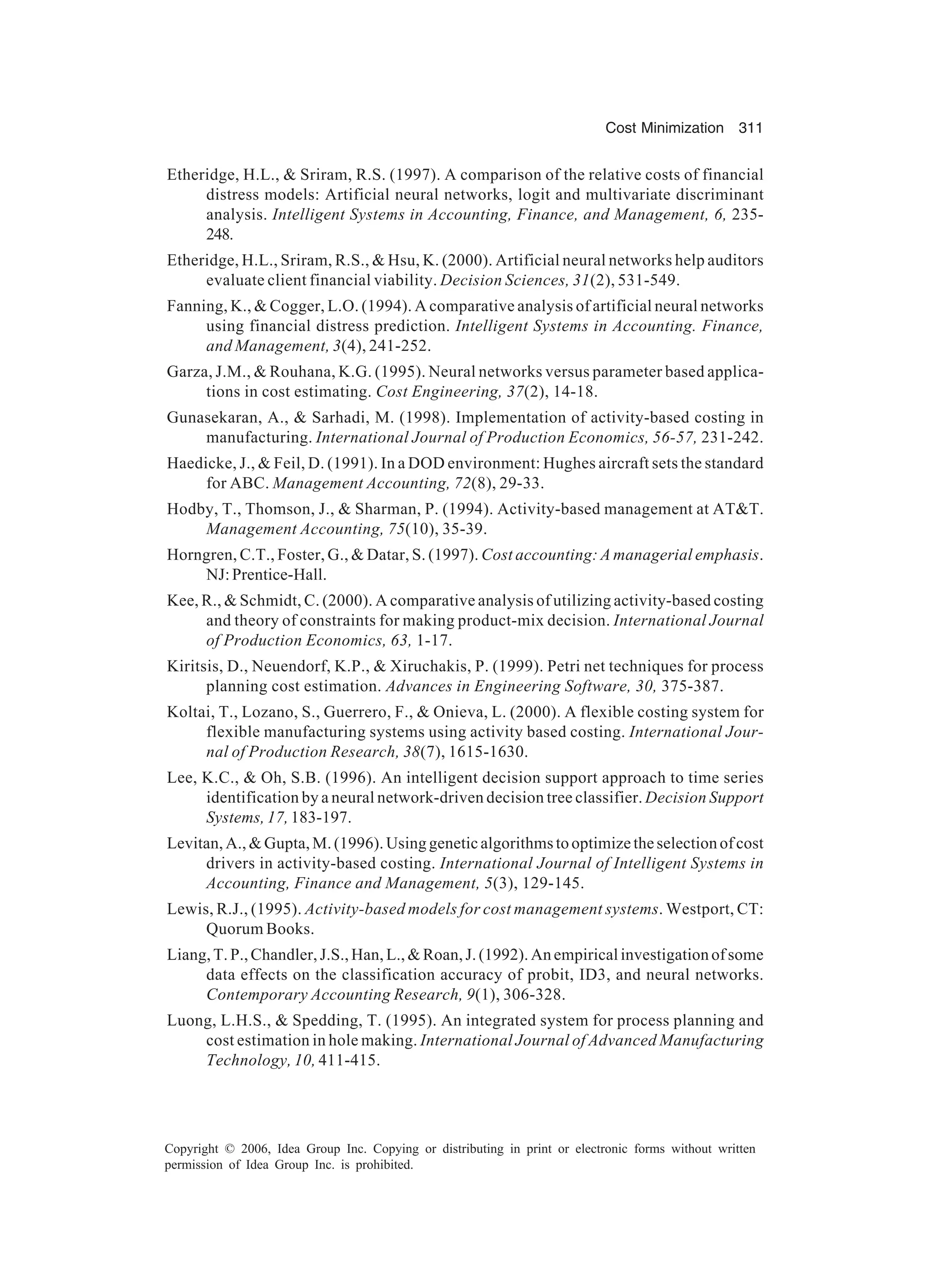Cost Minimization 311 Copyright © 2006, Idea Group Inc. Copying or distributing in print or electronic forms without written permission of Idea Group Inc. is prohibited. Etheridge, H.L., Sriram, R.S. (1997). A comparison of the relative costs of financial distress models: Artificial neural networks, logit and multivariate discriminant analysis. Intelligent Systems in Accounting, Finance, and Management, 6, 235- 248. Etheridge, H.L., Sriram, R.S., Hsu, K. (2000). Artificial neural networks help auditors evaluate client financial viability. Decision Sciences, 31(2), 531-549. Fanning, K., Cogger, L.O. (1994). A comparative analysis of artificial neural networks using financial distress prediction. Intelligent Systems in Accounting. Finance, and Management, 3(4), 241-252. Garza, J.M., Rouhana, K.G. (1995). Neural networks versus parameter based applica- tions in cost estimating. Cost Engineering, 37(2), 14-18. Gunasekaran, A., Sarhadi, M. (1998). Implementation of activity-based costing in manufacturing. International Journal of Production Economics, 56-57, 231-242. Haedicke, J., Feil, D. (1991). In a DOD environment: Hughes aircraft sets the standard for ABC. Management Accounting, 72(8), 29-33. Hodby, T., Thomson, J., Sharman, P. (1994). Activity-based management at ATT. Management Accounting, 75(10), 35-39. Horngren, C.T., Foster, G., Datar, S. (1997). Cost accounting: A managerial emphasis. NJ:Prentice-Hall. Kee, R., Schmidt, C. (2000). A comparative analysis of utilizing activity-based costing and theory of constraints for making product-mix decision. International Journal of Production Economics, 63, 1-17. Kiritsis, D., Neuendorf, K.P., Xiruchakis, P. (1999). Petri net techniques for process planning cost estimation. Advances in Engineering Software, 30, 375-387. Koltai, T., Lozano, S., Guerrero, F., Onieva, L. (2000). A flexible costing system for flexible manufacturing systems using activity based costing. International Jour- nal of Production Research, 38(7), 1615-1630. Lee, K.C., Oh, S.B. (1996). An intelligent decision support approach to time series identification by a neural network-driven decision tree classifier. Decision Support Systems, 17, 183-197. Levitan,A.,Gupta,M.(1996).Usinggeneticalgorithmstooptimizetheselectionofcost drivers in activity-based costing. International Journal of Intelligent Systems in Accounting, Finance and Management, 5(3), 129-145. Lewis, R.J., (1995). Activity-based models for cost management systems. Westport, CT: Quorum Books. Liang, T. P., Chandler, J.S., Han, L., Roan, J. (1992). An empirical investigation of some data effects on the classification accuracy of probit, ID3, and neural networks. Contemporary Accounting Research, 9(1), 306-328. Luong, L.H.S., Spedding, T. (1995). An integrated system for process planning and cost estimation in hole making. International Journal of Advanced Manufacturing Technology, 10, 411-415. 