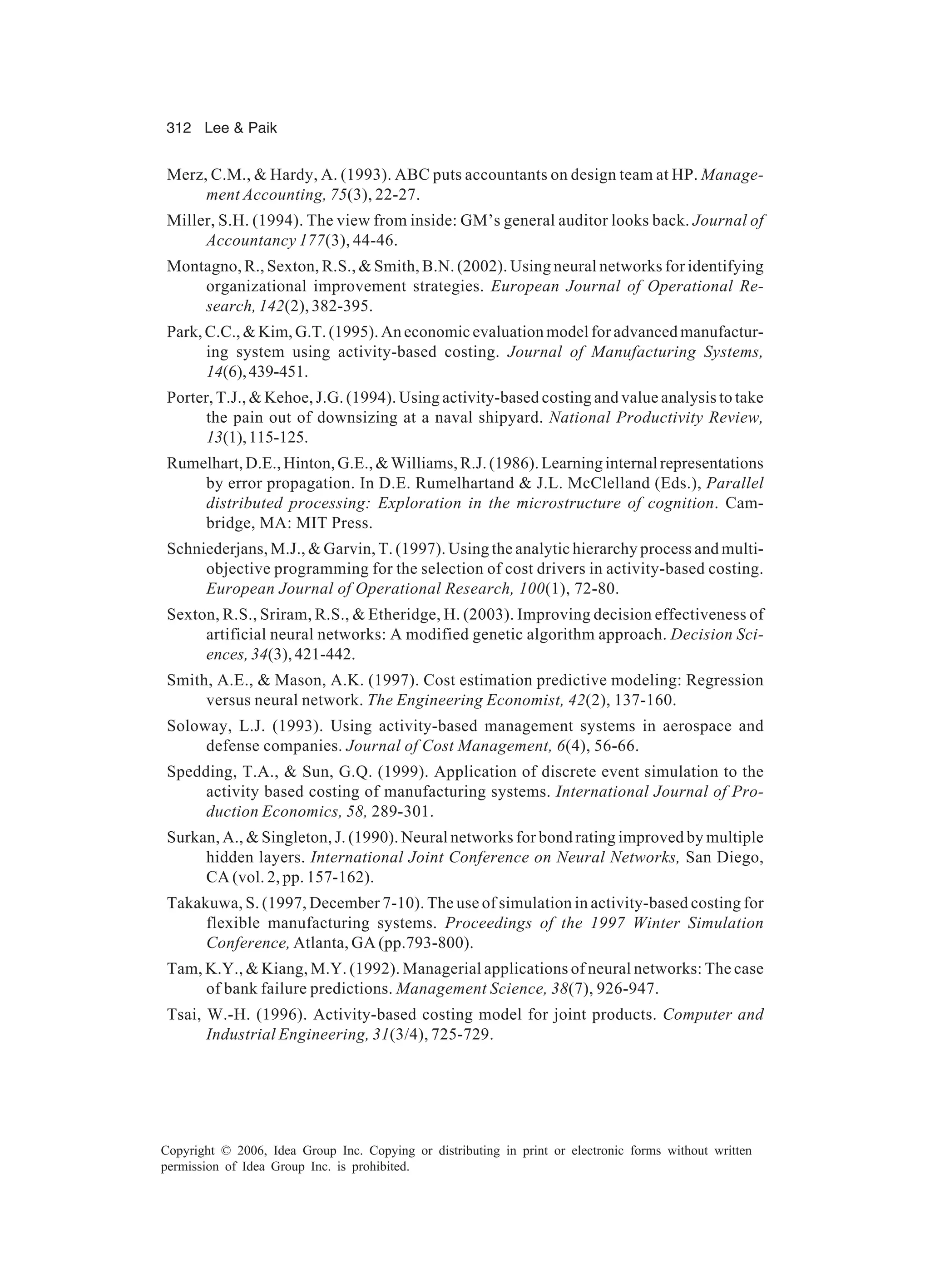 312 Lee Paik Copyright © 2006, Idea Group Inc. Copying or distributing in print or electronic forms without written permission of Idea Group Inc. is prohibited. Merz, C.M., Hardy, A. (1993). ABC puts accountants on design team at HP. Manage- ment Accounting, 75(3), 22-27. Miller, S.H. (1994). The view from inside: GM’s general auditor looks back. Journal of Accountancy 177(3), 44-46. Montagno, R., Sexton, R.S., Smith, B.N. (2002). Using neural networks for identifying organizational improvement strategies. European Journal of Operational Re- search, 142(2), 382-395. Park, C.C., Kim, G.T. (1995). An economic evaluation model for advanced manufactur- ing system using activity-based costing. Journal of Manufacturing Systems, 14(6),439-451. Porter, T.J., Kehoe, J.G. (1994). Using activity-based costing and value analysis to take the pain out of downsizing at a naval shipyard. National Productivity Review, 13(1),115-125. Rumelhart, D.E., Hinton, G.E., Williams, R.J. (1986). Learning internal representations by error propagation. In D.E. Rumelhartand J.L. McClelland (Eds.), Parallel distributed processing: Exploration in the microstructure of cognition. Cam- bridge, MA: MIT Press. Schniederjans, M.J., Garvin, T. (1997). Using the analytic hierarchy process and multi- objective programming for the selection of cost drivers in activity-based costing. European Journal of Operational Research, 100(1), 72-80. Sexton, R.S., Sriram, R.S., Etheridge, H. (2003). Improving decision effectiveness of artificial neural networks: A modified genetic algorithm approach. Decision Sci- ences, 34(3), 421-442. Smith, A.E., Mason, A.K. (1997). Cost estimation predictive modeling: Regression versus neural network. The Engineering Economist, 42(2), 137-160. Soloway, L.J. (1993). Using activity-based management systems in aerospace and defense companies. Journal of Cost Management, 6(4), 56-66. Spedding, T.A., Sun, G.Q. (1999). Application of discrete event simulation to the activity based costing of manufacturing systems. International Journal of Pro- duction Economics, 58, 289-301. Surkan, A., Singleton, J. (1990). Neural networks for bond rating improved by multiple hidden layers. International Joint Conference on Neural Networks, San Diego, CA (vol. 2, pp. 157-162). Takakuwa, S. (1997, December 7-10). The use of simulation in activity-based costing for flexible manufacturing systems. Proceedings of the 1997 Winter Simulation Conference, Atlanta, GA (pp.793-800). Tam, K.Y., Kiang, M.Y. (1992). Managerial applications of neural networks: The case of bank failure predictions. Management Science, 38(7), 926-947. Tsai, W.-H. (1996). Activity-based costing model for joint products. Computer and Industrial Engineering, 31(3/4), 725-729. 