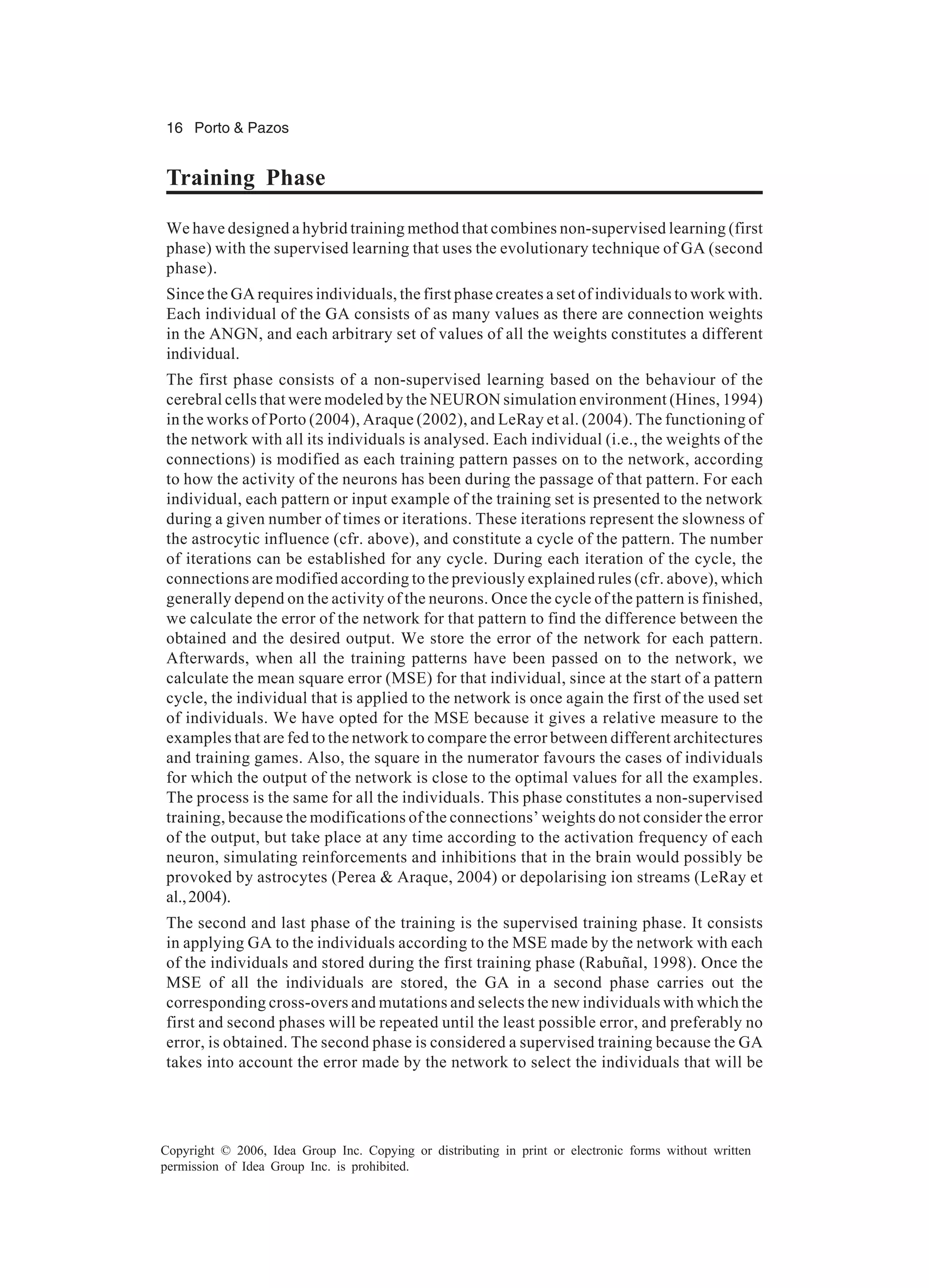 16 Porto & Pazos Copyright © 2006, Idea Group Inc. Copying or distributing in print or electronic forms without written permission of Idea Group Inc. is prohibited. Training Phase We have designed a hybrid training method that combines non-supervised learning (first phase) with the supervised learning that uses the evolutionary technique of GA (second phase). Since the GA requires individuals, the first phase creates a set of individuals to work with. Each individual of the GA consists of as many values as there are connection weights in the ANGN, and each arbitrary set of values of all the weights constitutes a different individual. The first phase consists of a non-supervised learning based on the behaviour of the cerebral cells that were modeled by the NEURON simulation environment (Hines, 1994) in the works of Porto (2004), Araque (2002), and LeRay et al. (2004). The functioning of the network with all its individuals is analysed. Each individual (i.e., the weights of the connections) is modified as each training pattern passes on to the network, according to how the activity of the neurons has been during the passage of that pattern. For each individual, each pattern or input example of the training set is presented to the network during a given number of times or iterations. These iterations represent the slowness of the astrocytic influence (cfr. above), and constitute a cycle of the pattern. The number of iterations can be established for any cycle. During each iteration of the cycle, the connections are modified according to the previously explained rules (cfr. above), which generally depend on the activity of the neurons. Once the cycle of the pattern is finished, we calculate the error of the network for that pattern to find the difference between the obtained and the desired output. We store the error of the network for each pattern. Afterwards, when all the training patterns have been passed on to the network, we calculate the mean square error (MSE) for that individual, since at the start of a pattern cycle, the individual that is applied to the network is once again the first of the used set of individuals. We have opted for the MSE because it gives a relative measure to the examples that are fed to the network to compare the error between different architectures and training games. Also, the square in the numerator favours the cases of individuals for which the output of the network is close to the optimal values for all the examples. The process is the same for all the individuals. This phase constitutes a non-supervised training, because the modifications of the connections’ weights do not consider the error of the output, but take place at any time according to the activation frequency of each neuron, simulating reinforcements and inhibitions that in the brain would possibly be provoked by astrocytes (Perea & Araque, 2004) or depolarising ion streams (LeRay et al.,2004). The second and last phase of the training is the supervised training phase. It consists in applying GA to the individuals according to the MSE made by the network with each of the individuals and stored during the first training phase (Rabuñal, 1998). Once the MSE of all the individuals are stored, the GA in a second phase carries out the corresponding cross-overs and mutations and selects the new individuals with which the first and second phases will be repeated until the least possible error, and preferably no error, is obtained. The second phase is considered a supervised training because the GA takes into account the error made by the network to select the individuals that will be 