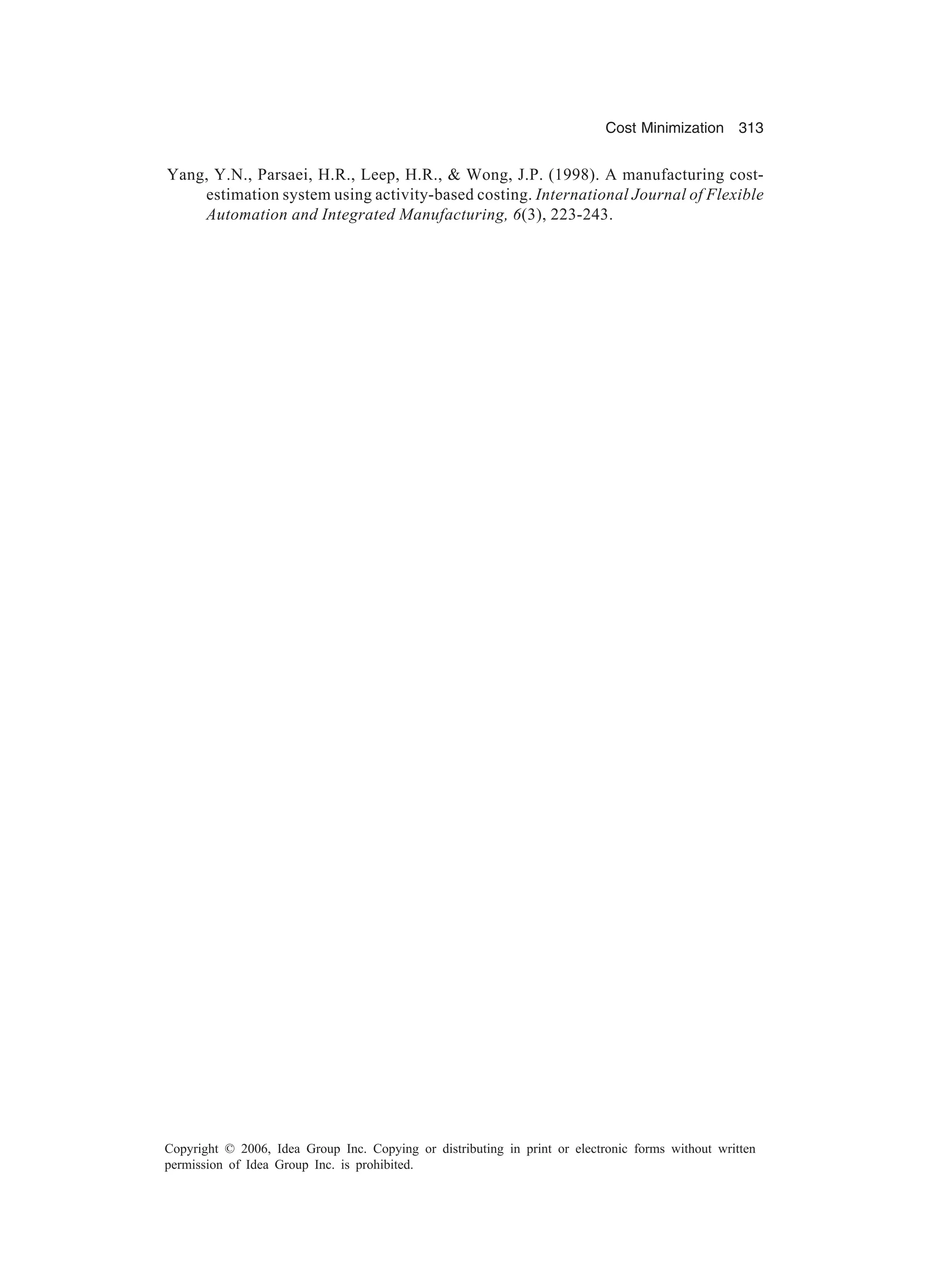 Cost Minimization 313 Copyright © 2006, Idea Group Inc. Copying or distributing in print or electronic forms without written permission of Idea Group Inc. is prohibited. Yang, Y.N., Parsaei, H.R., Leep, H.R., Wong, J.P. (1998). A manufacturing cost- estimation system using activity-based costing. International Journal of Flexible Automation and Integrated Manufacturing, 6(3), 223-243. 