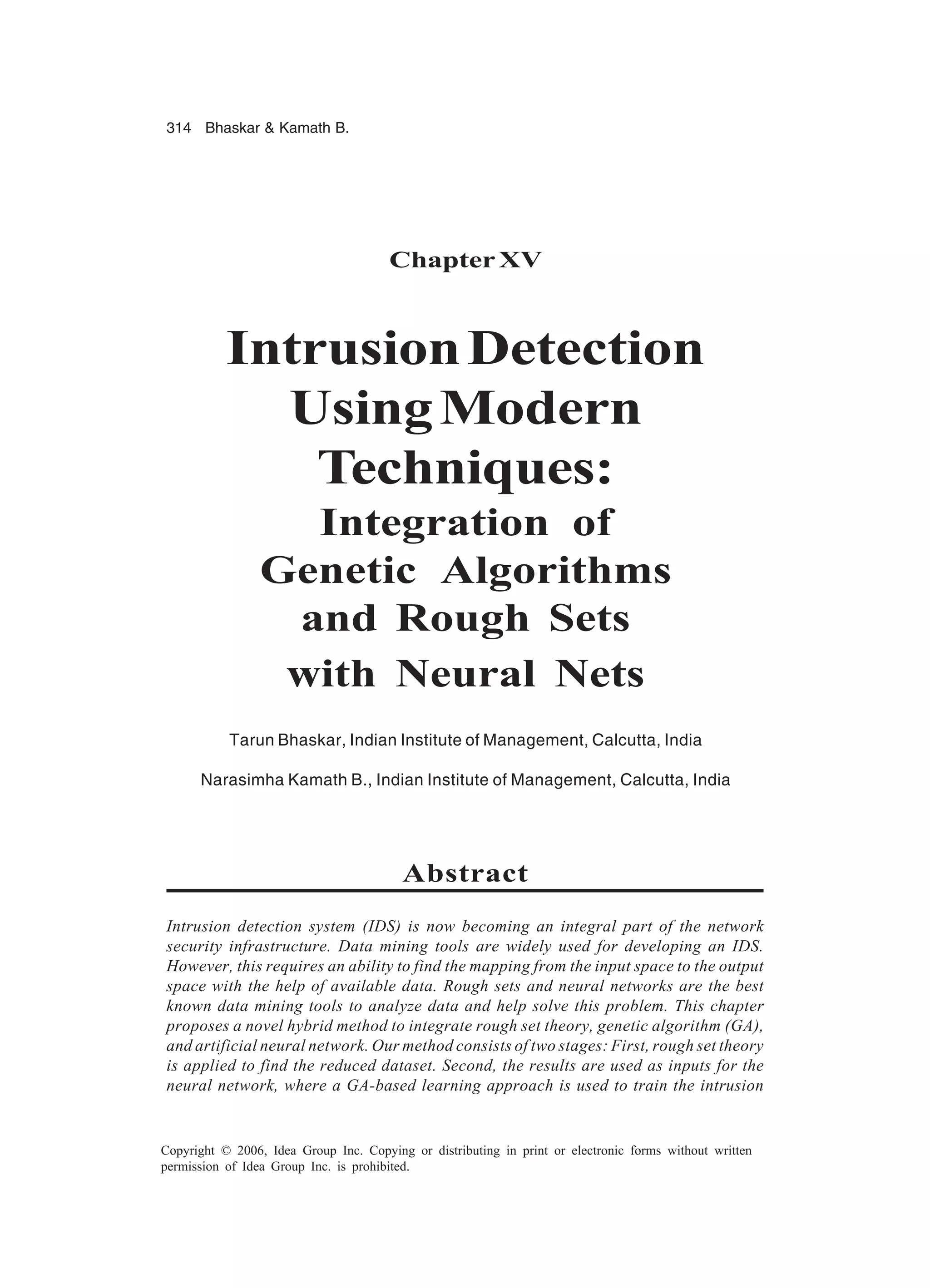 314 Bhaskar Kamath B. Copyright © 2006, Idea Group Inc. Copying or distributing in print or electronic forms without written permission of Idea Group Inc. is prohibited. ChapterXV IntrusionDetection UsingModern Techniques: Integration of Genetic Algorithms and Rough Sets with Neural Nets Tarun Bhaskar, Indian Institute of Management, Calcutta, India Narasimha Kamath B., Indian Institute of Management, Calcutta, India Abstract Intrusion detection system (IDS) is now becoming an integral part of the network security infrastructure. Data mining tools are widely used for developing an IDS. However, this requires an ability to find the mapping from the input space to the output space with the help of available data. Rough sets and neural networks are the best known data mining tools to analyze data and help solve this problem. This chapter proposes a novel hybrid method to integrate rough set theory, genetic algorithm (GA), and artificial neural network. Our method consists of two stages: First, rough set theory is applied to find the reduced dataset. Second, the results are used as inputs for the neural network, where a GA-based learning approach is used to train the intrusion 