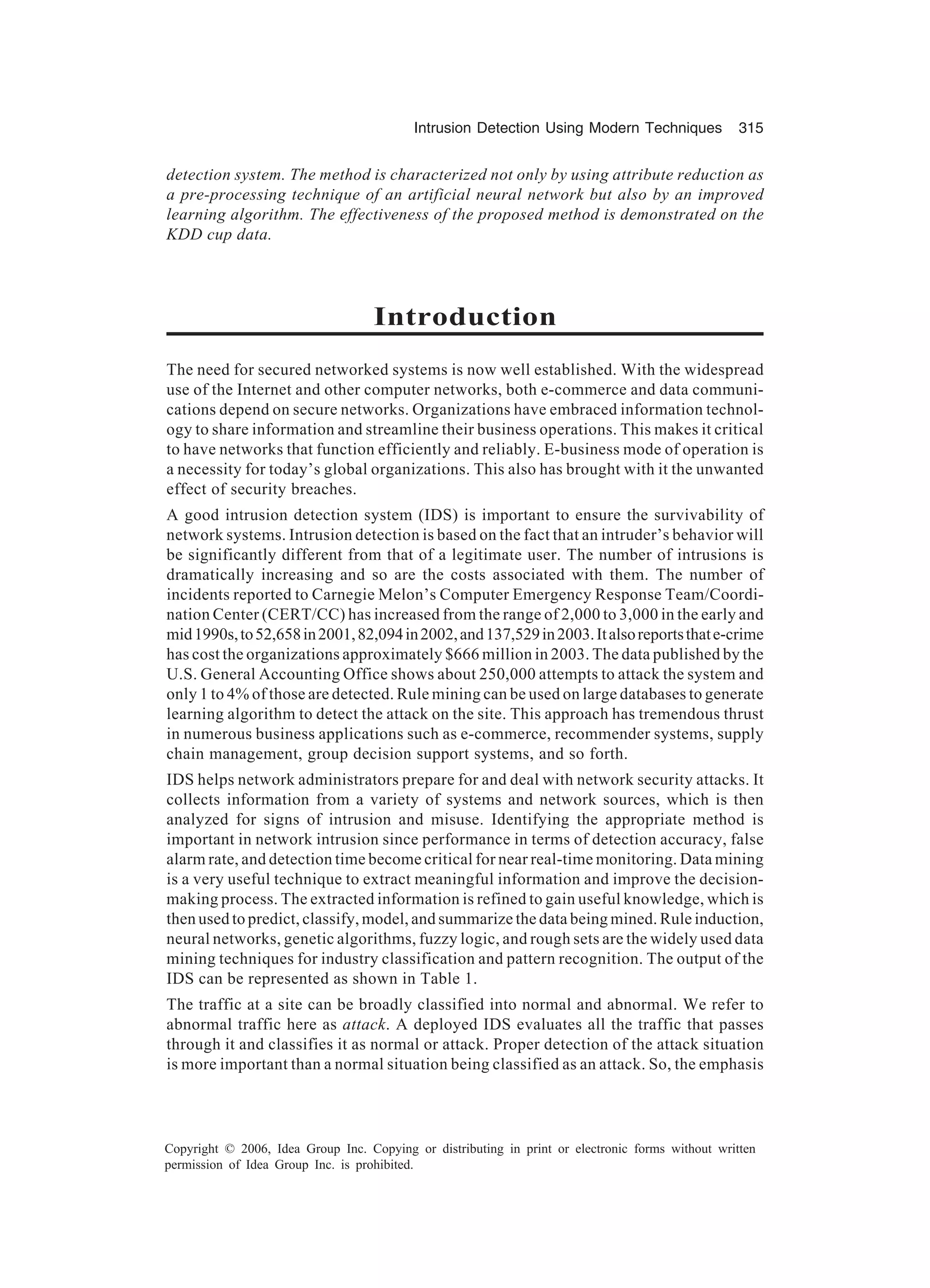 Intrusion Detection Using Modern Techniques 315 Copyright © 2006, Idea Group Inc. Copying or distributing in print or electronic forms without written permission of Idea Group Inc. is prohibited. detection system. The method is characterized not only by using attribute reduction as a pre-processing technique of an artificial neural network but also by an improved learning algorithm. The effectiveness of the proposed method is demonstrated on the KDD cup data. Introduction The need for secured networked systems is now well established. With the widespread use of the Internet and other computer networks, both e-commerce and data communi- cations depend on secure networks. Organizations have embraced information technol- ogy to share information and streamline their business operations. This makes it critical to have networks that function efficiently and reliably. E-business mode of operation is a necessity for today’s global organizations. This also has brought with it the unwanted effect of security breaches. A good intrusion detection system (IDS) is important to ensure the survivability of network systems. Intrusion detection is based on the fact that an intruder’s behavior will be significantly different from that of a legitimate user. The number of intrusions is dramatically increasing and so are the costs associated with them. The number of incidents reported to Carnegie Melon’s Computer Emergency Response Team/Coordi- nation Center (CERT/CC) has increased from the range of 2,000 to 3,000 in the early and mid1990s,to52,658in2001,82,094in2002,and137,529in2003.Italsoreportsthate-crime has cost the organizations approximately $666 million in 2003. The data published by the U.S. General Accounting Office shows about 250,000 attempts to attack the system and only 1 to 4% of those are detected. Rule mining can be used on large databases to generate learning algorithm to detect the attack on the site. This approach has tremendous thrust in numerous business applications such as e-commerce, recommender systems, supply chain management, group decision support systems, and so forth. IDS helps network administrators prepare for and deal with network security attacks. It collects information from a variety of systems and network sources, which is then analyzed for signs of intrusion and misuse. Identifying the appropriate method is important in network intrusion since performance in terms of detection accuracy, false alarm rate, and detection time become critical for near real-time monitoring. Data mining is a very useful technique to extract meaningful information and improve the decision- making process. The extracted information is refined to gain useful knowledge, which is then used to predict, classify, model, and summarize the data being mined. Rule induction, neural networks, genetic algorithms, fuzzy logic, and rough sets are the widely used data mining techniques for industry classification and pattern recognition. The output of the IDS can be represented as shown in Table 1. The traffic at a site can be broadly classified into normal and abnormal. We refer to abnormal traffic here as attack. A deployed IDS evaluates all the traffic that passes through it and classifies it as normal or attack. Proper detection of the attack situation is more important than a normal situation being classified as an attack. So, the emphasis 