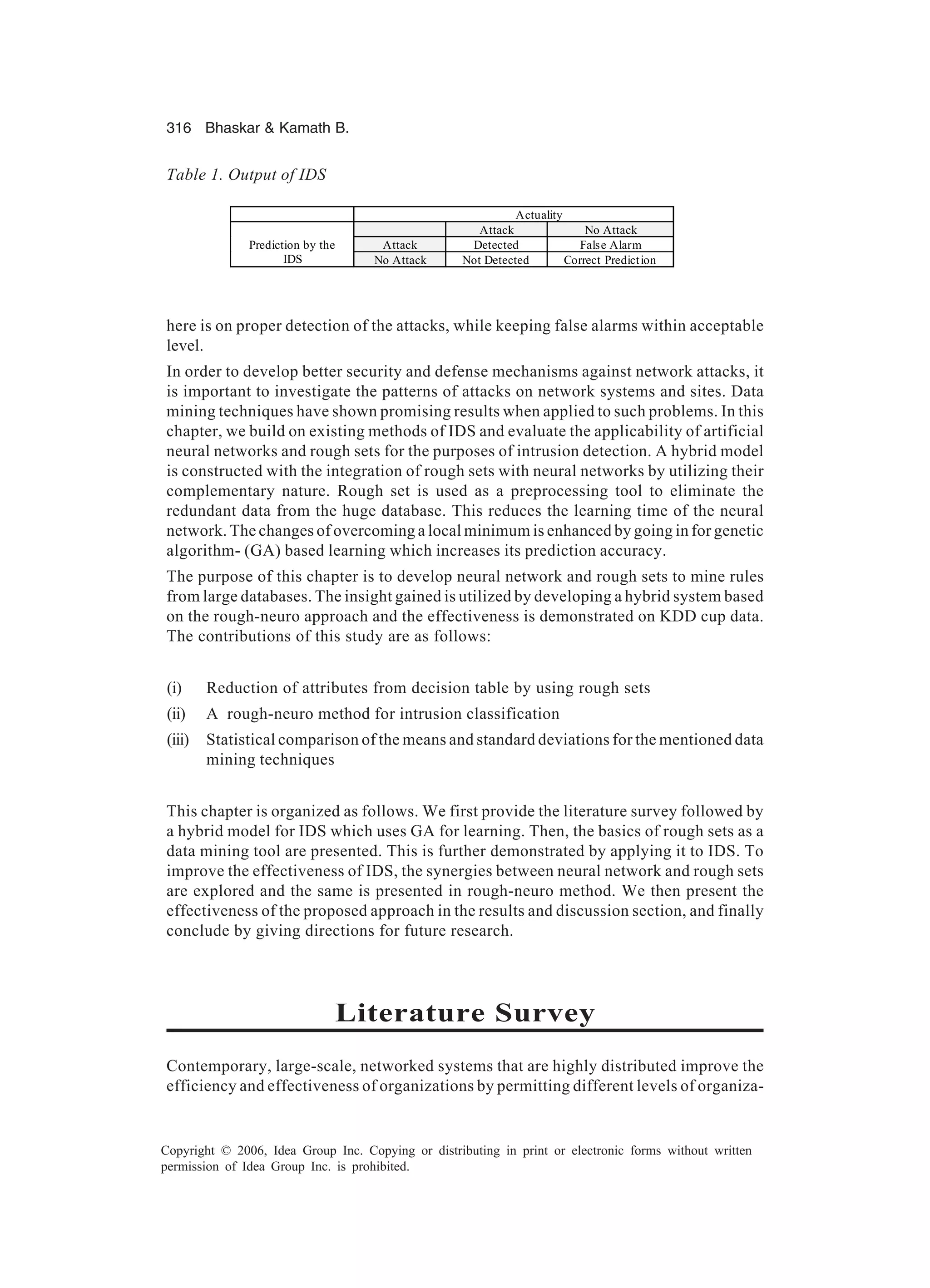316 Bhaskar Kamath B. Copyright © 2006, Idea Group Inc. Copying or distributing in print or electronic forms without written permission of Idea Group Inc. is prohibited. here is on proper detection of the attacks, while keeping false alarms within acceptable level. In order to develop better security and defense mechanisms against network attacks, it is important to investigate the patterns of attacks on network systems and sites. Data mining techniques have shown promising results when applied to such problems. In this chapter, we build on existing methods of IDS and evaluate the applicability of artificial neural networks and rough sets for the purposes of intrusion detection. A hybrid model is constructed with the integration of rough sets with neural networks by utilizing their complementary nature. Rough set is used as a preprocessing tool to eliminate the redundant data from the huge database. This reduces the learning time of the neural network. The changes of overcoming a local minimum is enhanced by going in for genetic algorithm- (GA) based learning which increases its prediction accuracy. The purpose of this chapter is to develop neural network and rough sets to mine rules from large databases. The insight gained is utilized by developing a hybrid system based on the rough-neuro approach and the effectiveness is demonstrated on KDD cup data. The contributions of this study are as follows: (i) Reduction of attributes from decision table by using rough sets (ii) A rough-neuro method for intrusion classification (iii) Statistical comparison of the means and standard deviations for the mentioned data mining techniques This chapter is organized as follows. We first provide the literature survey followed by a hybrid model for IDS which uses GA for learning. Then, the basics of rough sets as a data mining tool are presented. This is further demonstrated by applying it to IDS. To improve the effectiveness of IDS, the synergies between neural network and rough sets are explored and the same is presented in rough-neuro method. We then present the effectiveness of the proposed approach in the results and discussion section, and finally conclude by giving directions for future research. Literature Survey Contemporary, large-scale, networked systems that are highly distributed improve the efficiency and effectiveness of organizations by permitting different levels of organiza- Table 1. Output of IDS Actuality Attack No Attack Attack Detected False AlarmPrediction by the IDS No Attack Not Detected Correct Prediction 