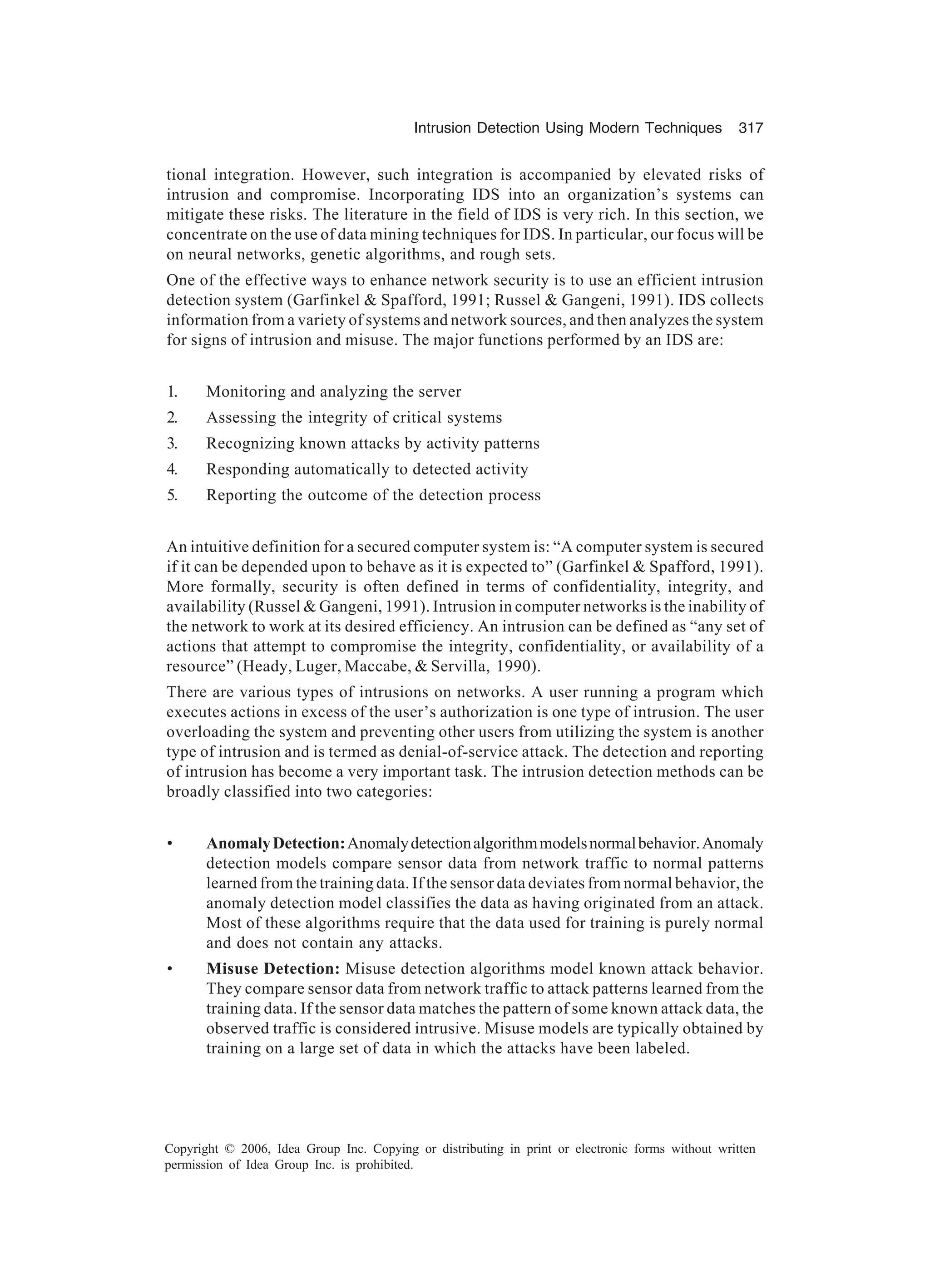 Intrusion Detection Using Modern Techniques 317 Copyright © 2006, Idea Group Inc. Copying or distributing in print or electronic forms without written permission of Idea Group Inc. is prohibited. tional integration. However, such integration is accompanied by elevated risks of intrusion and compromise. Incorporating IDS into an organization’s systems can mitigate these risks. The literature in the field of IDS is very rich. In this section, we concentrate on the use of data mining techniques for IDS. In particular, our focus will be on neural networks, genetic algorithms, and rough sets. One of the effective ways to enhance network security is to use an efficient intrusion detection system (Garfinkel Spafford, 1991; Russel Gangeni, 1991). IDS collects information from a variety of systems and network sources, and then analyzes the system for signs of intrusion and misuse. The major functions performed by an IDS are: 1. Monitoring and analyzing the server 2. Assessing the integrity of critical systems 3. Recognizing known attacks by activity patterns 4. Responding automatically to detected activity 5. Reporting the outcome of the detection process An intuitive definition for a secured computer system is: “A computer system is secured if it can be depended upon to behave as it is expected to” (Garfinkel Spafford, 1991). More formally, security is often defined in terms of confidentiality, integrity, and availability (Russel Gangeni, 1991). Intrusion in computer networks is the inability of the network to work at its desired efficiency. An intrusion can be defined as “any set of actions that attempt to compromise the integrity, confidentiality, or availability of a resource” (Heady, Luger, Maccabe, Servilla, 1990). There are various types of intrusions on networks. A user running a program which executes actions in excess of the user’s authorization is one type of intrusion. The user overloading the system and preventing other users from utilizing the system is another type of intrusion and is termed as denial-of-service attack. The detection and reporting of intrusion has become a very important task. The intrusion detection methods can be broadly classified into two categories: • AnomalyDetection:Anomalydetectionalgorithmmodelsnormalbehavior.Anomaly detection models compare sensor data from network traffic to normal patterns learned from the training data. If the sensor data deviates from normal behavior, the anomaly detection model classifies the data as having originated from an attack. Most of these algorithms require that the data used for training is purely normal and does not contain any attacks. • Misuse Detection: Misuse detection algorithms model known attack behavior. They compare sensor data from network traffic to attack patterns learned from the training data. If the sensor data matches the pattern of some known attack data, the observed traffic is considered intrusive. Misuse models are typically obtained by training on a large set of data in which the attacks have been labeled. 