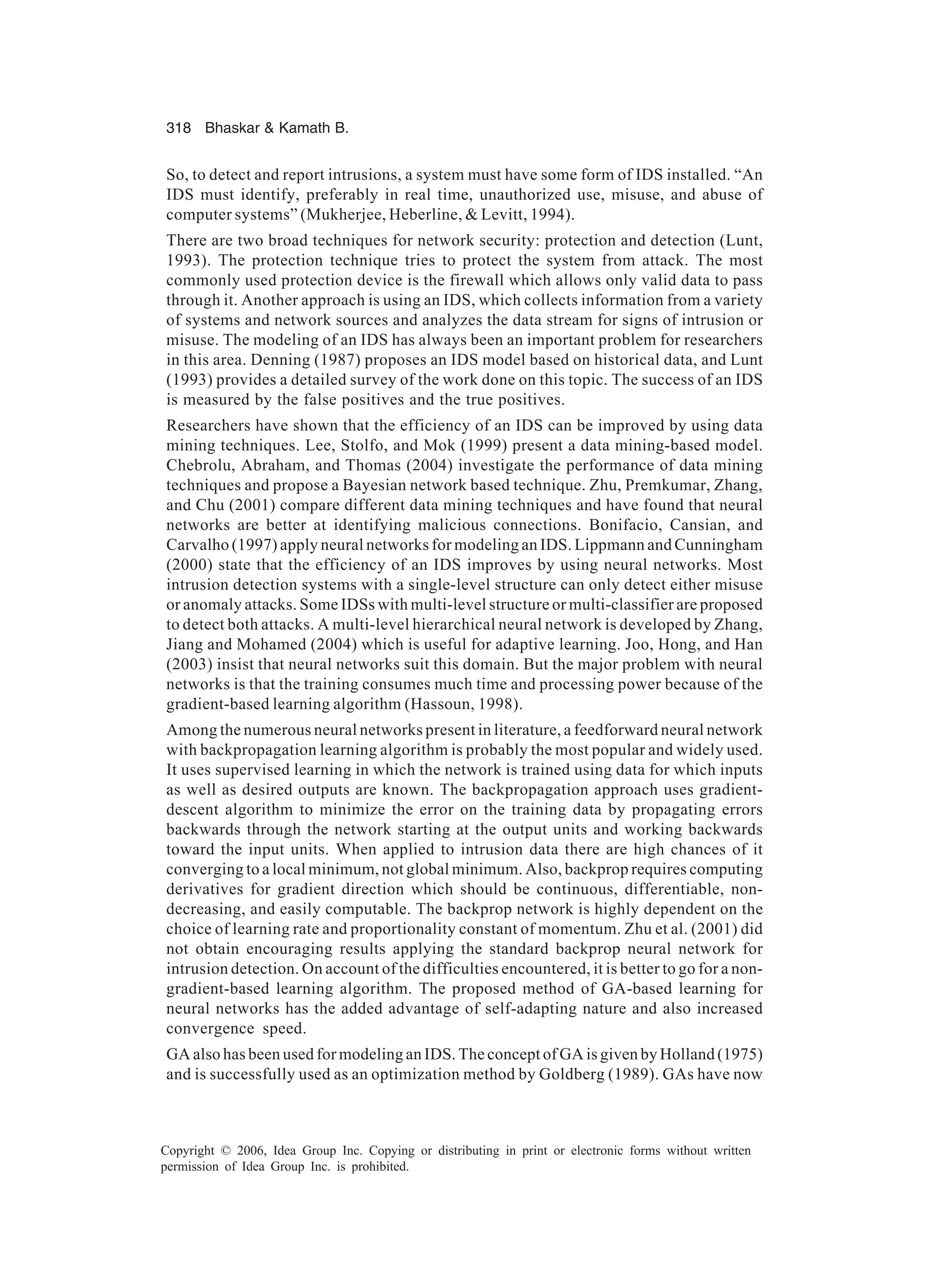 318 Bhaskar Kamath B. Copyright © 2006, Idea Group Inc. Copying or distributing in print or electronic forms without written permission of Idea Group Inc. is prohibited. So, to detect and report intrusions, a system must have some form of IDS installed. “An IDS must identify, preferably in real time, unauthorized use, misuse, and abuse of computer systems” (Mukherjee, Heberline, Levitt, 1994). There are two broad techniques for network security: protection and detection (Lunt, 1993). The protection technique tries to protect the system from attack. The most commonly used protection device is the firewall which allows only valid data to pass through it. Another approach is using an IDS, which collects information from a variety of systems and network sources and analyzes the data stream for signs of intrusion or misuse. The modeling of an IDS has always been an important problem for researchers in this area. Denning (1987) proposes an IDS model based on historical data, and Lunt (1993) provides a detailed survey of the work done on this topic. The success of an IDS is measured by the false positives and the true positives. Researchers have shown that the efficiency of an IDS can be improved by using data mining techniques. Lee, Stolfo, and Mok (1999) present a data mining-based model. Chebrolu, Abraham, and Thomas (2004) investigate the performance of data mining techniques and propose a Bayesian network based technique. Zhu, Premkumar, Zhang, and Chu (2001) compare different data mining techniques and have found that neural networks are better at identifying malicious connections. Bonifacio, Cansian, and Carvalho (1997) apply neural networks for modeling an IDS. Lippmann and Cunningham (2000) state that the efficiency of an IDS improves by using neural networks. Most intrusion detection systems with a single-level structure can only detect either misuse or anomaly attacks. Some IDSs with multi-level structure or multi-classifier are proposed to detect both attacks. A multi-level hierarchical neural network is developed by Zhang, Jiang and Mohamed (2004) which is useful for adaptive learning. Joo, Hong, and Han (2003) insist that neural networks suit this domain. But the major problem with neural networks is that the training consumes much time and processing power because of the gradient-based learning algorithm (Hassoun, 1998). Among the numerous neural networks present in literature, a feedforward neural network with backpropagation learning algorithm is probably the most popular and widely used. It uses supervised learning in which the network is trained using data for which inputs as well as desired outputs are known. The backpropagation approach uses gradient- descent algorithm to minimize the error on the training data by propagating errors backwards through the network starting at the output units and working backwards toward the input units. When applied to intrusion data there are high chances of it converging to a local minimum, not global minimum. Also, backprop requires computing derivatives for gradient direction which should be continuous, differentiable, non- decreasing, and easily computable. The backprop network is highly dependent on the choice of learning rate and proportionality constant of momentum. Zhu et al. (2001) did not obtain encouraging results applying the standard backprop neural network for intrusion detection. On account of the difficulties encountered, it is better to go for a non- gradient-based learning algorithm. The proposed method of GA-based learning for neural networks has the added advantage of self-adapting nature and also increased convergence speed. GA also has been used for modeling an IDS. The concept of GA is given by Holland (1975) and is successfully used as an optimization method by Goldberg (1989). GAs have now 