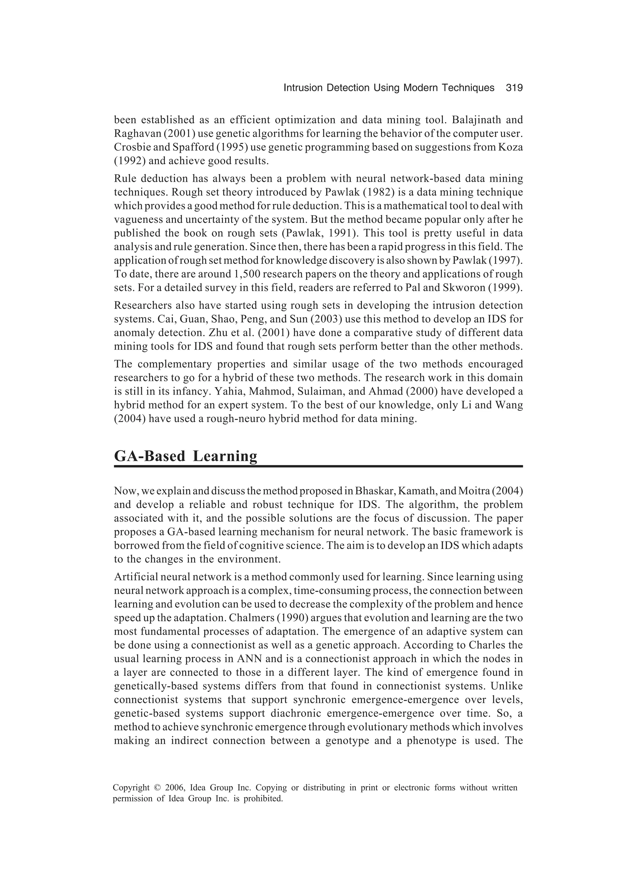 Intrusion Detection Using Modern Techniques 319 Copyright © 2006, Idea Group Inc. Copying or distributing in print or electronic forms without written permission of Idea Group Inc. is prohibited. been established as an efficient optimization and data mining tool. Balajinath and Raghavan (2001) use genetic algorithms for learning the behavior of the computer user. Crosbie and Spafford (1995) use genetic programming based on suggestions from Koza (1992) and achieve good results. Rule deduction has always been a problem with neural network-based data mining techniques. Rough set theory introduced by Pawlak (1982) is a data mining technique which provides a good method for rule deduction. This is a mathematical tool to deal with vagueness and uncertainty of the system. But the method became popular only after he published the book on rough sets (Pawlak, 1991). This tool is pretty useful in data analysis and rule generation. Since then, there has been a rapid progress in this field. The application of rough set method for knowledge discovery is also shown by Pawlak (1997). To date, there are around 1,500 research papers on the theory and applications of rough sets. For a detailed survey in this field, readers are referred to Pal and Skworon (1999). Researchers also have started using rough sets in developing the intrusion detection systems. Cai, Guan, Shao, Peng, and Sun (2003) use this method to develop an IDS for anomaly detection. Zhu et al. (2001) have done a comparative study of different data mining tools for IDS and found that rough sets perform better than the other methods. The complementary properties and similar usage of the two methods encouraged researchers to go for a hybrid of these two methods. The research work in this domain is still in its infancy. Yahia, Mahmod, Sulaiman, and Ahmad (2000) have developed a hybrid method for an expert system. To the best of our knowledge, only Li and Wang (2004) have used a rough-neuro hybrid method for data mining. GA-Based Learning Now, we explain and discuss the method proposed in Bhaskar, Kamath, and Moitra (2004) and develop a reliable and robust technique for IDS. The algorithm, the problem associated with it, and the possible solutions are the focus of discussion. The paper proposes a GA-based learning mechanism for neural network. The basic framework is borrowed from the field of cognitive science. The aim is to develop an IDS which adapts to the changes in the environment. Artificial neural network is a method commonly used for learning. Since learning using neural network approach is a complex, time-consuming process, the connection between learning and evolution can be used to decrease the complexity of the problem and hence speed up the adaptation. Chalmers (1990) argues that evolution and learning are the two most fundamental processes of adaptation. The emergence of an adaptive system can be done using a connectionist as well as a genetic approach. According to Charles the usual learning process in ANN and is a connectionist approach in which the nodes in a layer are connected to those in a different layer. The kind of emergence found in genetically-based systems differs from that found in connectionist systems. Unlike connectionist systems that support synchronic emergence-emergence over levels, genetic-based systems support diachronic emergence-emergence over time. So, a method to achieve synchronic emergence through evolutionary methods which involves making an indirect connection between a genotype and a phenotype is used. The 