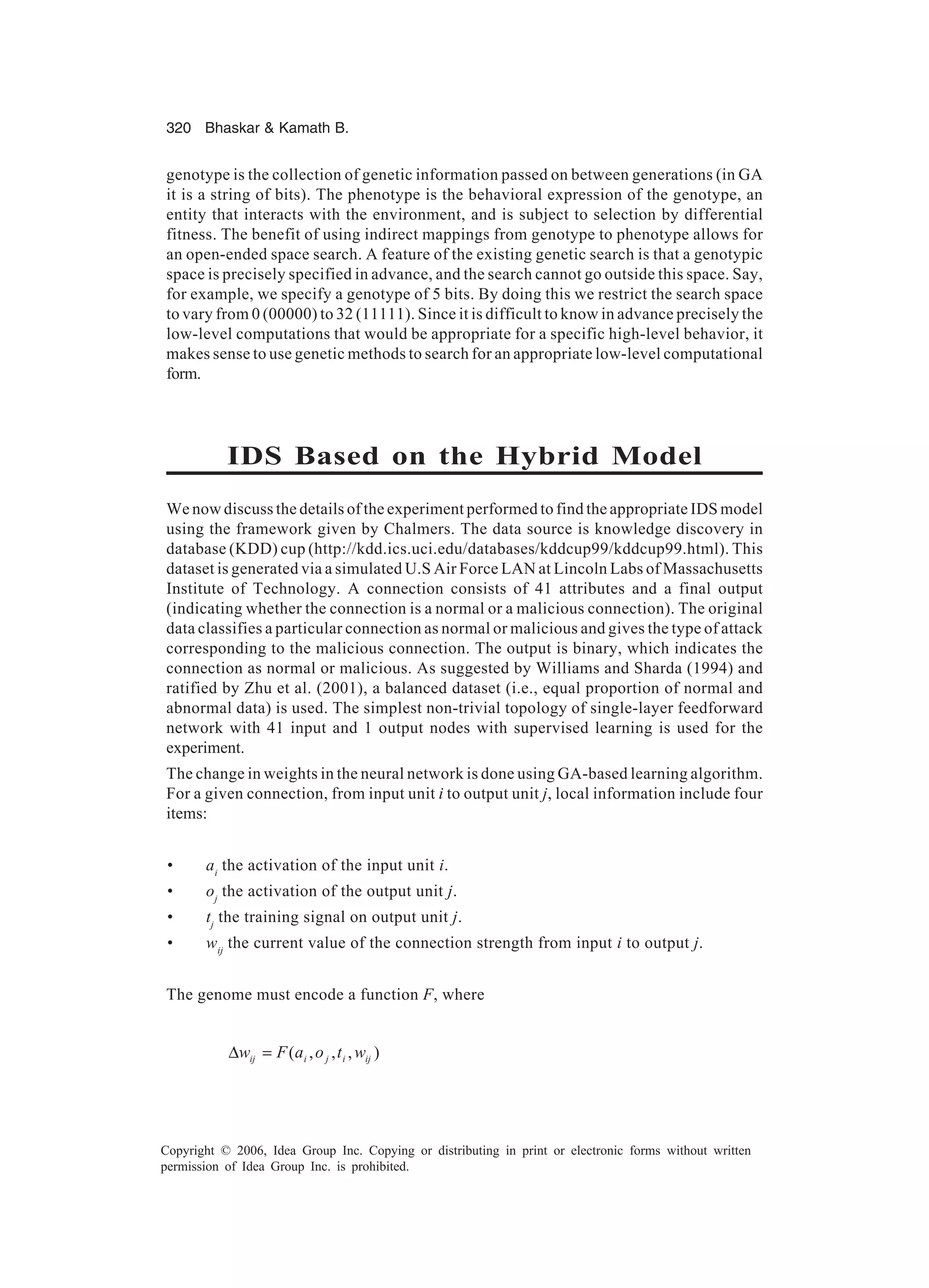 320 Bhaskar Kamath B. Copyright © 2006, Idea Group Inc. Copying or distributing in print or electronic forms without written permission of Idea Group Inc. is prohibited. genotype is the collection of genetic information passed on between generations (in GA it is a string of bits). The phenotype is the behavioral expression of the genotype, an entity that interacts with the environment, and is subject to selection by differential fitness. The benefit of using indirect mappings from genotype to phenotype allows for an open-ended space search. A feature of the existing genetic search is that a genotypic space is precisely specified in advance, and the search cannot go outside this space. Say, for example, we specify a genotype of 5 bits. By doing this we restrict the search space to vary from 0 (00000) to 32 (11111). Since it is difficult to know in advance precisely the low-level computations that would be appropriate for a specific high-level behavior, it makes sense to use genetic methods to search for an appropriate low-level computational form. IDS Based on the Hybrid Model We now discuss the details of the experiment performed to find the appropriate IDS model using the framework given by Chalmers. The data source is knowledge discovery in database (KDD) cup (http://kdd.ics.uci.edu/databases/kddcup99/kddcup99.html). This dataset is generated via a simulated U.S Air Force LAN at Lincoln Labs of Massachusetts Institute of Technology. A connection consists of 41 attributes and a final output (indicating whether the connection is a normal or a malicious connection). The original data classifies a particular connection as normal or malicious and gives the type of attack corresponding to the malicious connection. The output is binary, which indicates the connection as normal or malicious. As suggested by Williams and Sharda (1994) and ratified by Zhu et al. (2001), a balanced dataset (i.e., equal proportion of normal and abnormal data) is used. The simplest non-trivial topology of single-layer feedforward network with 41 input and 1 output nodes with supervised learning is used for the experiment. The change in weights in the neural network is done using GA-based learning algorithm. For a given connection, from input unit i to output unit j, local information include four items: • ai the activation of the input unit i. • oj the activation of the output unit j. • tj the training signal on output unit j. • wij the current value of the connection strength from input i to output j. The genome must encode a function F, where ),,,( ijijiij wtoaFw =∆ 