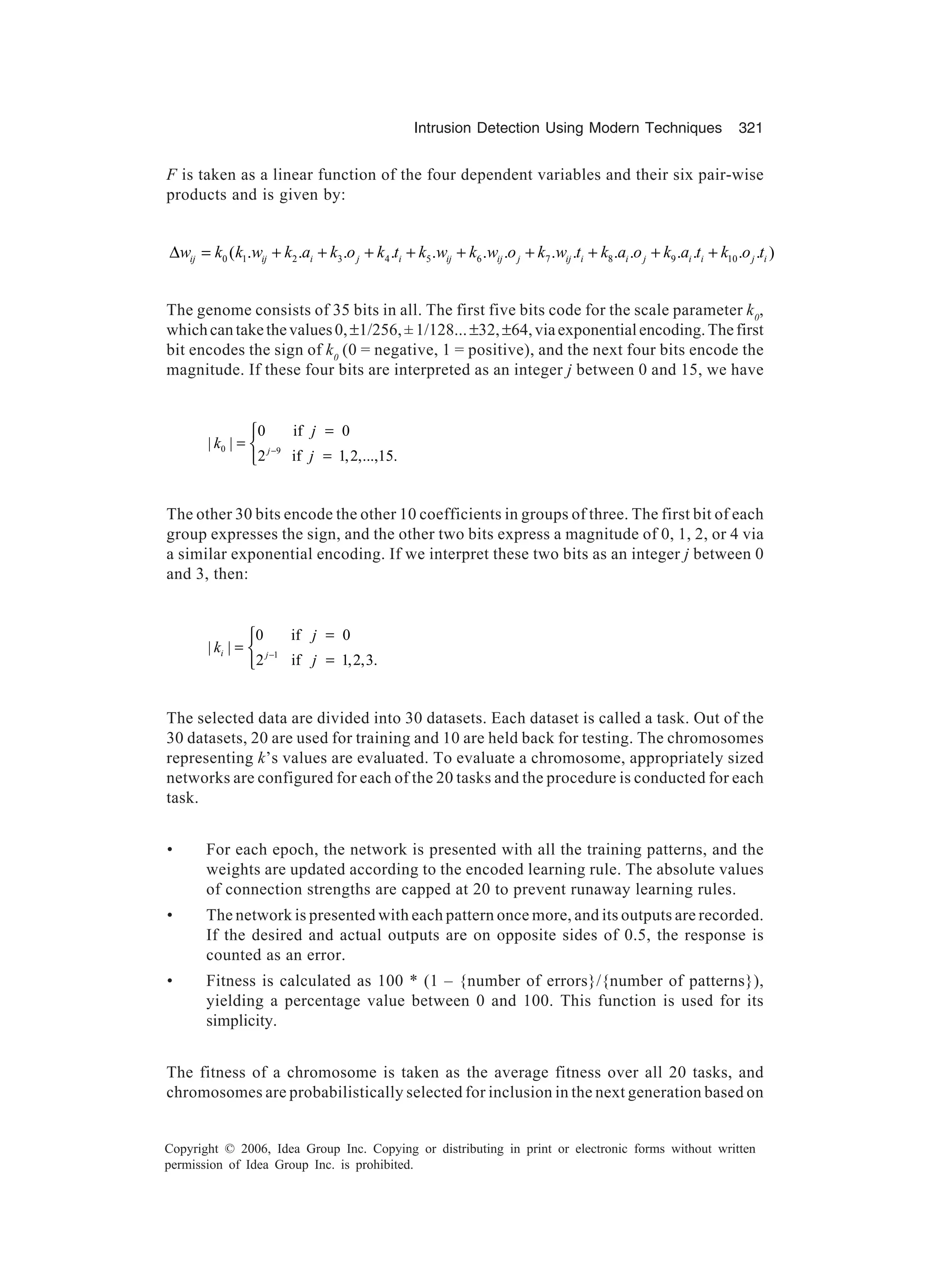 Intrusion Detection Using Modern Techniques 321 Copyright © 2006, Idea Group Inc. Copying or distributing in print or electronic forms without written permission of Idea Group Inc. is prohibited. F is taken as a linear function of the four dependent variables and their six pair-wise products and is given by: 0 1 2 3 4 5 6 7 8 9 10( . . . . . . . . . . . . . . . )ij ij i j i ij ij j ij i i j i i j iw k k w k a k o k t k w k w o k w t k a o k a t k o t∆ = + + + + + + + + + The genome consists of 35 bits in all. The first five bits code for the scale parameter k0 , whichcantakethevalues0,±1/256,±1/128...±32,±64,viaexponentialencoding.Thefirst bit encodes the sign of k0 (0 = negative, 1 = positive), and the next four bits encode the magnitude. If these four bits are interpreted as an integer j between 0 and 15, we have 0 9 0 if 0 | | 2 if 1,2,...,15.j j k j− = =  = The other 30 bits encode the other 10 coefficients in groups of three. The first bit of each group expresses the sign, and the other two bits express a magnitude of 0, 1, 2, or 4 via a similar exponential encoding. If we interpret these two bits as an integer j between 0 and 3, then: 1 0 if 0 | | 2 if 1,2,3. i j j k j− = =  = The selected data are divided into 30 datasets. Each dataset is called a task. Out of the 30 datasets, 20 are used for training and 10 are held back for testing. The chromosomes representing k’s values are evaluated. To evaluate a chromosome, appropriately sized networks are configured for each of the 20 tasks and the procedure is conducted for each task. • For each epoch, the network is presented with all the training patterns, and the weights are updated according to the encoded learning rule. The absolute values of connection strengths are capped at 20 to prevent runaway learning rules. • The network is presented with each pattern once more, and its outputs are recorded. If the desired and actual outputs are on opposite sides of 0.5, the response is counted as an error. • Fitness is calculated as 100 * (1 – {number of errors}/{number of patterns}), yielding a percentage value between 0 and 100. This function is used for its simplicity. The fitness of a chromosome is taken as the average fitness over all 20 tasks, and chromosomes are probabilistically selected for inclusion in the next generation based on 