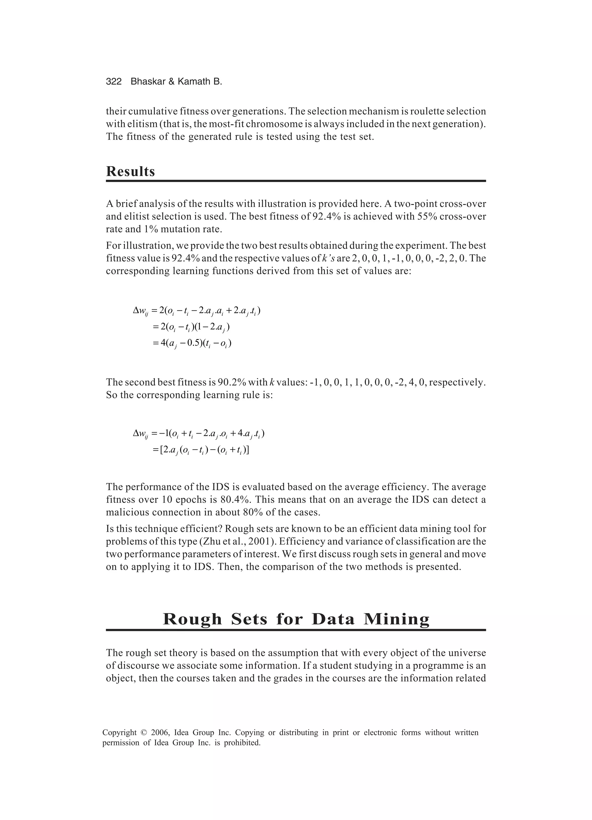 322 Bhaskar Kamath B. Copyright © 2006, Idea Group Inc. Copying or distributing in print or electronic forms without written permission of Idea Group Inc. is prohibited. their cumulative fitness over generations. The selection mechanism is roulette selection with elitism (that is, the most-fit chromosome is always included in the next generation). The fitness of the generated rule is tested using the test set. Results A brief analysis of the results with illustration is provided here. A two-point cross-over and elitist selection is used. The best fitness of 92.4% is achieved with 55% cross-over rate and 1% mutation rate. For illustration, we provide the two best results obtained during the experiment. The best fitness value is 92.4% and the respective values of k’s are 2, 0, 0, 1, -1, 0, 0, 0, -2, 2, 0. The corresponding learning functions derived from this set of values are: 2( 2. . 2. . ) 2( )(1 2. ) 4( 0.5)( ) ij i i j i j i i i j j i i w o t a a a t o t a a t o ∆ = − − + = − − = − − The second best fitness is 90.2% with k values: -1, 0, 0, 1, 1, 0, 0, 0, -2, 4, 0, respectively. So the corresponding learning rule is: 1( 2. . 4. . ) [2. ( ) ( )] ij i i j i j i j i i i i w o t a o a t a o t o t ∆ = − + − + = − − + The performance of the IDS is evaluated based on the average efficiency. The average fitness over 10 epochs is 80.4%. This means that on an average the IDS can detect a malicious connection in about 80% of the cases. Is this technique efficient? Rough sets are known to be an efficient data mining tool for problems of this type (Zhu et al., 2001). Efficiency and variance of classification are the two performance parameters of interest. We first discuss rough sets in general and move on to applying it to IDS. Then, the comparison of the two methods is presented. Rough Sets for Data Mining The rough set theory is based on the assumption that with every object of the universe of discourse we associate some information. If a student studying in a programme is an object, then the courses taken and the grades in the courses are the information related 
