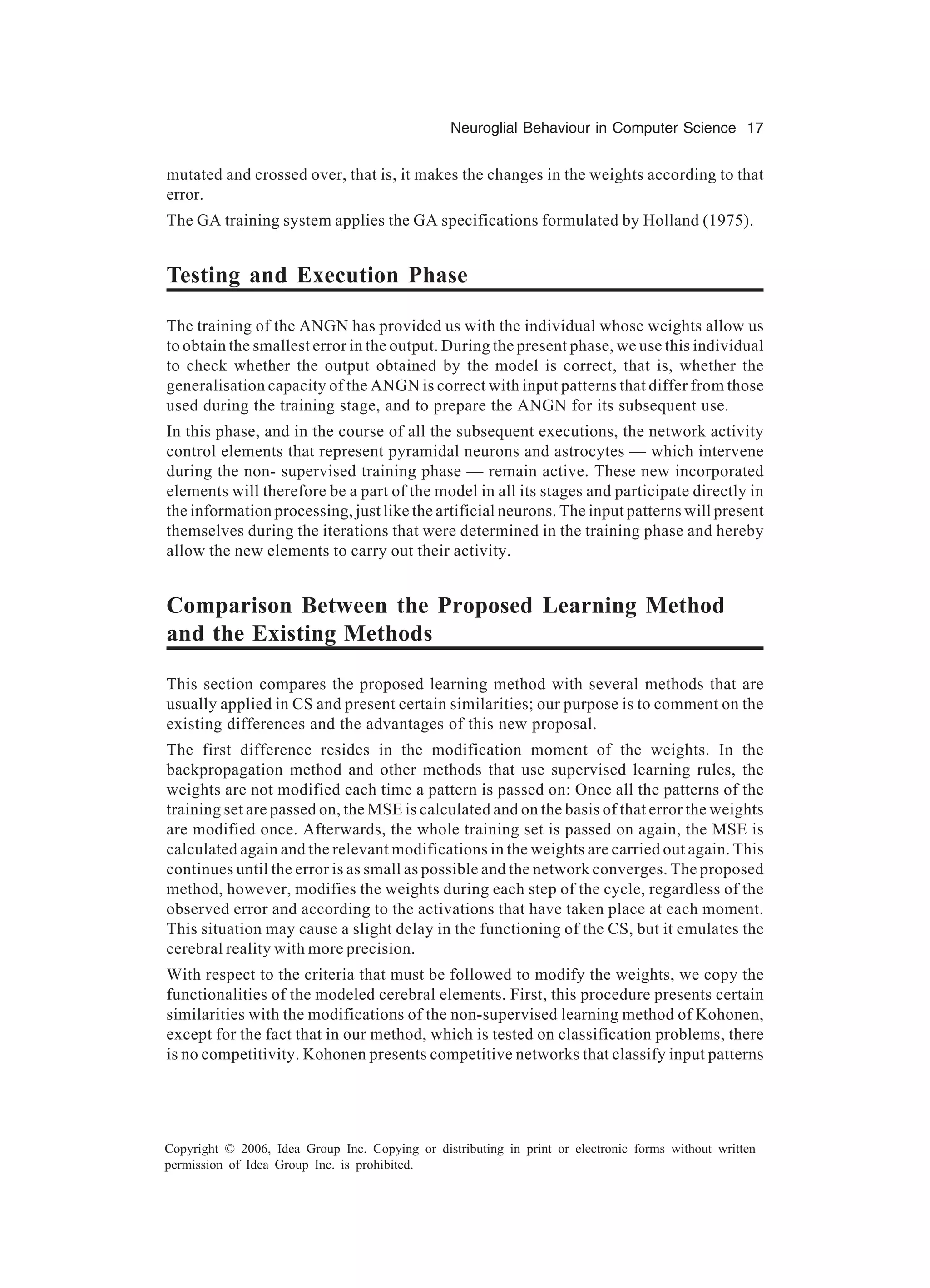 Neuroglial Behaviour in Computer Science 17 Copyright © 2006, Idea Group Inc. Copying or distributing in print or electronic forms without written permission of Idea Group Inc. is prohibited. mutated and crossed over, that is, it makes the changes in the weights according to that error. The GA training system applies the GA specifications formulated by Holland (1975). Testing and Execution Phase The training of the ANGN has provided us with the individual whose weights allow us to obtain the smallest error in the output. During the present phase, we use this individual to check whether the output obtained by the model is correct, that is, whether the generalisation capacity of the ANGN is correct with input patterns that differ from those used during the training stage, and to prepare the ANGN for its subsequent use. In this phase, and in the course of all the subsequent executions, the network activity control elements that represent pyramidal neurons and astrocytes — which intervene during the non- supervised training phase — remain active. These new incorporated elements will therefore be a part of the model in all its stages and participate directly in the information processing, just like the artificial neurons. The input patterns will present themselves during the iterations that were determined in the training phase and hereby allow the new elements to carry out their activity. Comparison Between the Proposed Learning Method and the Existing Methods This section compares the proposed learning method with several methods that are usually applied in CS and present certain similarities; our purpose is to comment on the existing differences and the advantages of this new proposal. The first difference resides in the modification moment of the weights. In the backpropagation method and other methods that use supervised learning rules, the weights are not modified each time a pattern is passed on: Once all the patterns of the training set are passed on, the MSE is calculated and on the basis of that error the weights are modified once. Afterwards, the whole training set is passed on again, the MSE is calculated again and the relevant modifications in the weights are carried out again. This continues until the error is as small as possible and the network converges. The proposed method, however, modifies the weights during each step of the cycle, regardless of the observed error and according to the activations that have taken place at each moment. This situation may cause a slight delay in the functioning of the CS, but it emulates the cerebral reality with more precision. With respect to the criteria that must be followed to modify the weights, we copy the functionalities of the modeled cerebral elements. First, this procedure presents certain similarities with the modifications of the non-supervised learning method of Kohonen, except for the fact that in our method, which is tested on classification problems, there is no competitivity. Kohonen presents competitive networks that classify input patterns 