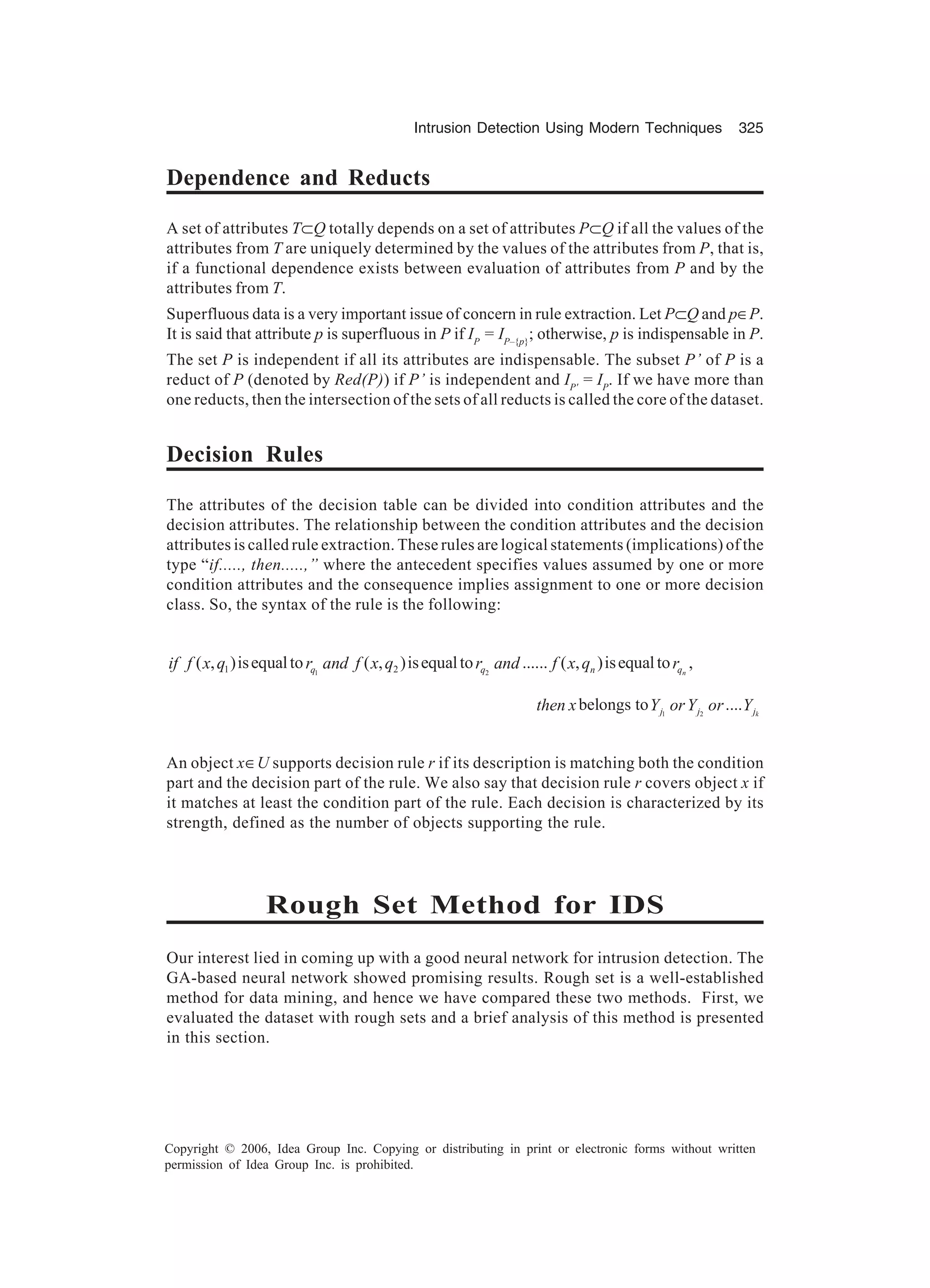 Intrusion Detection Using Modern Techniques 325 Copyright © 2006, Idea Group Inc. Copying or distributing in print or electronic forms without written permission of Idea Group Inc. is prohibited. Dependence and Reducts A set of attributes T⊂Q totally depends on a set of attributes P⊂Q if all the values of the attributes from T are uniquely determined by the values of the attributes from P, that is, if a functional dependence exists between evaluation of attributes from P and by the attributes from T. Superfluous data is a very important issue of concern in rule extraction. Let P⊂Q and p∈P. It is said that attribute p is superfluous in P if IP = IP–{p} ; otherwise, p is indispensable in P. The set P is independent if all its attributes are indispensable. The subset P’ of P is a reduct of P (denoted by Red(P)) if P’ is independent and IP' = IP . If we have more than one reducts, then the intersection of the sets of all reducts is called the core of the dataset. Decision Rules The attributes of the decision table can be divided into condition attributes and the decision attributes. The relationship between the condition attributes and the decision attributes is called rule extraction. These rules are logical statements (implications) of the type “if....., then.....,” where the antecedent specifies values assumed by one or more condition attributes and the consequence implies assignment to one or more decision class. So, the syntax of the rule is the following: 1 21 2( , )isequalto ( , )isequalto ...... ( , )isequalto ,nq q n qif f x q r and f x q r and f x q r 1 2 belongs to .... kj j jthen x Y orY or Y An object x∈U supports decision rule r if its description is matching both the condition part and the decision part of the rule. We also say that decision rule r covers object x if it matches at least the condition part of the rule. Each decision is characterized by its strength, defined as the number of objects supporting the rule. Rough Set Method for IDS Our interest lied in coming up with a good neural network for intrusion detection. The GA-based neural network showed promising results. Rough set is a well-established method for data mining, and hence we have compared these two methods. First, we evaluated the dataset with rough sets and a brief analysis of this method is presented in this section. 