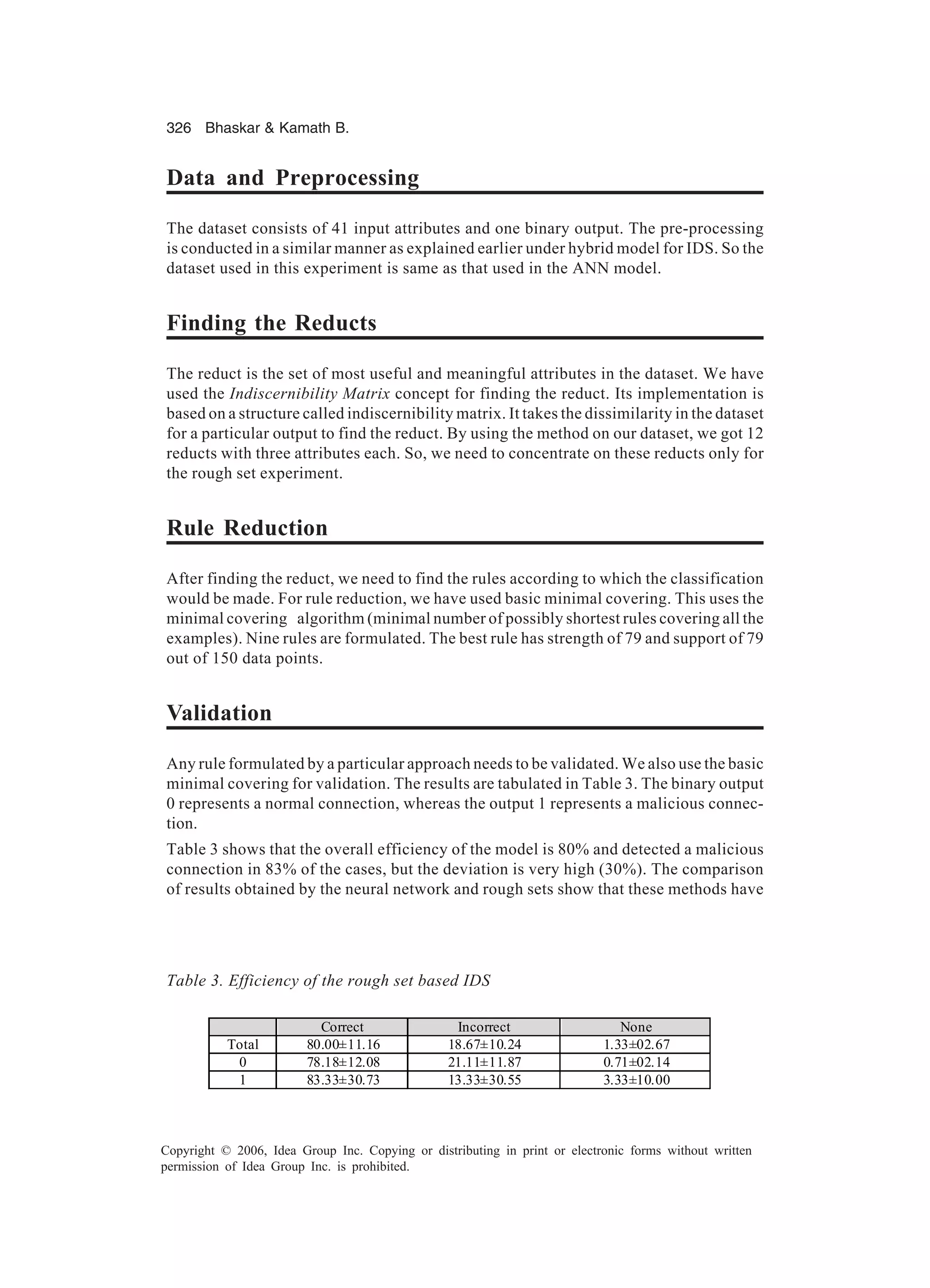 326 Bhaskar Kamath B. Copyright © 2006, Idea Group Inc. Copying or distributing in print or electronic forms without written permission of Idea Group Inc. is prohibited. Data and Preprocessing The dataset consists of 41 input attributes and one binary output. The pre-processing is conducted in a similar manner as explained earlier under hybrid model for IDS. So the dataset used in this experiment is same as that used in the ANN model. Finding the Reducts The reduct is the set of most useful and meaningful attributes in the dataset. We have used the Indiscernibility Matrix concept for finding the reduct. Its implementation is based on a structure called indiscernibility matrix. It takes the dissimilarity in the dataset for a particular output to find the reduct. By using the method on our dataset, we got 12 reducts with three attributes each. So, we need to concentrate on these reducts only for the rough set experiment. Rule Reduction After finding the reduct, we need to find the rules according to which the classification would be made. For rule reduction, we have used basic minimal covering. This uses the minimal covering algorithm (minimal number of possibly shortest rules covering all the examples). Nine rules are formulated. The best rule has strength of 79 and support of 79 out of 150 data points. Validation Any rule formulated by a particular approach needs to be validated. We also use the basic minimal covering for validation. The results are tabulated in Table 3. The binary output 0 represents a normal connection, whereas the output 1 represents a malicious connec- tion. Table 3 shows that the overall efficiency of the model is 80% and detected a malicious connection in 83% of the cases, but the deviation is very high (30%). The comparison of results obtained by the neural network and rough sets show that these methods have Table 3. Efficiency of the rough set based IDS Correct Incorrect None Total 80.00±11.16 18.67±10.24 1.33±02.67 0 78.18±12.08 21.11±11.87 0.71±02.14 1 83.33±30.73 13.33±30.55 3.33±10.00 