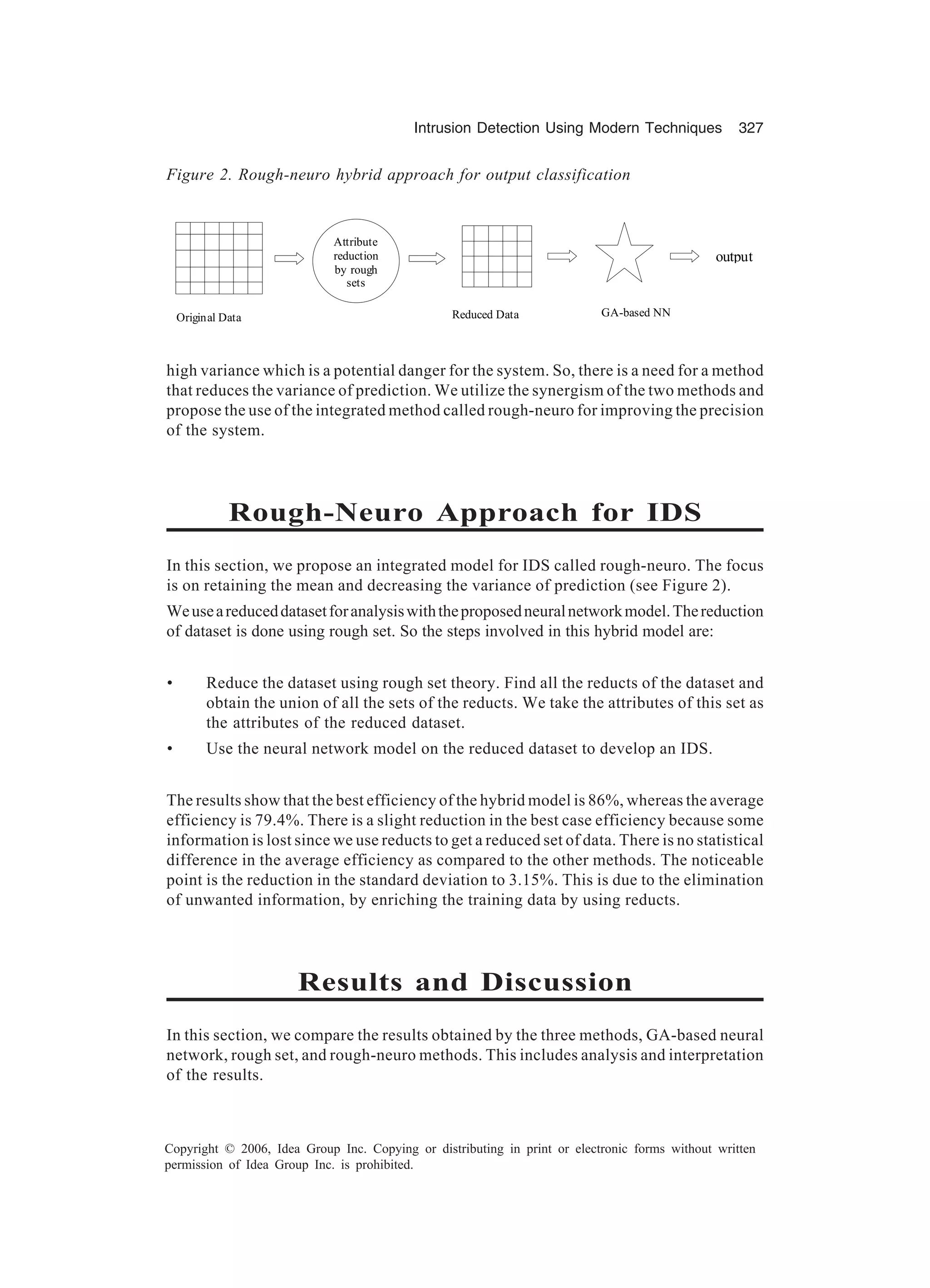 Intrusion Detection Using Modern Techniques 327 Copyright © 2006, Idea Group Inc. Copying or distributing in print or electronic forms without written permission of Idea Group Inc. is prohibited. high variance which is a potential danger for the system. So, there is a need for a method that reduces the variance of prediction. We utilize the synergism of the two methods and propose the use of the integrated method called rough-neuro for improving the precision of the system. Rough-Neuro Approach for IDS In this section, we propose an integrated model for IDS called rough-neuro. The focus is on retaining the mean and decreasing the variance of prediction (see Figure 2). Weuseareduceddatasetforanalysiswiththeproposedneuralnetworkmodel.Thereduction of dataset is done using rough set. So the steps involved in this hybrid model are: • Reduce the dataset using rough set theory. Find all the reducts of the dataset and obtain the union of all the sets of the reducts. We take the attributes of this set as the attributes of the reduced dataset. • Use the neural network model on the reduced dataset to develop an IDS. The results show that the best efficiency of the hybrid model is 86%, whereas the average efficiency is 79.4%. There is a slight reduction in the best case efficiency because some information is lost since we use reducts to get a reduced set of data. There is no statistical difference in the average efficiency as compared to the other methods. The noticeable point is the reduction in the standard deviation to 3.15%. This is due to the elimination of unwanted information, by enriching the training data by using reducts. Results and Discussion In this section, we compare the results obtained by the three methods, GA-based neural network, rough set, and rough-neuro methods. This includes analysis and interpretation of the results. Figure 2. Rough-neuro hybrid approach for output classification Attribute reduction by rough sets output Original Data table Reduced Data table GA-based NN 