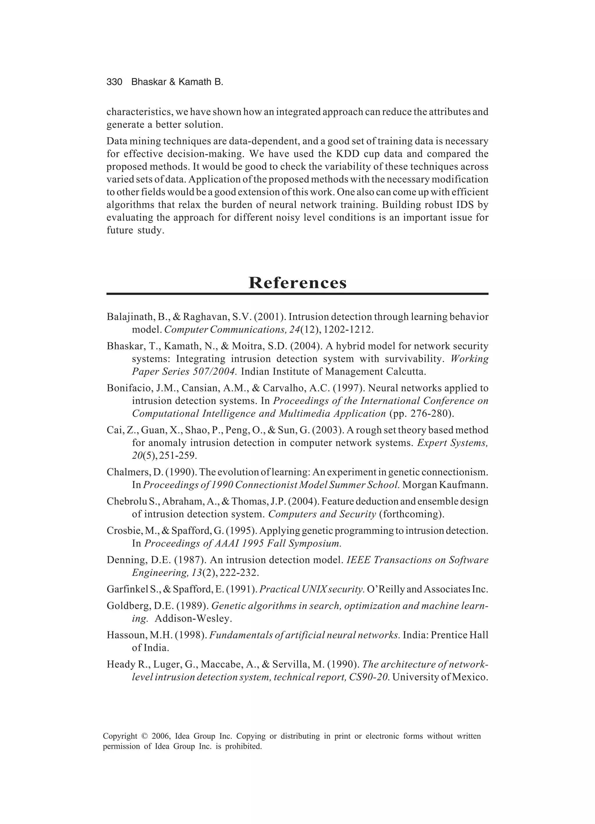 330 Bhaskar Kamath B. Copyright © 2006, Idea Group Inc. Copying or distributing in print or electronic forms without written permission of Idea Group Inc. is prohibited. characteristics, we have shown how an integrated approach can reduce the attributes and generate a better solution. Data mining techniques are data-dependent, and a good set of training data is necessary for effective decision-making. We have used the KDD cup data and compared the proposed methods. It would be good to check the variability of these techniques across varied sets of data. Application of the proposed methods with the necessary modification to other fields would be a good extension of this work. One also can come up with efficient algorithms that relax the burden of neural network training. Building robust IDS by evaluating the approach for different noisy level conditions is an important issue for future study. References Balajinath, B., Raghavan, S.V. (2001). Intrusion detection through learning behavior model. Computer Communications, 24(12), 1202-1212. Bhaskar, T., Kamath, N., Moitra, S.D. (2004). A hybrid model for network security systems: Integrating intrusion detection system with survivability. Working Paper Series 507/2004. Indian Institute of Management Calcutta. Bonifacio, J.M., Cansian, A.M., Carvalho, A.C. (1997). Neural networks applied to intrusion detection systems. In Proceedings of the International Conference on Computational Intelligence and Multimedia Application (pp. 276-280). Cai, Z., Guan, X., Shao, P., Peng, O., Sun, G. (2003). A rough set theory based method for anomaly intrusion detection in computer network systems. Expert Systems, 20(5),251-259. Chalmers, D. (1990). The evolution of learning: An experiment in genetic connectionism. In Proceedings of 1990 Connectionist Model Summer School. Morgan Kaufmann. Chebrolu S., Abraham, A., Thomas, J.P. (2004). Feature deduction and ensemble design of intrusion detection system. Computers and Security (forthcoming). Crosbie,M.,Spafford,G.(1995).Applyinggeneticprogrammingtointrusiondetection. In Proceedings of AAAI 1995 Fall Symposium. Denning, D.E. (1987). An intrusion detection model. IEEE Transactions on Software Engineering, 13(2), 222-232. GarfinkelS.,Spafford,E.(1991).PracticalUNIXsecurity. O’ReillyandAssociatesInc. Goldberg, D.E. (1989). Genetic algorithms in search, optimization and machine learn- ing. Addison-Wesley. Hassoun, M.H. (1998). Fundamentals of artificial neural networks. India: Prentice Hall of India. Heady R., Luger, G., Maccabe, A., Servilla, M. (1990). The architecture of network- level intrusion detection system, technical report, CS90-20. University of Mexico. 