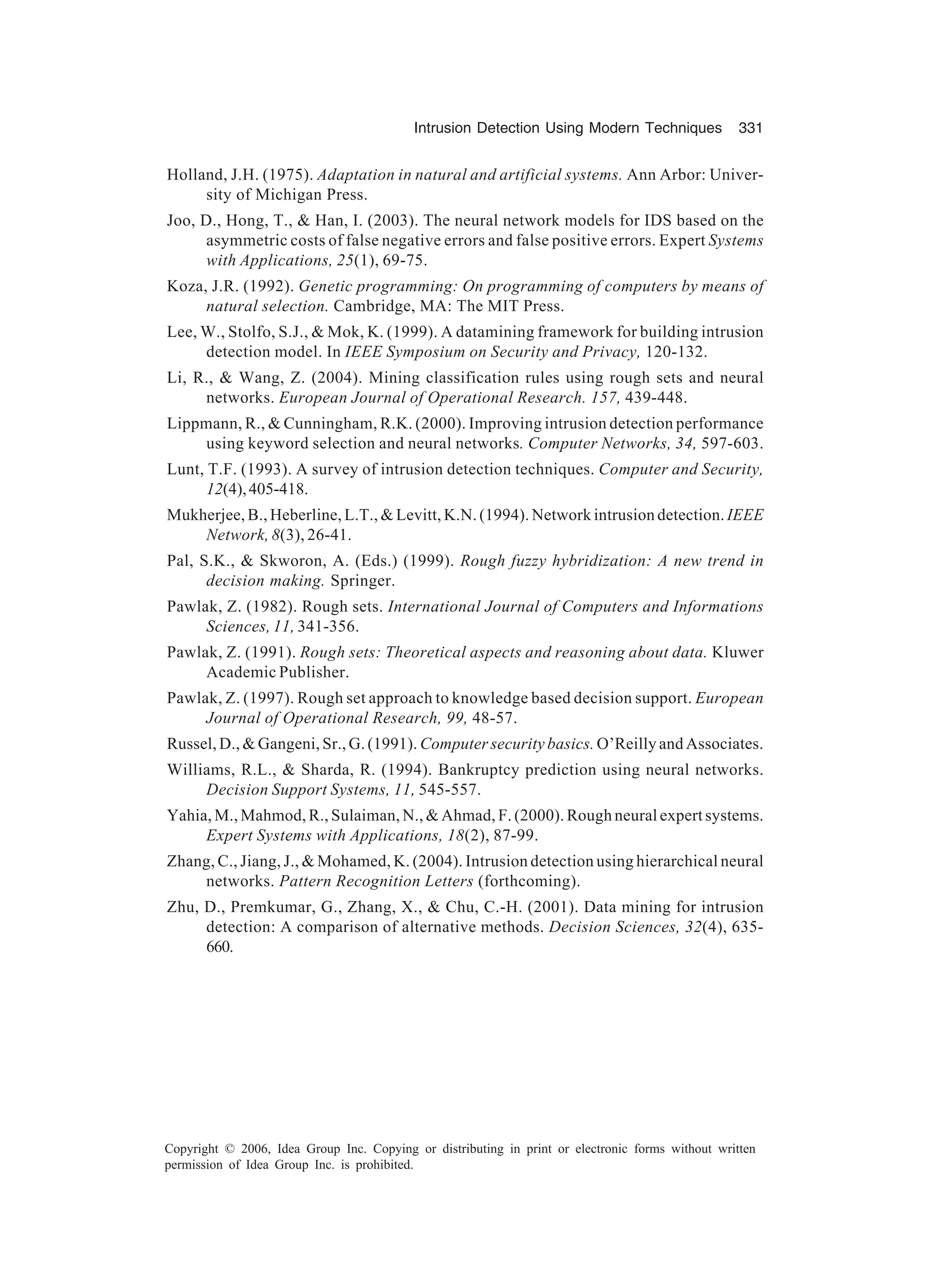 Intrusion Detection Using Modern Techniques 331 Copyright © 2006, Idea Group Inc. Copying or distributing in print or electronic forms without written permission of Idea Group Inc. is prohibited. Holland, J.H. (1975). Adaptation in natural and artificial systems. Ann Arbor: Univer- sity of Michigan Press. Joo, D., Hong, T., Han, I. (2003). The neural network models for IDS based on the asymmetric costs of false negative errors and false positive errors. Expert Systems with Applications, 25(1), 69-75. Koza, J.R. (1992). Genetic programming: On programming of computers by means of natural selection. Cambridge, MA: The MIT Press. Lee, W., Stolfo, S.J., Mok, K. (1999). A datamining framework for building intrusion detection model. In IEEE Symposium on Security and Privacy, 120-132. Li, R., Wang, Z. (2004). Mining classification rules using rough sets and neural networks. European Journal of Operational Research. 157, 439-448. Lippmann, R., Cunningham, R.K. (2000). Improving intrusion detection performance using keyword selection and neural networks. Computer Networks, 34, 597-603. Lunt, T.F. (1993). A survey of intrusion detection techniques. Computer and Security, 12(4),405-418. Mukherjee, B., Heberline, L.T., Levitt, K.N. (1994). Network intrusion detection. IEEE Network, 8(3), 26-41. Pal, S.K., Skworon, A. (Eds.) (1999). Rough fuzzy hybridization: A new trend in decision making. Springer. Pawlak, Z. (1982). Rough sets. International Journal of Computers and Informations Sciences, 11, 341-356. Pawlak, Z. (1991). Rough sets: Theoretical aspects and reasoning about data. Kluwer Academic Publisher. Pawlak, Z. (1997). Rough set approach to knowledge based decision support. European Journal of Operational Research, 99, 48-57. Russel, D., Gangeni, Sr., G. (1991). Computer security basics. O’Reilly and Associates. Williams, R.L., Sharda, R. (1994). Bankruptcy prediction using neural networks. Decision Support Systems, 11, 545-557. Yahia, M., Mahmod, R., Sulaiman, N., Ahmad, F. (2000). Rough neural expert systems. Expert Systems with Applications, 18(2), 87-99. Zhang, C., Jiang, J., Mohamed, K. (2004). Intrusion detection using hierarchical neural networks. Pattern Recognition Letters (forthcoming). Zhu, D., Premkumar, G., Zhang, X., Chu, C.-H. (2001). Data mining for intrusion detection: A comparison of alternative methods. Decision Sciences, 32(4), 635- 660. 