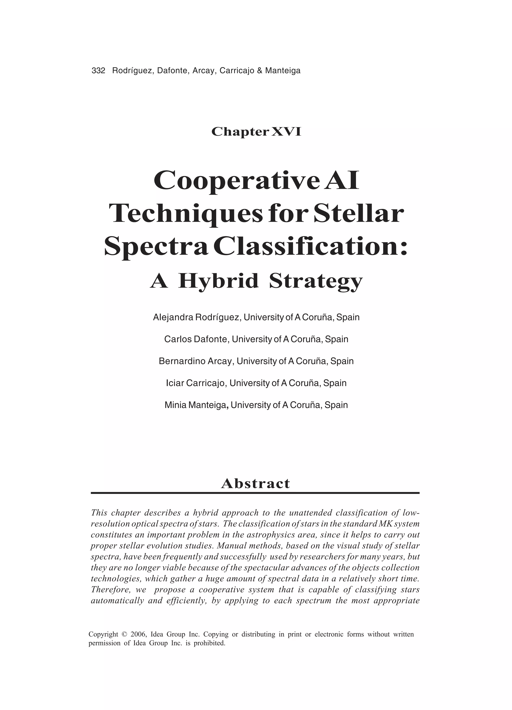 332 Rodríguez, Dafonte, Arcay, Carricajo Manteiga Copyright © 2006, Idea Group Inc. Copying or distributing in print or electronic forms without written permission of Idea Group Inc. is prohibited. ChapterXVI CooperativeAI TechniquesforStellar SpectraClassification: A Hybrid Strategy Alejandra Rodríguez, University of A Coruña, Spain Carlos Dafonte, University of A Coruña, Spain Bernardino Arcay, University of A Coruña, Spain Iciar Carricajo, University of A Coruña, Spain Minia Manteiga, University of A Coruña, Spain Abstract This chapter describes a hybrid approach to the unattended classification of low- resolution optical spectra of stars. The classification of stars in the standard MK system constitutes an important problem in the astrophysics area, since it helps to carry out proper stellar evolution studies. Manual methods, based on the visual study of stellar spectra, have been frequently and successfully used by researchers for many years, but they are no longer viable because of the spectacular advances of the objects collection technologies, which gather a huge amount of spectral data in a relatively short time. Therefore, we propose a cooperative system that is capable of classifying stars automatically and efficiently, by applying to each spectrum the most appropriate 