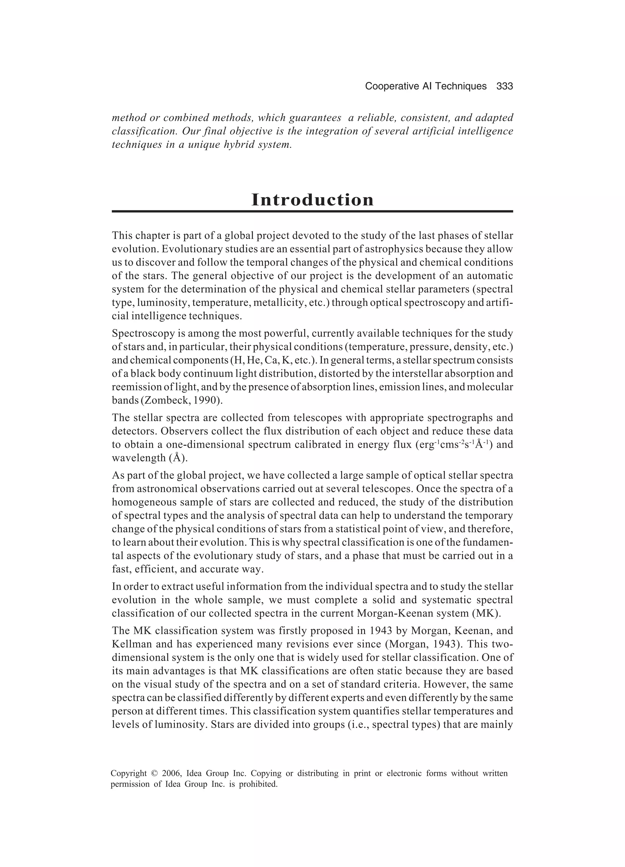 Cooperative AI Techniques 333 Copyright © 2006, Idea Group Inc. Copying or distributing in print or electronic forms without written permission of Idea Group Inc. is prohibited. method or combined methods, which guarantees a reliable, consistent, and adapted classification. Our final objective is the integration of several artificial intelligence techniques in a unique hybrid system. Introduction This chapter is part of a global project devoted to the study of the last phases of stellar evolution. Evolutionary studies are an essential part of astrophysics because they allow us to discover and follow the temporal changes of the physical and chemical conditions of the stars. The general objective of our project is the development of an automatic system for the determination of the physical and chemical stellar parameters (spectral type, luminosity, temperature, metallicity, etc.) through optical spectroscopy and artifi- cial intelligence techniques. Spectroscopy is among the most powerful, currently available techniques for the study of stars and, in particular, their physical conditions (temperature, pressure, density, etc.) and chemical components (H, He, Ca, K, etc.). In general terms, a stellar spectrum consists of a black body continuum light distribution, distorted by the interstellar absorption and reemission of light, and by the presence of absorption lines, emission lines, and molecular bands (Zombeck, 1990). The stellar spectra are collected from telescopes with appropriate spectrographs and detectors. Observers collect the flux distribution of each object and reduce these data to obtain a one-dimensional spectrum calibrated in energy flux (erg-1 cms-2 s-1 Å-1 ) and wavelength (Å). As part of the global project, we have collected a large sample of optical stellar spectra from astronomical observations carried out at several telescopes. Once the spectra of a homogeneous sample of stars are collected and reduced, the study of the distribution of spectral types and the analysis of spectral data can help to understand the temporary change of the physical conditions of stars from a statistical point of view, and therefore, to learn about their evolution. This is why spectral classification is one of the fundamen- tal aspects of the evolutionary study of stars, and a phase that must be carried out in a fast, efficient, and accurate way. In order to extract useful information from the individual spectra and to study the stellar evolution in the whole sample, we must complete a solid and systematic spectral classification of our collected spectra in the current Morgan-Keenan system (MK). The MK classification system was firstly proposed in 1943 by Morgan, Keenan, and Kellman and has experienced many revisions ever since (Morgan, 1943). This two- dimensional system is the only one that is widely used for stellar classification. One of its main advantages is that MK classifications are often static because they are based on the visual study of the spectra and on a set of standard criteria. However, the same spectra can be classified differently by different experts and even differently by the same person at different times. This classification system quantifies stellar temperatures and levels of luminosity. Stars are divided into groups (i.e., spectral types) that are mainly 