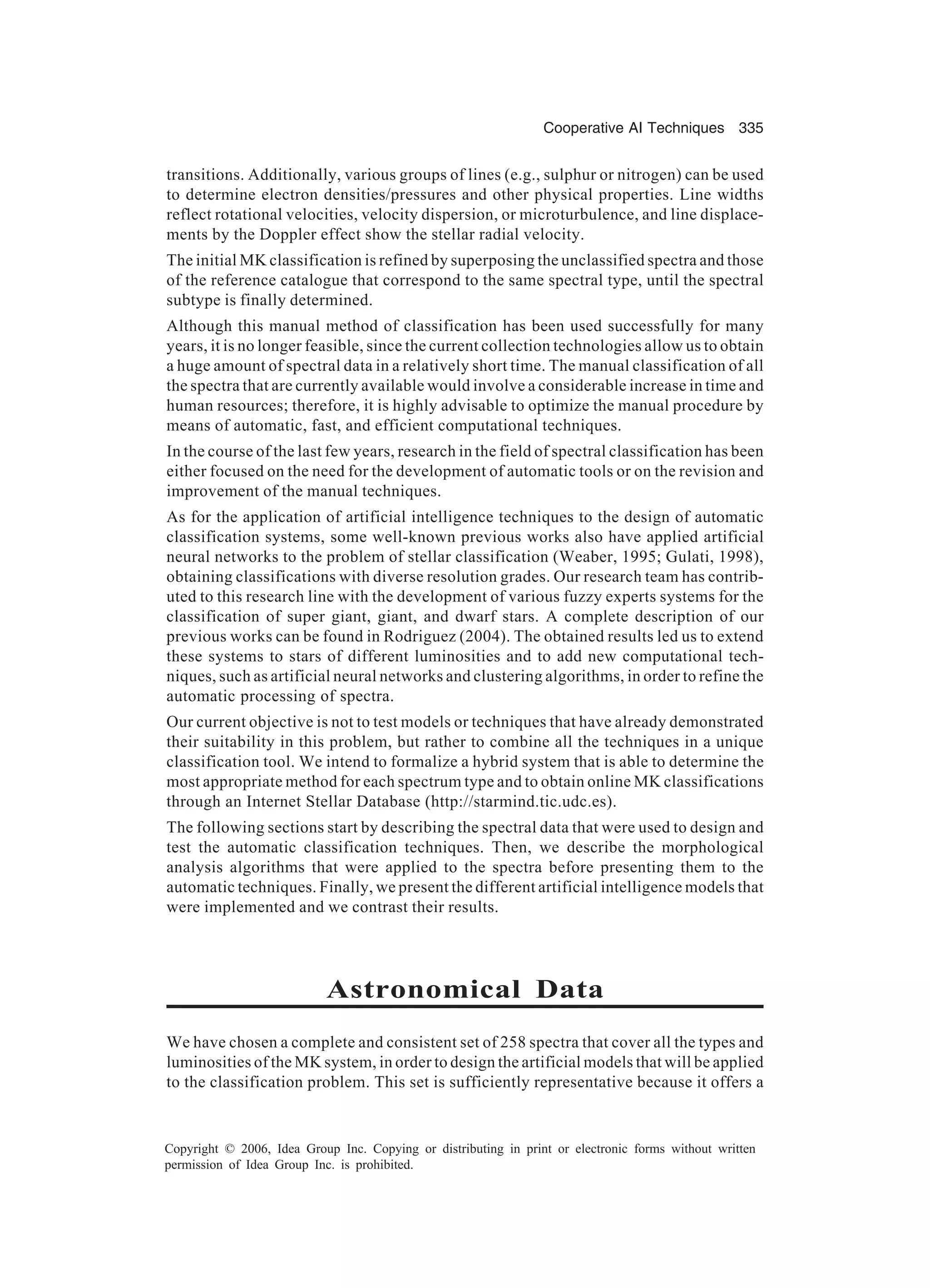 Cooperative AI Techniques 335 Copyright © 2006, Idea Group Inc. Copying or distributing in print or electronic forms without written permission of Idea Group Inc. is prohibited. transitions. Additionally, various groups of lines (e.g., sulphur or nitrogen) can be used to determine electron densities/pressures and other physical properties. Line widths reflect rotational velocities, velocity dispersion, or microturbulence, and line displace- ments by the Doppler effect show the stellar radial velocity. The initial MK classification is refined by superposing the unclassified spectra and those of the reference catalogue that correspond to the same spectral type, until the spectral subtype is finally determined. Although this manual method of classification has been used successfully for many years, it is no longer feasible, since the current collection technologies allow us to obtain a huge amount of spectral data in a relatively short time. The manual classification of all the spectra that are currently available would involve a considerable increase in time and human resources; therefore, it is highly advisable to optimize the manual procedure by means of automatic, fast, and efficient computational techniques. In the course of the last few years, research in the field of spectral classification has been either focused on the need for the development of automatic tools or on the revision and improvement of the manual techniques. As for the application of artificial intelligence techniques to the design of automatic classification systems, some well-known previous works also have applied artificial neural networks to the problem of stellar classification (Weaber, 1995; Gulati, 1998), obtaining classifications with diverse resolution grades. Our research team has contrib- uted to this research line with the development of various fuzzy experts systems for the classification of super giant, giant, and dwarf stars. A complete description of our previous works can be found in Rodriguez (2004). The obtained results led us to extend these systems to stars of different luminosities and to add new computational tech- niques, such as artificial neural networks and clustering algorithms, in order to refine the automatic processing of spectra. Our current objective is not to test models or techniques that have already demonstrated their suitability in this problem, but rather to combine all the techniques in a unique classification tool. We intend to formalize a hybrid system that is able to determine the most appropriate method for each spectrum type and to obtain online MK classifications through an Internet Stellar Database (http://starmind.tic.udc.es). The following sections start by describing the spectral data that were used to design and test the automatic classification techniques. Then, we describe the morphological analysis algorithms that were applied to the spectra before presenting them to the automatic techniques. Finally, we present the different artificial intelligence models that were implemented and we contrast their results. Astronomical Data We have chosen a complete and consistent set of 258 spectra that cover all the types and luminosities of the MK system, in order to design the artificial models that will be applied to the classification problem. This set is sufficiently representative because it offers a 