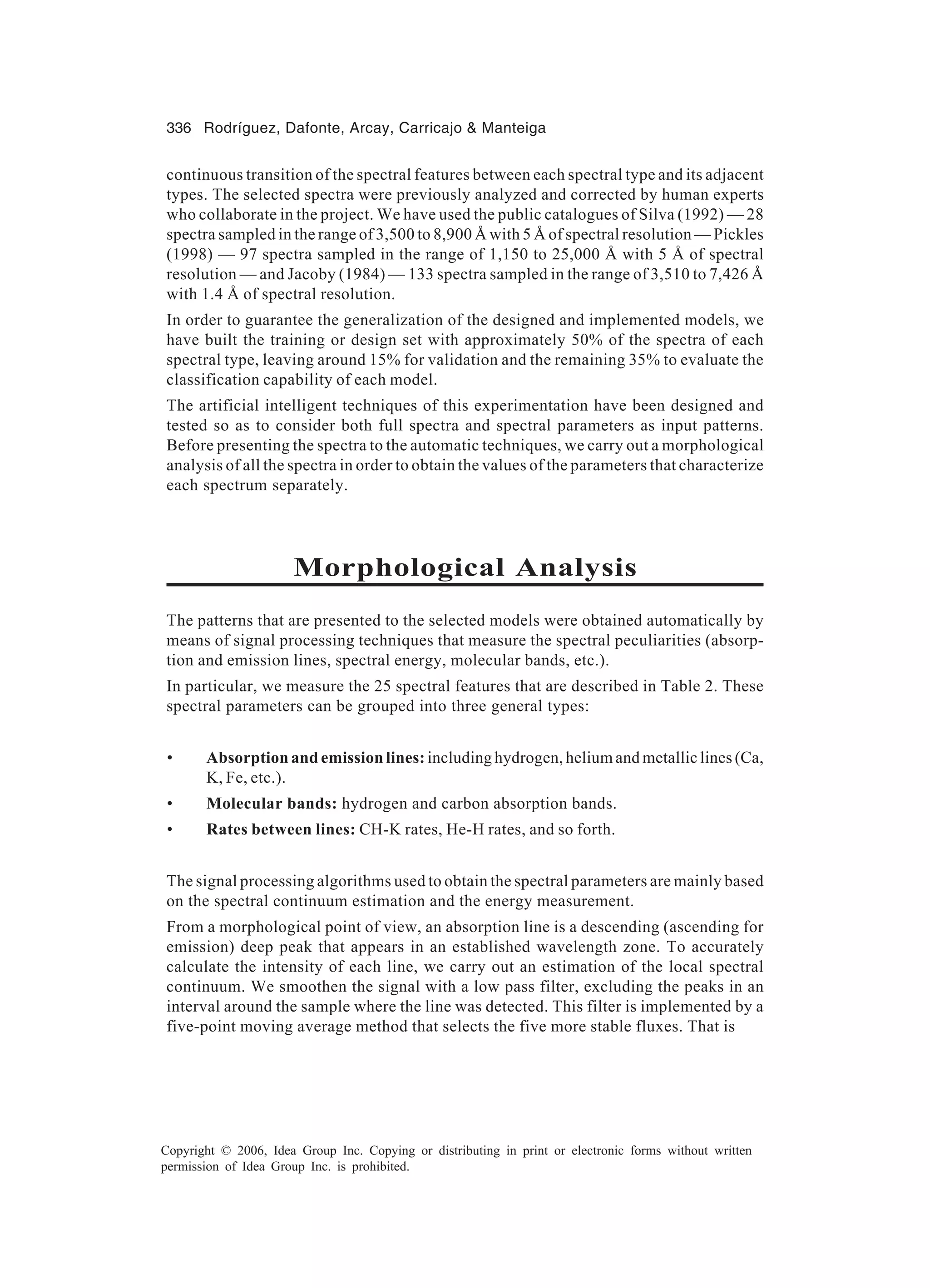 336 Rodríguez, Dafonte, Arcay, Carricajo Manteiga Copyright © 2006, Idea Group Inc. Copying or distributing in print or electronic forms without written permission of Idea Group Inc. is prohibited. continuous transition of the spectral features between each spectral type and its adjacent types. The selected spectra were previously analyzed and corrected by human experts who collaborate in the project. We have used the public catalogues of Silva (1992) — 28 spectra sampled in the range of 3,500 to 8,900 Å with 5 Å of spectral resolution — Pickles (1998) — 97 spectra sampled in the range of 1,150 to 25,000 Å with 5 Å of spectral resolution — and Jacoby (1984) — 133 spectra sampled in the range of 3,510 to 7,426 Å with 1.4 Å of spectral resolution. In order to guarantee the generalization of the designed and implemented models, we have built the training or design set with approximately 50% of the spectra of each spectral type, leaving around 15% for validation and the remaining 35% to evaluate the classification capability of each model. The artificial intelligent techniques of this experimentation have been designed and tested so as to consider both full spectra and spectral parameters as input patterns. Before presenting the spectra to the automatic techniques, we carry out a morphological analysis of all the spectra in order to obtain the values of the parameters that characterize each spectrum separately. Morphological Analysis The patterns that are presented to the selected models were obtained automatically by means of signal processing techniques that measure the spectral peculiarities (absorp- tion and emission lines, spectral energy, molecular bands, etc.). In particular, we measure the 25 spectral features that are described in Table 2. These spectral parameters can be grouped into three general types: • Absorption and emission lines: including hydrogen, helium and metallic lines (Ca, K, Fe, etc.). • Molecular bands: hydrogen and carbon absorption bands. • Rates between lines: CH-K rates, He-H rates, and so forth. The signal processing algorithms used to obtain the spectral parameters are mainly based on the spectral continuum estimation and the energy measurement. From a morphological point of view, an absorption line is a descending (ascending for emission) deep peak that appears in an established wavelength zone. To accurately calculate the intensity of each line, we carry out an estimation of the local spectral continuum. We smoothen the signal with a low pass filter, excluding the peaks in an interval around the sample where the line was detected. This filter is implemented by a five-point moving average method that selects the five more stable fluxes. That is 