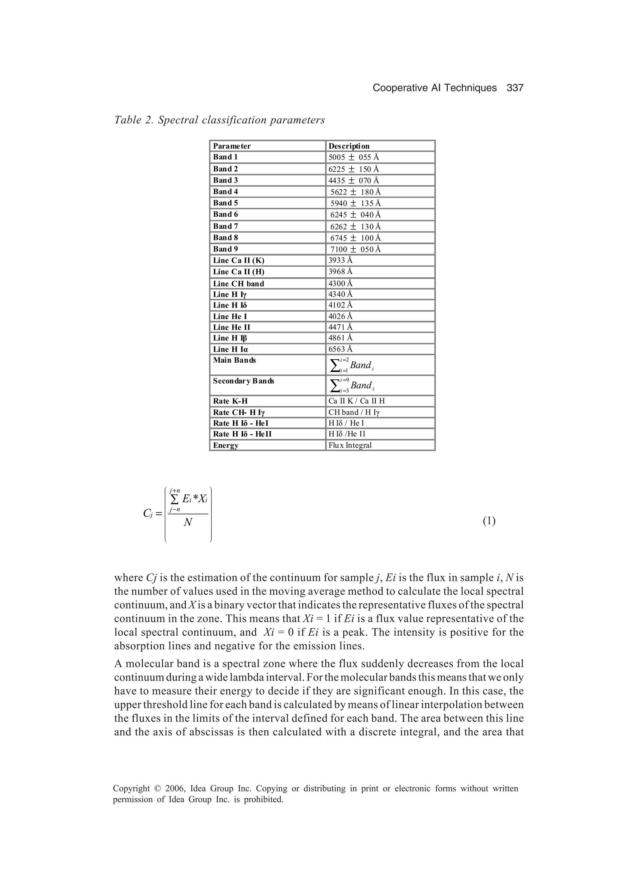 Cooperative AI Techniques 337 Copyright © 2006, Idea Group Inc. Copying or distributing in print or electronic forms without written permission of Idea Group Inc. is prohibited. * j n i i j n j E X C N                           + − ∑ = (1) where Cj is the estimation of the continuum for sample j, Ei is the flux in sample i, N is the number of values used in the moving average method to calculate the local spectral continuum, and X is a binary vector that indicates the representative fluxes of the spectral continuum in the zone. This means that Xi = 1 if Ei is a flux value representative of the local spectral continuum, and Xi = 0 if Ei is a peak. The intensity is positive for the absorption lines and negative for the emission lines. A molecular band is a spectral zone where the flux suddenly decreases from the local continuum during a wide lambda interval. For the molecular bands this means that we only have to measure their energy to decide if they are significant enough. In this case, the upper threshold line for each band is calculated by means of linear interpolation between the fluxes in the limits of the interval defined for each band. The area between this line and the axis of abscissas is then calculated with a discrete integral, and the area that Table 2. Spectral classification parameters Parameter Description Band 1 5005 ± 055 Å Band 2 6225 ± 150 Å Band 3 4435 ± 070 Å Band 4 5622 ± 180 Å Band 5 5940 ± 135 Å Band 6 6245 ± 040 Å Band 7 6262 ± 130 Å Band 8 6745 ± 100 Å Band 9 7100 ± 050 Å Line Ca II (K) 3933 Å Line Ca II (H) 3968 Å Line CH band 4300 Å Line H Iã 4340 Å Line H Iä 4102 Å Line He I 4026 Å Line He II 4471 Å Line H Iâ 4861 Å Line H Iá 6563 Å Main Bands ∑ = = 2 1 i i iBand Secondary Bands ∑ = = 9 3 i i iBand Rate K-H Ca II K / Ca II H Rate CH- H Iã CH band / H Iã Rate H Iä - HeI H Iä / He I Rate H Iä - HeII H Iä /He II Energy Flux Integral 