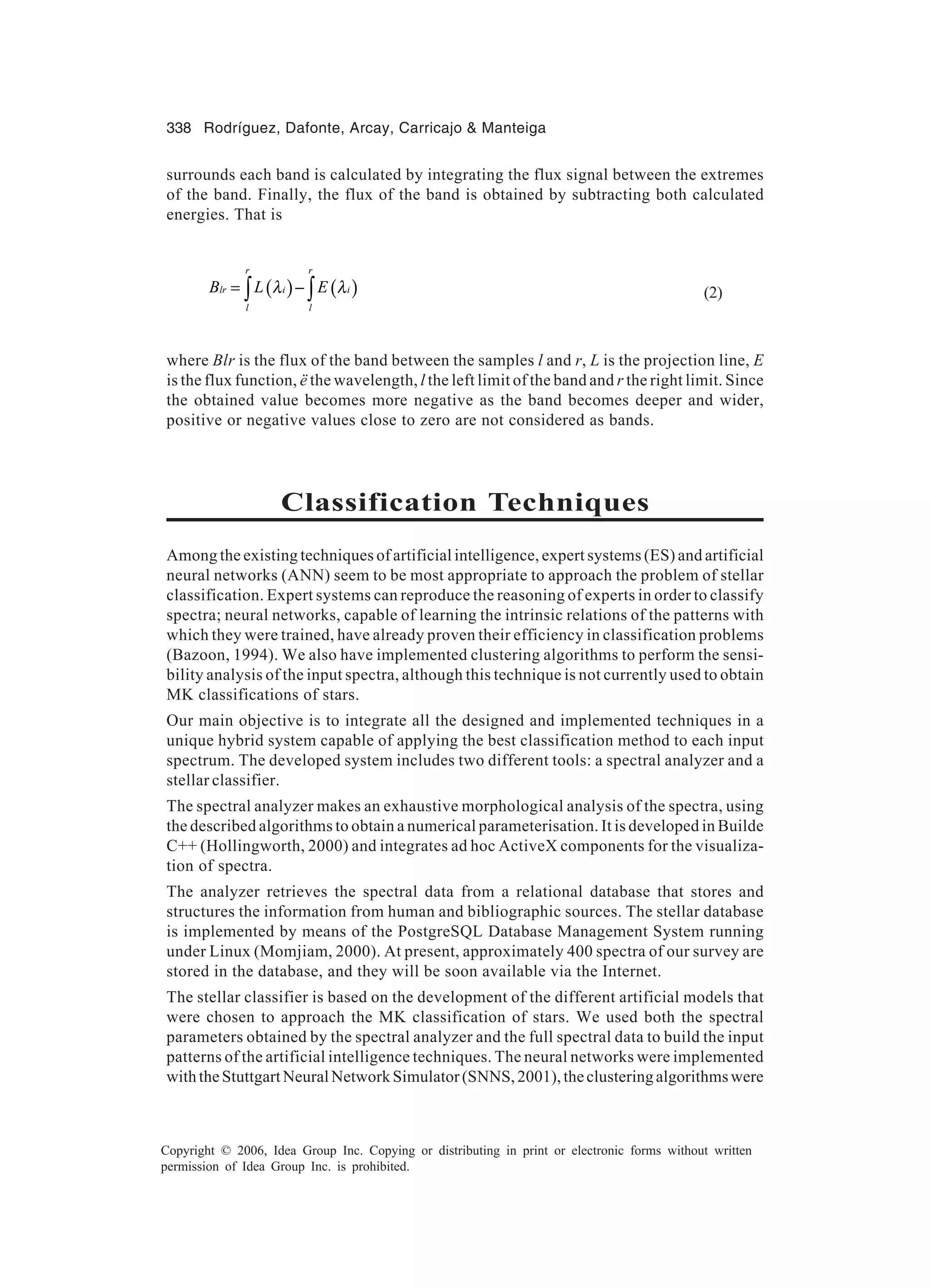 338 Rodríguez, Dafonte, Arcay, Carricajo Manteiga Copyright © 2006, Idea Group Inc. Copying or distributing in print or electronic forms without written permission of Idea Group Inc. is prohibited. surrounds each band is calculated by integrating the flux signal between the extremes of the band. Finally, the flux of the band is obtained by subtracting both calculated energies. That is ( ) ( ) r r lr i i l l B L Eλ λ= −∫ ∫ (2) where Blr is the flux of the band between the samples l and r, L is the projection line, E is the flux function, ë the wavelength, l the left limit of the band and r the right limit. Since the obtained value becomes more negative as the band becomes deeper and wider, positive or negative values close to zero are not considered as bands. Classification Techniques Among the existing techniques of artificial intelligence, expert systems (ES) and artificial neural networks (ANN) seem to be most appropriate to approach the problem of stellar classification. Expert systems can reproduce the reasoning of experts in order to classify spectra; neural networks, capable of learning the intrinsic relations of the patterns with which they were trained, have already proven their efficiency in classification problems (Bazoon, 1994). We also have implemented clustering algorithms to perform the sensi- bility analysis of the input spectra, although this technique is not currently used to obtain MK classifications of stars. Our main objective is to integrate all the designed and implemented techniques in a unique hybrid system capable of applying the best classification method to each input spectrum. The developed system includes two different tools: a spectral analyzer and a stellar classifier. The spectral analyzer makes an exhaustive morphological analysis of the spectra, using the described algorithms to obtain a numerical parameterisation. It is developed in Builde C++ (Hollingworth, 2000) and integrates ad hoc ActiveX components for the visualiza- tion of spectra. The analyzer retrieves the spectral data from a relational database that stores and structures the information from human and bibliographic sources. The stellar database is implemented by means of the PostgreSQL Database Management System running under Linux (Momjiam, 2000). At present, approximately 400 spectra of our survey are stored in the database, and they will be soon available via the Internet. The stellar classifier is based on the development of the different artificial models that were chosen to approach the MK classification of stars. We used both the spectral parameters obtained by the spectral analyzer and the full spectral data to build the input patterns of the artificial intelligence techniques. The neural networks were implemented withtheStuttgartNeuralNetworkSimulator(SNNS,2001),theclusteringalgorithmswere 