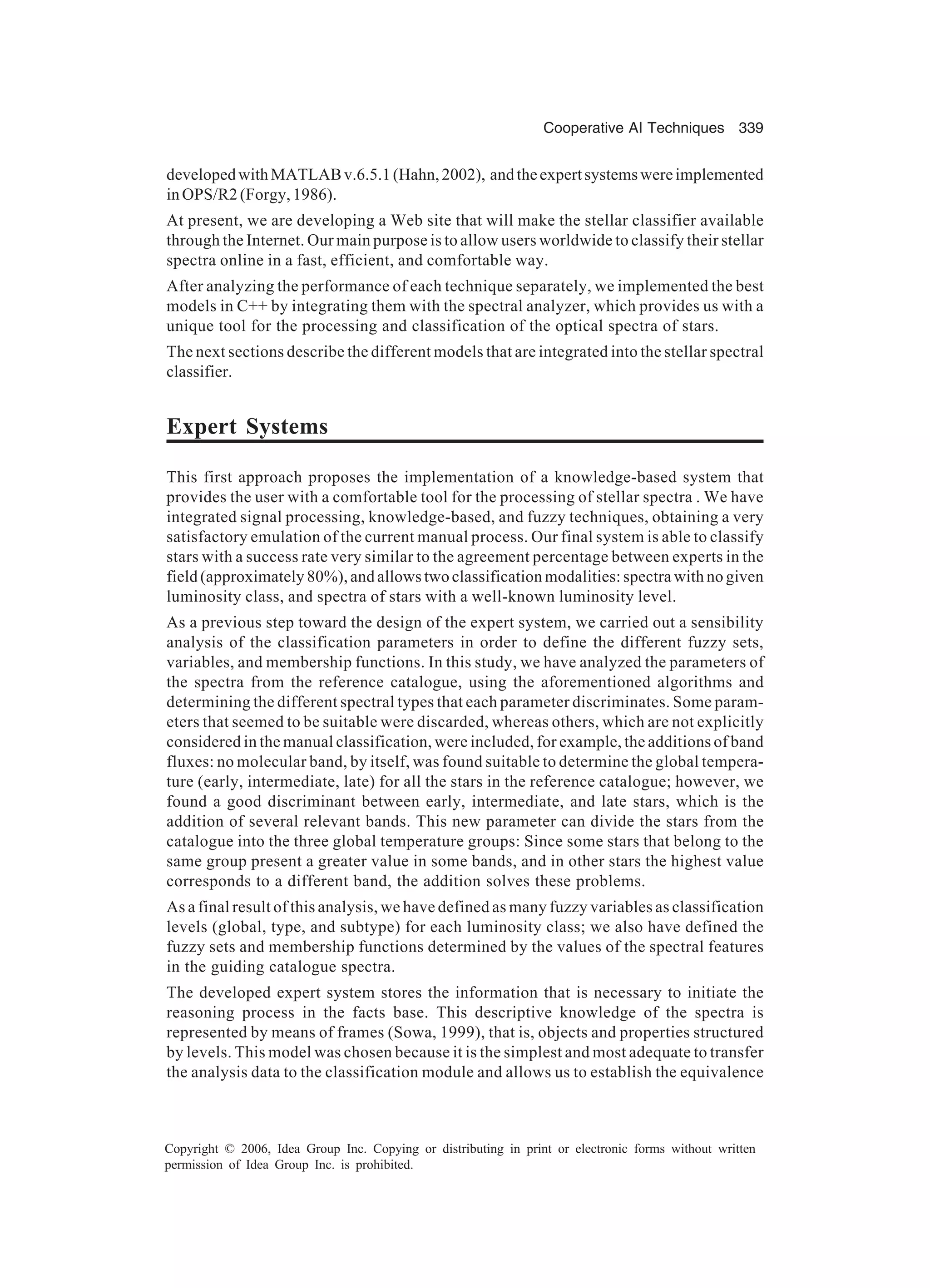 Cooperative AI Techniques 339 Copyright © 2006, Idea Group Inc. Copying or distributing in print or electronic forms without written permission of Idea Group Inc. is prohibited. developedwithMATLABv.6.5.1(Hahn,2002), andtheexpertsystemswereimplemented inOPS/R2(Forgy,1986). At present, we are developing a Web site that will make the stellar classifier available through the Internet. Our main purpose is to allow users worldwide to classify their stellar spectra online in a fast, efficient, and comfortable way. After analyzing the performance of each technique separately, we implemented the best models in C++ by integrating them with the spectral analyzer, which provides us with a unique tool for the processing and classification of the optical spectra of stars. The next sections describe the different models that are integrated into the stellar spectral classifier. Expert Systems This first approach proposes the implementation of a knowledge-based system that provides the user with a comfortable tool for the processing of stellar spectra . We have integrated signal processing, knowledge-based, and fuzzy techniques, obtaining a very satisfactory emulation of the current manual process. Our final system is able to classify stars with a success rate very similar to the agreement percentage between experts in the field (approximately 80%), and allows two classification modalities: spectra with no given luminosity class, and spectra of stars with a well-known luminosity level. As a previous step toward the design of the expert system, we carried out a sensibility analysis of the classification parameters in order to define the different fuzzy sets, variables, and membership functions. In this study, we have analyzed the parameters of the spectra from the reference catalogue, using the aforementioned algorithms and determining the different spectral types that each parameter discriminates. Some param- eters that seemed to be suitable were discarded, whereas others, which are not explicitly considered in the manual classification, were included, for example, the additions of band fluxes: no molecular band, by itself, was found suitable to determine the global tempera- ture (early, intermediate, late) for all the stars in the reference catalogue; however, we found a good discriminant between early, intermediate, and late stars, which is the addition of several relevant bands. This new parameter can divide the stars from the catalogue into the three global temperature groups: Since some stars that belong to the same group present a greater value in some bands, and in other stars the highest value corresponds to a different band, the addition solves these problems. As a final result of this analysis, we have defined as many fuzzy variables as classification levels (global, type, and subtype) for each luminosity class; we also have defined the fuzzy sets and membership functions determined by the values of the spectral features in the guiding catalogue spectra. The developed expert system stores the information that is necessary to initiate the reasoning process in the facts base. This descriptive knowledge of the spectra is represented by means of frames (Sowa, 1999), that is, objects and properties structured by levels. This model was chosen because it is the simplest and most adequate to transfer the analysis data to the classification module and allows us to establish the equivalence 
