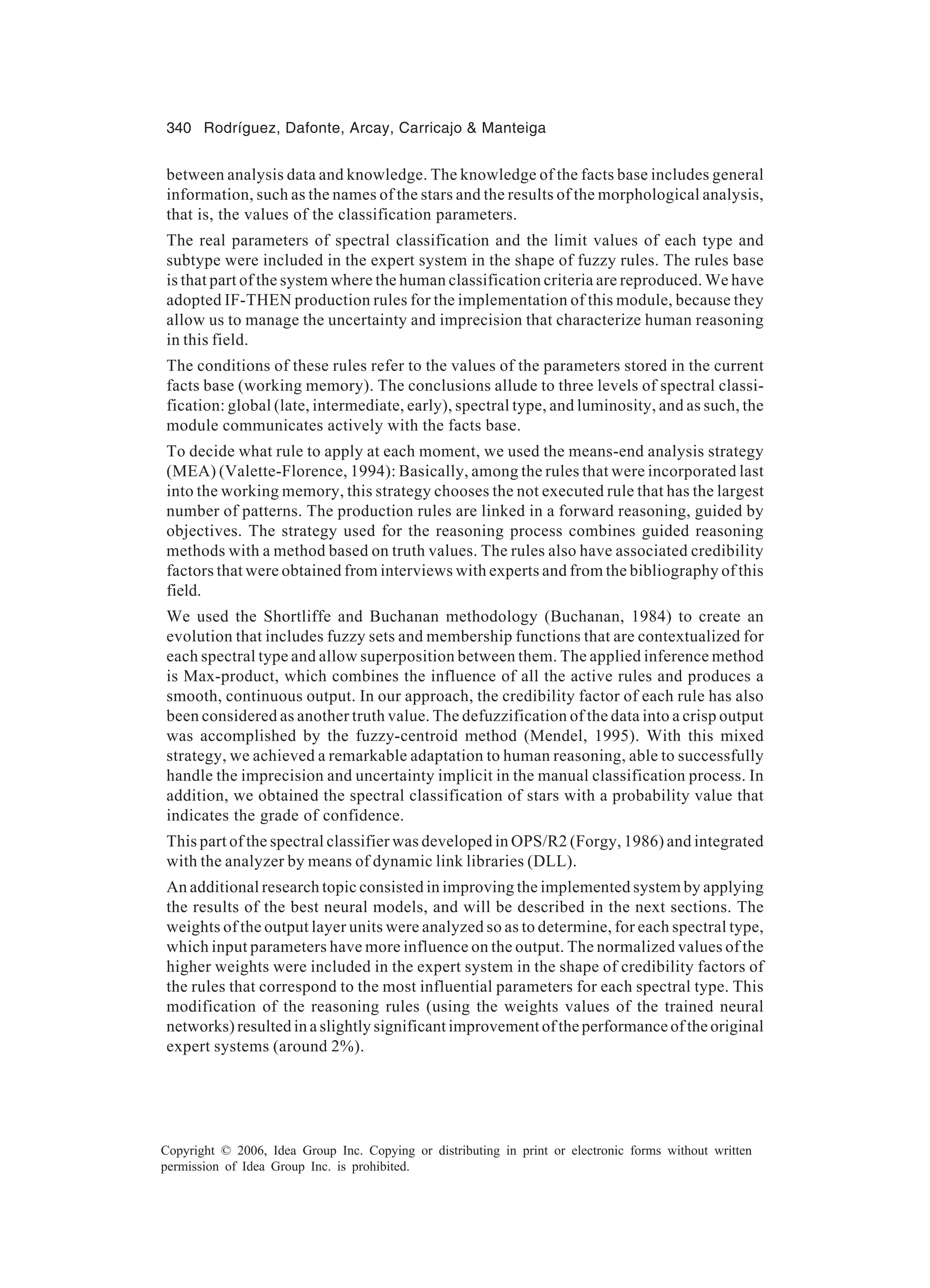 340 Rodríguez, Dafonte, Arcay, Carricajo Manteiga Copyright © 2006, Idea Group Inc. Copying or distributing in print or electronic forms without written permission of Idea Group Inc. is prohibited. between analysis data and knowledge. The knowledge of the facts base includes general information, such as the names of the stars and the results of the morphological analysis, that is, the values of the classification parameters. The real parameters of spectral classification and the limit values of each type and subtype were included in the expert system in the shape of fuzzy rules. The rules base is that part of the system where the human classification criteria are reproduced. We have adopted IF-THEN production rules for the implementation of this module, because they allow us to manage the uncertainty and imprecision that characterize human reasoning in this field. The conditions of these rules refer to the values of the parameters stored in the current facts base (working memory). The conclusions allude to three levels of spectral classi- fication: global (late, intermediate, early), spectral type, and luminosity, and as such, the module communicates actively with the facts base. To decide what rule to apply at each moment, we used the means-end analysis strategy (MEA) (Valette-Florence, 1994): Basically, among the rules that were incorporated last into the working memory, this strategy chooses the not executed rule that has the largest number of patterns. The production rules are linked in a forward reasoning, guided by objectives. The strategy used for the reasoning process combines guided reasoning methods with a method based on truth values. The rules also have associated credibility factors that were obtained from interviews with experts and from the bibliography of this field. We used the Shortliffe and Buchanan methodology (Buchanan, 1984) to create an evolution that includes fuzzy sets and membership functions that are contextualized for each spectral type and allow superposition between them. The applied inference method is Max-product, which combines the influence of all the active rules and produces a smooth, continuous output. In our approach, the credibility factor of each rule has also been considered as another truth value. The defuzzification of the data into a crisp output was accomplished by the fuzzy-centroid method (Mendel, 1995). With this mixed strategy, we achieved a remarkable adaptation to human reasoning, able to successfully handle the imprecision and uncertainty implicit in the manual classification process. In addition, we obtained the spectral classification of stars with a probability value that indicates the grade of confidence. This part of the spectral classifier was developed in OPS/R2 (Forgy, 1986) and integrated with the analyzer by means of dynamic link libraries (DLL). An additional research topic consisted in improving the implemented system by applying the results of the best neural models, and will be described in the next sections. The weights of the output layer units were analyzed so as to determine, for each spectral type, which input parameters have more influence on the output. The normalized values of the higher weights were included in the expert system in the shape of credibility factors of the rules that correspond to the most influential parameters for each spectral type. This modification of the reasoning rules (using the weights values of the trained neural networks) resulted in a slightly significant improvement of the performance of the original expert systems (around 2%). 