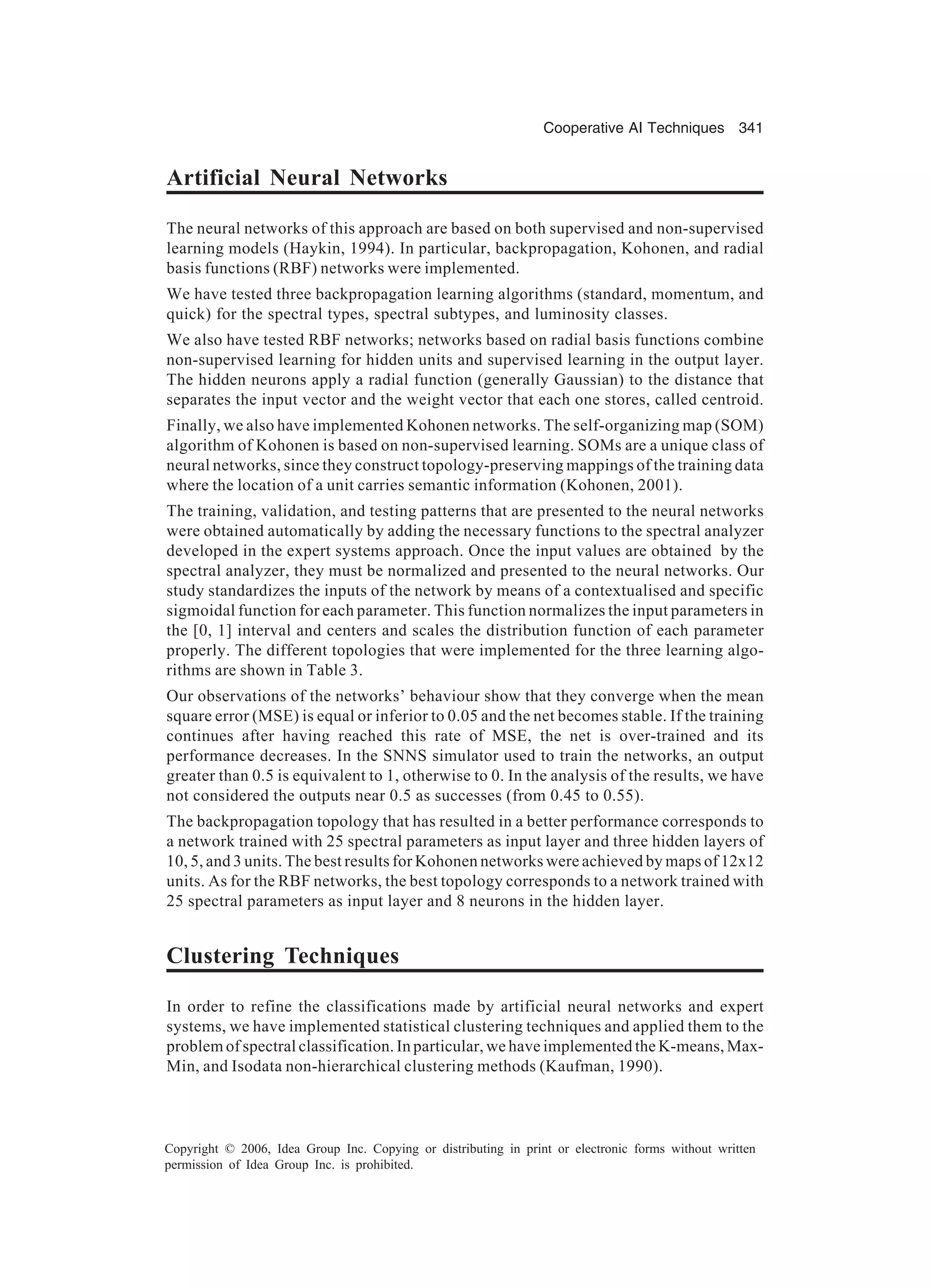 Cooperative AI Techniques 341 Copyright © 2006, Idea Group Inc. Copying or distributing in print or electronic forms without written permission of Idea Group Inc. is prohibited. Artificial Neural Networks The neural networks of this approach are based on both supervised and non-supervised learning models (Haykin, 1994). In particular, backpropagation, Kohonen, and radial basis functions (RBF) networks were implemented. We have tested three backpropagation learning algorithms (standard, momentum, and quick) for the spectral types, spectral subtypes, and luminosity classes. We also have tested RBF networks; networks based on radial basis functions combine non-supervised learning for hidden units and supervised learning in the output layer. The hidden neurons apply a radial function (generally Gaussian) to the distance that separates the input vector and the weight vector that each one stores, called centroid. Finally, we also have implemented Kohonen networks. The self-organizing map (SOM) algorithm of Kohonen is based on non-supervised learning. SOMs are a unique class of neural networks, since they construct topology-preserving mappings of the training data where the location of a unit carries semantic information (Kohonen, 2001). The training, validation, and testing patterns that are presented to the neural networks were obtained automatically by adding the necessary functions to the spectral analyzer developed in the expert systems approach. Once the input values are obtained by the spectral analyzer, they must be normalized and presented to the neural networks. Our study standardizes the inputs of the network by means of a contextualised and specific sigmoidal function for each parameter. This function normalizes the input parameters in the [0, 1] interval and centers and scales the distribution function of each parameter properly. The different topologies that were implemented for the three learning algo- rithms are shown in Table 3. Our observations of the networks’ behaviour show that they converge when the mean square error (MSE) is equal or inferior to 0.05 and the net becomes stable. If the training continues after having reached this rate of MSE, the net is over-trained and its performance decreases. In the SNNS simulator used to train the networks, an output greater than 0.5 is equivalent to 1, otherwise to 0. In the analysis of the results, we have not considered the outputs near 0.5 as successes (from 0.45 to 0.55). The backpropagation topology that has resulted in a better performance corresponds to a network trained with 25 spectral parameters as input layer and three hidden layers of 10, 5, and 3 units. The best results for Kohonen networks were achieved by maps of 12x12 units. As for the RBF networks, the best topology corresponds to a network trained with 25 spectral parameters as input layer and 8 neurons in the hidden layer. Clustering Techniques In order to refine the classifications made by artificial neural networks and expert systems, we have implemented statistical clustering techniques and applied them to the problem of spectral classification. In particular, we have implemented the K-means, Max- Min, and Isodata non-hierarchical clustering methods (Kaufman, 1990). 