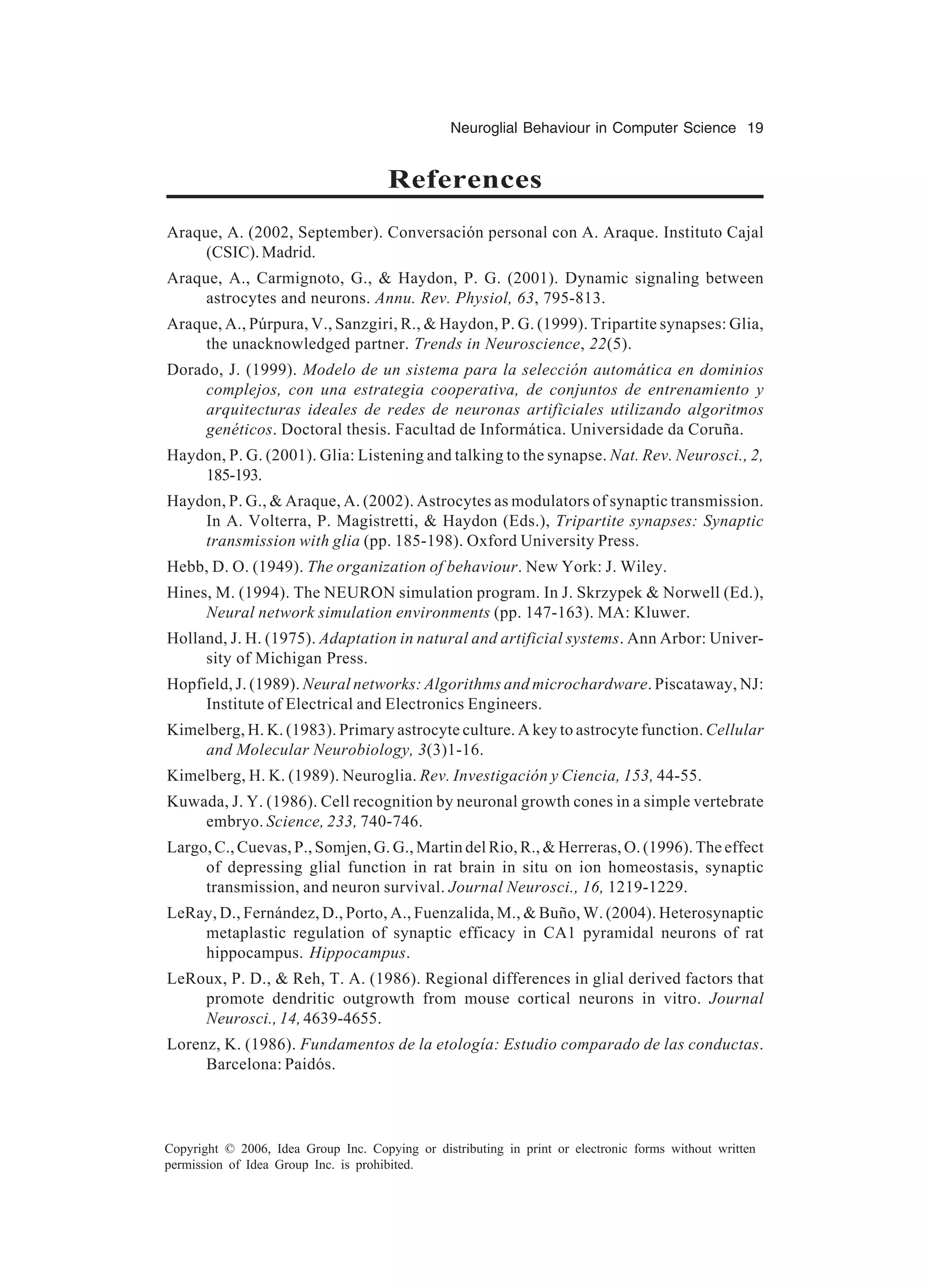 Neuroglial Behaviour in Computer Science 19 Copyright © 2006, Idea Group Inc. Copying or distributing in print or electronic forms without written permission of Idea Group Inc. is prohibited. References Araque, A. (2002, September). Conversación personal con A. Araque. Instituto Cajal (CSIC).Madrid. Araque, A., Carmignoto, G., & Haydon, P. G. (2001). Dynamic signaling between astrocytes and neurons. Annu. Rev. Physiol, 63, 795-813. Araque, A., Púrpura, V., Sanzgiri, R., & Haydon, P. G. (1999). Tripartite synapses: Glia, the unacknowledged partner. Trends in Neuroscience, 22(5). Dorado, J. (1999). Modelo de un sistema para la selección automática en dominios complejos, con una estrategia cooperativa, de conjuntos de entrenamiento y arquitecturas ideales de redes de neuronas artificiales utilizando algoritmos genéticos. Doctoral thesis. Facultad de Informática. Universidade da Coruña. Haydon, P. G. (2001). Glia: Listening and talking to the synapse. Nat. Rev. Neurosci., 2, 185-193. Haydon, P. G., & Araque, A. (2002). Astrocytes as modulators of synaptic transmission. In A. Volterra, P. Magistretti, & Haydon (Eds.), Tripartite synapses: Synaptic transmission with glia (pp. 185-198). Oxford University Press. Hebb, D. O. (1949). The organization of behaviour. New York: J. Wiley. Hines, M. (1994). The NEURON simulation program. In J. Skrzypek & Norwell (Ed.), Neural network simulation environments (pp. 147-163). MA: Kluwer. Holland, J. H. (1975). Adaptation in natural and artificial systems. Ann Arbor: Univer- sity of Michigan Press. Hopfield, J. (1989). Neural networks: Algorithms and microchardware. Piscataway, NJ: Institute of Electrical and Electronics Engineers. Kimelberg, H. K. (1983). Primary astrocyte culture. A key to astrocyte function. Cellular and Molecular Neurobiology, 3(3)1-16. Kimelberg, H. K. (1989). Neuroglia. Rev. Investigación y Ciencia, 153, 44-55. Kuwada, J. Y. (1986). Cell recognition by neuronal growth cones in a simple vertebrate embryo. Science, 233, 740-746. Largo, C., Cuevas, P., Somjen, G. G., Martin del Rio, R., & Herreras, O. (1996). The effect of depressing glial function in rat brain in situ on ion homeostasis, synaptic transmission, and neuron survival. Journal Neurosci., 16, 1219-1229. LeRay, D., Fernández, D., Porto, A., Fuenzalida, M., & Buño, W. (2004). Heterosynaptic metaplastic regulation of synaptic efficacy in CA1 pyramidal neurons of rat hippocampus. Hippocampus. LeRoux, P. D., & Reh, T. A. (1986). Regional differences in glial derived factors that promote dendritic outgrowth from mouse cortical neurons in vitro. Journal Neurosci., 14, 4639-4655. Lorenz, K. (1986). Fundamentos de la etología: Estudio comparado de las conductas. Barcelona: Paidós. 