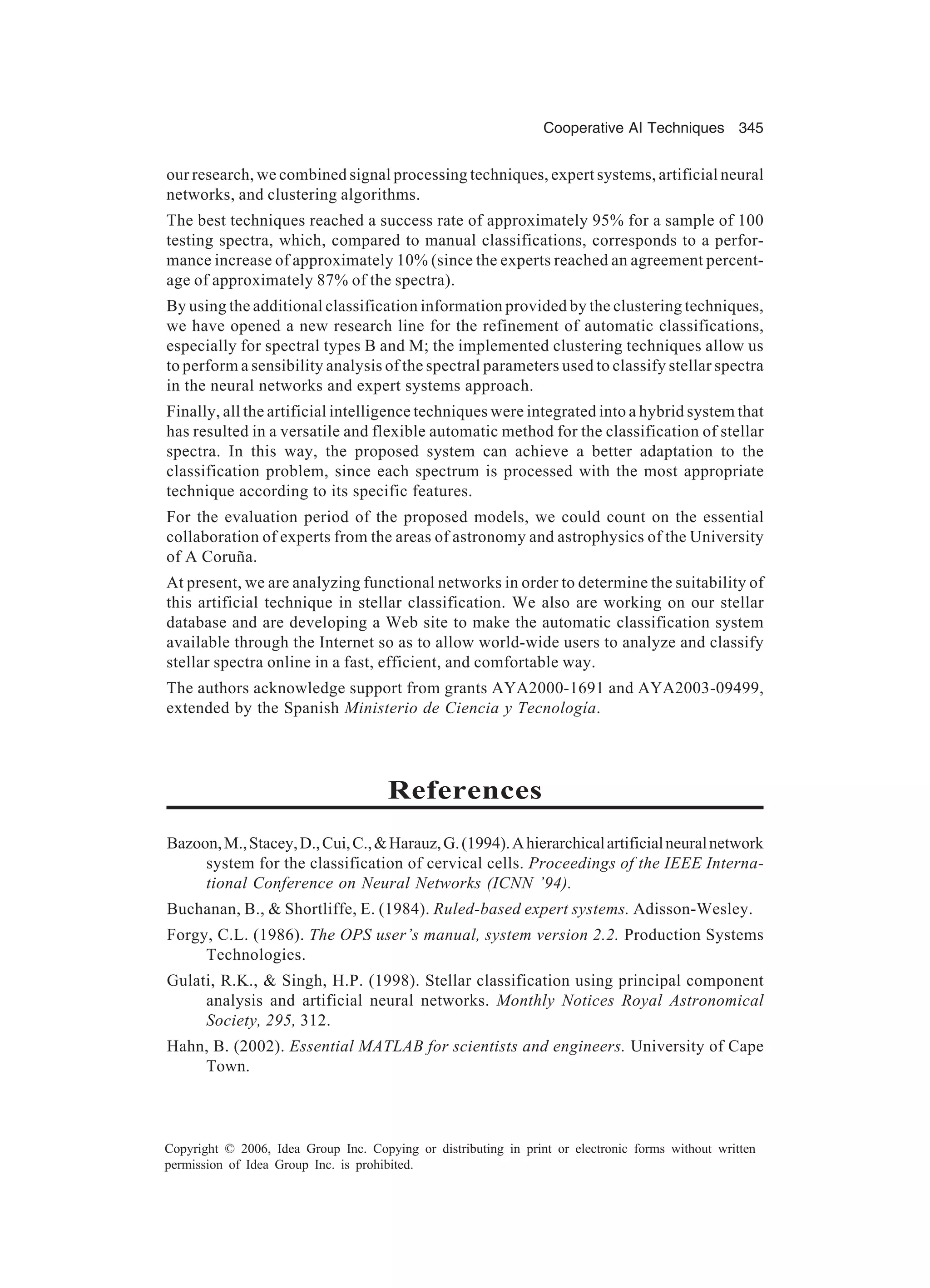 Cooperative AI Techniques 345 Copyright © 2006, Idea Group Inc. Copying or distributing in print or electronic forms without written permission of Idea Group Inc. is prohibited. our research, we combined signal processing techniques, expert systems, artificial neural networks, and clustering algorithms. The best techniques reached a success rate of approximately 95% for a sample of 100 testing spectra, which, compared to manual classifications, corresponds to a perfor- mance increase of approximately 10% (since the experts reached an agreement percent- age of approximately 87% of the spectra). By using the additional classification information provided by the clustering techniques, we have opened a new research line for the refinement of automatic classifications, especially for spectral types B and M; the implemented clustering techniques allow us to perform a sensibility analysis of the spectral parameters used to classify stellar spectra in the neural networks and expert systems approach. Finally, all the artificial intelligence techniques were integrated into a hybrid system that has resulted in a versatile and flexible automatic method for the classification of stellar spectra. In this way, the proposed system can achieve a better adaptation to the classification problem, since each spectrum is processed with the most appropriate technique according to its specific features. For the evaluation period of the proposed models, we could count on the essential collaboration of experts from the areas of astronomy and astrophysics of the University of A Coruña. At present, we are analyzing functional networks in order to determine the suitability of this artificial technique in stellar classification. We also are working on our stellar database and are developing a Web site to make the automatic classification system available through the Internet so as to allow world-wide users to analyze and classify stellar spectra online in a fast, efficient, and comfortable way. The authors acknowledge support from grants AYA2000-1691 and AYA2003-09499, extended by the Spanish Ministerio de Ciencia y Tecnología. References Bazoon,M.,Stacey,D.,Cui,C.,Harauz,G.(1994).Ahierarchicalartificialneuralnetwork system for the classification of cervical cells. Proceedings of the IEEE Interna- tional Conference on Neural Networks (ICNN ’94). Buchanan, B., Shortliffe, E. (1984). Ruled-based expert systems. Adisson-Wesley. Forgy, C.L. (1986). The OPS user’s manual, system version 2.2. Production Systems Technologies. Gulati, R.K., Singh, H.P. (1998). Stellar classification using principal component analysis and artificial neural networks. Monthly Notices Royal Astronomical Society, 295, 312. Hahn, B. (2002). Essential MATLAB for scientists and engineers. University of Cape Town. 