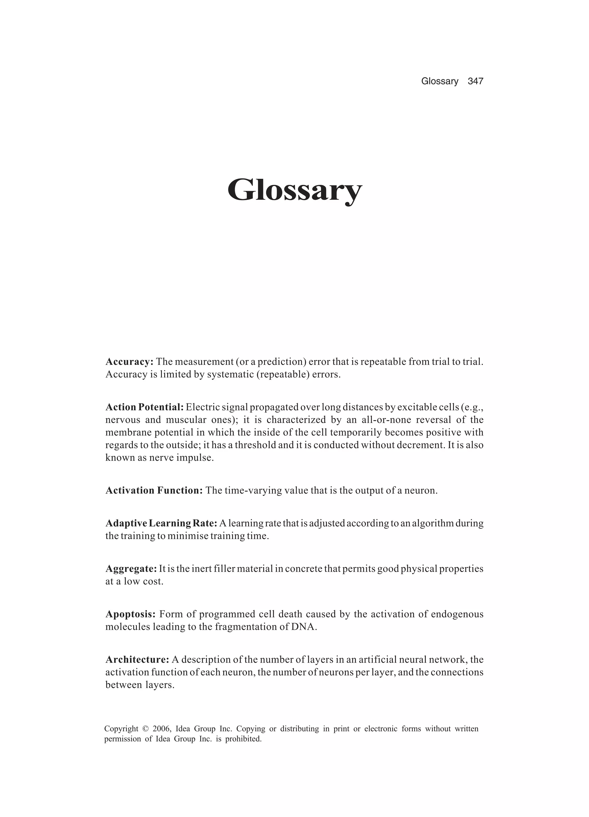 Glossary 347 Copyright © 2006, Idea Group Inc. Copying or distributing in print or electronic forms without written permission of Idea Group Inc. is prohibited. Glossary Accuracy: The measurement (or a prediction) error that is repeatable from trial to trial. Accuracy is limited by systematic (repeatable) errors. Action Potential: Electric signal propagated over long distances by excitable cells (e.g., nervous and muscular ones); it is characterized by an all-or-none reversal of the membrane potential in which the inside of the cell temporarily becomes positive with regards to the outside; it has a threshold and it is conducted without decrement. It is also known as nerve impulse. Activation Function: The time-varying value that is the output of a neuron. AdaptiveLearningRate: Alearningratethatisadjustedaccordingtoanalgorithmduring the training to minimise training time. Aggregate: It is the inert filler material in concrete that permits good physical properties at a low cost. Apoptosis: Form of programmed cell death caused by the activation of endogenous molecules leading to the fragmentation of DNA. Architecture: A description of the number of layers in an artificial neural network, the activation function of each neuron, the number of neurons per layer, and the connections between layers. 
