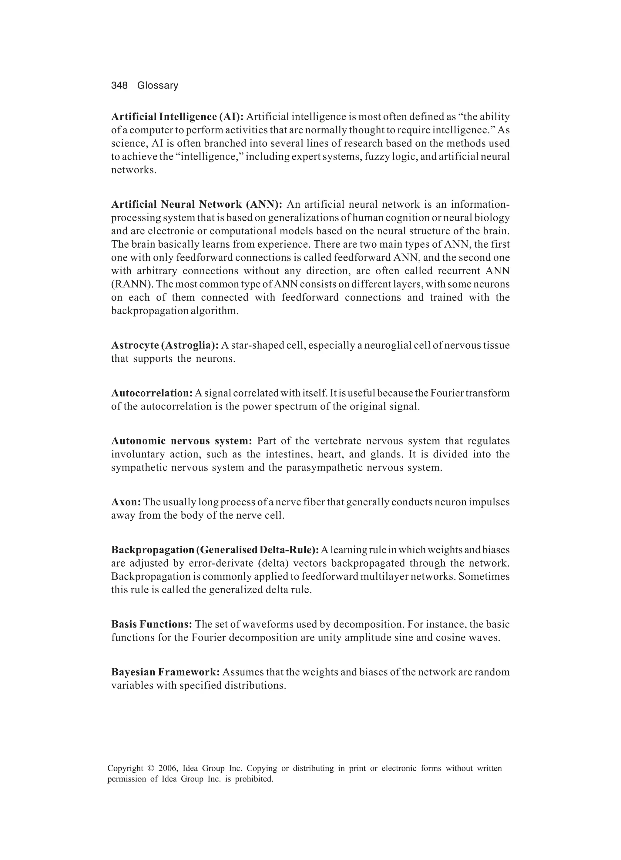 348 Glossary Copyright © 2006, Idea Group Inc. Copying or distributing in print or electronic forms without written permission of Idea Group Inc. is prohibited. Artificial Intelligence (AI): Artificial intelligence is most often defined as “the ability of a computer to perform activities that are normally thought to require intelligence.” As science, AI is often branched into several lines of research based on the methods used to achieve the “intelligence,” including expert systems, fuzzy logic, and artificial neural networks. Artificial Neural Network (ANN): An artificial neural network is an information- processing system that is based on generalizations of human cognition or neural biology and are electronic or computational models based on the neural structure of the brain. The brain basically learns from experience. There are two main types of ANN, the first one with only feedforward connections is called feedforward ANN, and the second one with arbitrary connections without any direction, are often called recurrent ANN (RANN). The most common type of ANN consists on different layers, with some neurons on each of them connected with feedforward connections and trained with the backpropagation algorithm. Astrocyte (Astroglia): A star-shaped cell, especially a neuroglial cell of nervous tissue that supports the neurons. Autocorrelation: A signal correlated with itself. It is useful because the Fourier transform of the autocorrelation is the power spectrum of the original signal. Autonomic nervous system: Part of the vertebrate nervous system that regulates involuntary action, such as the intestines, heart, and glands. It is divided into the sympathetic nervous system and the parasympathetic nervous system. Axon: The usually long process of a nerve fiber that generally conducts neuron impulses away from the body of the nerve cell. Backpropagation(GeneralisedDelta-Rule):Alearningruleinwhichweightsandbiases are adjusted by error-derivate (delta) vectors backpropagated through the network. Backpropagation is commonly applied to feedforward multilayer networks. Sometimes this rule is called the generalized delta rule. Basis Functions: The set of waveforms used by decomposition. For instance, the basic functions for the Fourier decomposition are unity amplitude sine and cosine waves. Bayesian Framework: Assumes that the weights and biases of the network are random variables with specified distributions. 