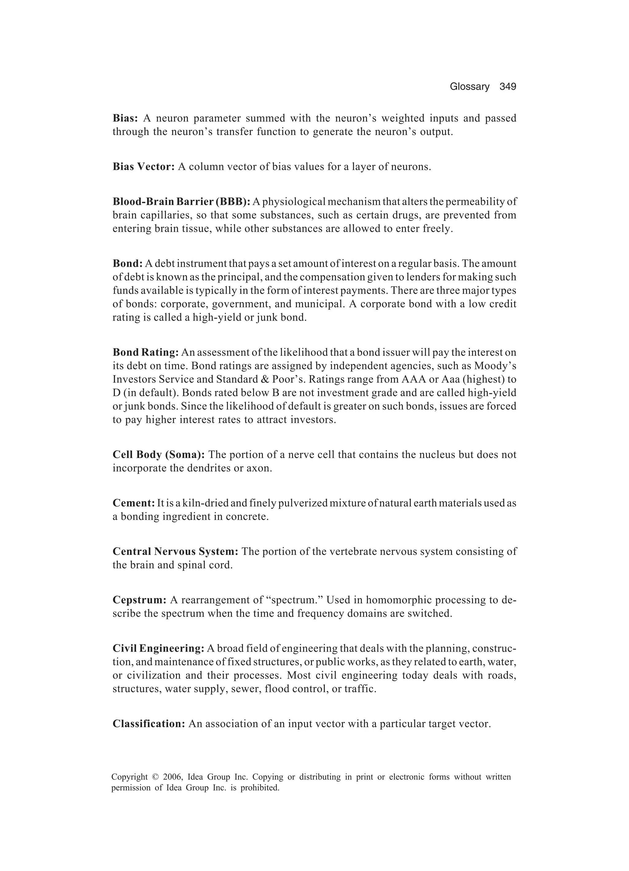 Glossary 349 Copyright © 2006, Idea Group Inc. Copying or distributing in print or electronic forms without written permission of Idea Group Inc. is prohibited. Bias: A neuron parameter summed with the neuron’s weighted inputs and passed through the neuron’s transfer function to generate the neuron’s output. Bias Vector: A column vector of bias values for a layer of neurons. Blood-Brain Barrier (BBB): A physiological mechanism that alters the permeability of brain capillaries, so that some substances, such as certain drugs, are prevented from entering brain tissue, while other substances are allowed to enter freely. Bond: A debt instrument that pays a set amount of interest on a regular basis. The amount of debt is known as the principal, and the compensation given to lenders for making such funds available is typically in the form of interest payments. There are three major types of bonds: corporate, government, and municipal. A corporate bond with a low credit rating is called a high-yield or junk bond. Bond Rating: An assessment of the likelihood that a bond issuer will pay the interest on its debt on time. Bond ratings are assigned by independent agencies, such as Moody’s Investors Service and Standard Poor’s. Ratings range from AAA or Aaa (highest) to D (in default). Bonds rated below B are not investment grade and are called high-yield or junk bonds. Since the likelihood of default is greater on such bonds, issues are forced to pay higher interest rates to attract investors. Cell Body (Soma): The portion of a nerve cell that contains the nucleus but does not incorporate the dendrites or axon. Cement: It is a kiln-dried and finely pulverized mixture of natural earth materials used as a bonding ingredient in concrete. Central Nervous System: The portion of the vertebrate nervous system consisting of the brain and spinal cord. Cepstrum: A rearrangement of “spectrum.” Used in homomorphic processing to de- scribe the spectrum when the time and frequency domains are switched. Civil Engineering: A broad field of engineering that deals with the planning, construc- tion, and maintenance of fixed structures, or public works, as they related to earth, water, or civilization and their processes. Most civil engineering today deals with roads, structures, water supply, sewer, flood control, or traffic. Classification: An association of an input vector with a particular target vector. 