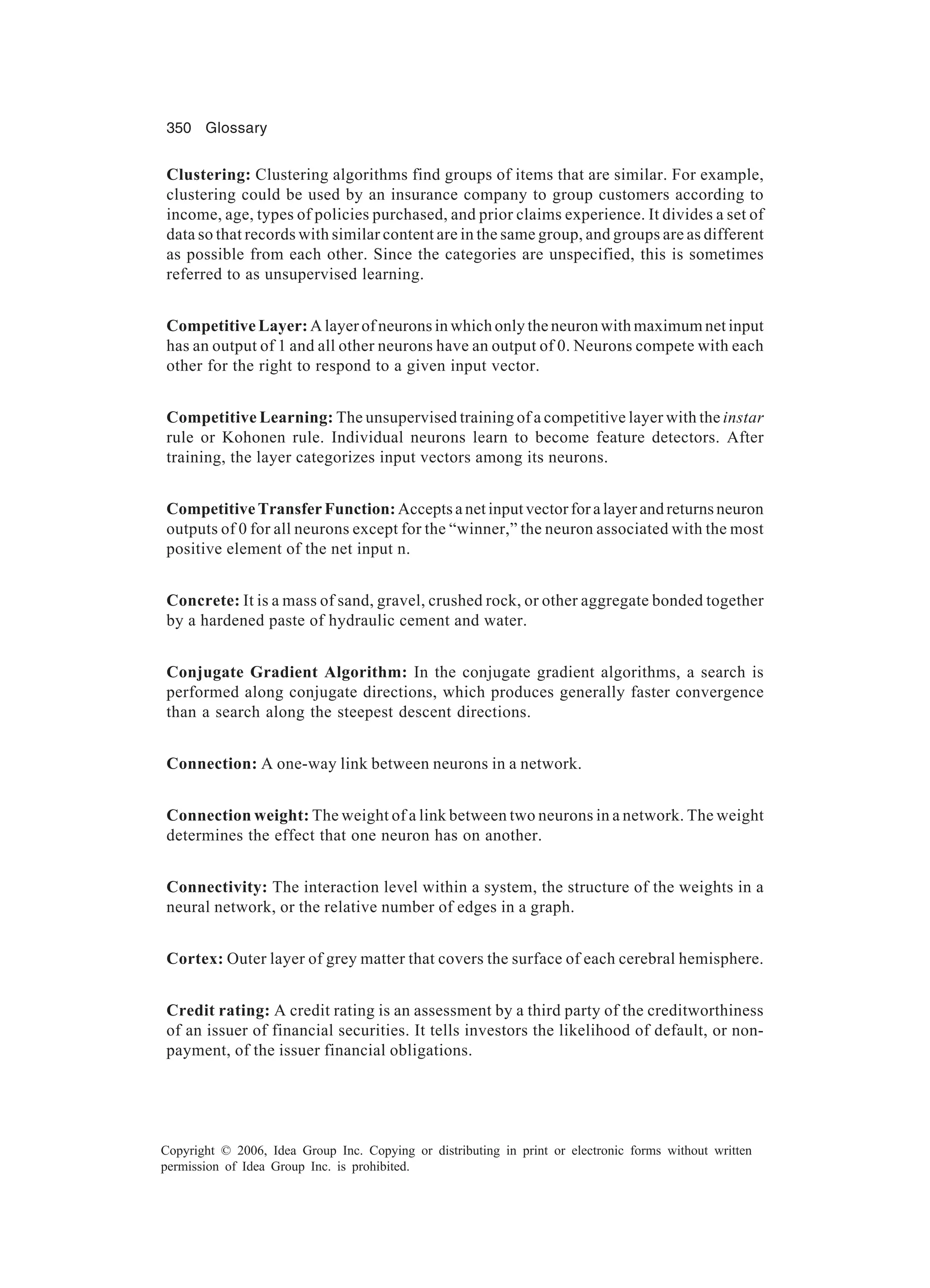 350 Glossary Copyright © 2006, Idea Group Inc. Copying or distributing in print or electronic forms without written permission of Idea Group Inc. is prohibited. Clustering: Clustering algorithms find groups of items that are similar. For example, clustering could be used by an insurance company to group customers according to income, age, types of policies purchased, and prior claims experience. It divides a set of data so that records with similar content are in the same group, and groups are as different as possible from each other. Since the categories are unspecified, this is sometimes referred to as unsupervised learning. Competitive Layer: A layer of neurons in which only the neuron with maximum net input has an output of 1 and all other neurons have an output of 0. Neurons compete with each other for the right to respond to a given input vector. Competitive Learning: The unsupervised training of a competitive layer with the instar rule or Kohonen rule. Individual neurons learn to become feature detectors. After training, the layer categorizes input vectors among its neurons. Competitive Transfer Function:Accepts a net input vector for a layer and returns neuron outputs of 0 for all neurons except for the “winner,” the neuron associated with the most positive element of the net input n. Concrete: It is a mass of sand, gravel, crushed rock, or other aggregate bonded together by a hardened paste of hydraulic cement and water. Conjugate Gradient Algorithm: In the conjugate gradient algorithms, a search is performed along conjugate directions, which produces generally faster convergence than a search along the steepest descent directions. Connection: A one-way link between neurons in a network. Connection weight: The weight of a link between two neurons in a network. The weight determines the effect that one neuron has on another. Connectivity: The interaction level within a system, the structure of the weights in a neural network, or the relative number of edges in a graph. Cortex: Outer layer of grey matter that covers the surface of each cerebral hemisphere. Credit rating: A credit rating is an assessment by a third party of the creditworthiness of an issuer of financial securities. It tells investors the likelihood of default, or non- payment, of the issuer financial obligations. 