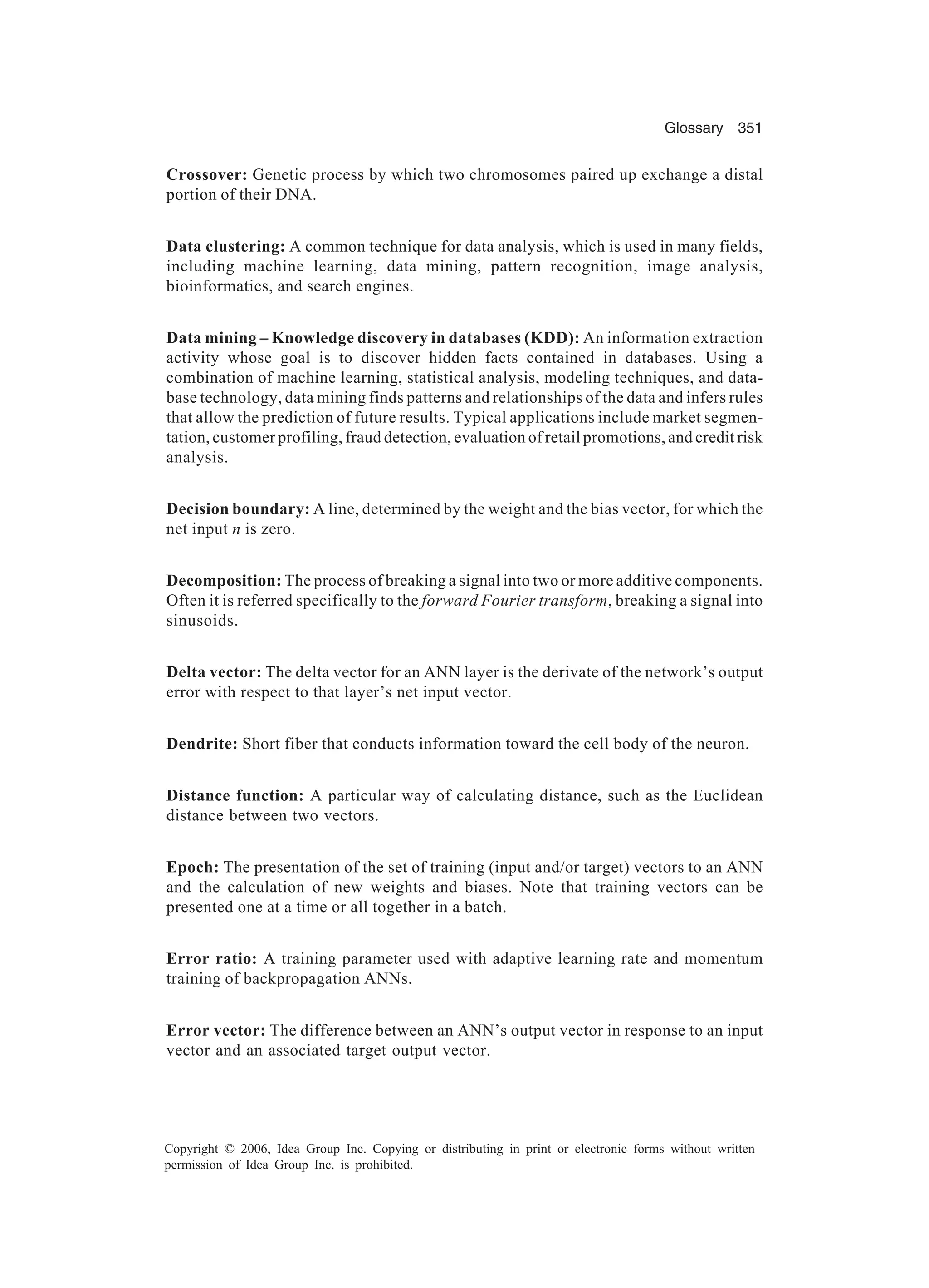 Glossary 351 Copyright © 2006, Idea Group Inc. Copying or distributing in print or electronic forms without written permission of Idea Group Inc. is prohibited. Crossover: Genetic process by which two chromosomes paired up exchange a distal portion of their DNA. Data clustering: A common technique for data analysis, which is used in many fields, including machine learning, data mining, pattern recognition, image analysis, bioinformatics, and search engines. Data mining – Knowledge discovery in databases (KDD): An information extraction activity whose goal is to discover hidden facts contained in databases. Using a combination of machine learning, statistical analysis, modeling techniques, and data- base technology, data mining finds patterns and relationships of the data and infers rules that allow the prediction of future results. Typical applications include market segmen- tation, customer profiling, fraud detection, evaluation of retail promotions, and credit risk analysis. Decision boundary: A line, determined by the weight and the bias vector, for which the net input n is zero. Decomposition: The process of breaking a signal into two or more additive components. Often it is referred specifically to the forward Fourier transform, breaking a signal into sinusoids. Delta vector: The delta vector for an ANN layer is the derivate of the network’s output error with respect to that layer’s net input vector. Dendrite: Short fiber that conducts information toward the cell body of the neuron. Distance function: A particular way of calculating distance, such as the Euclidean distance between two vectors. Epoch: The presentation of the set of training (input and/or target) vectors to an ANN and the calculation of new weights and biases. Note that training vectors can be presented one at a time or all together in a batch. Error ratio: A training parameter used with adaptive learning rate and momentum training of backpropagation ANNs. Error vector: The difference between an ANN’s output vector in response to an input vector and an associated target output vector. 