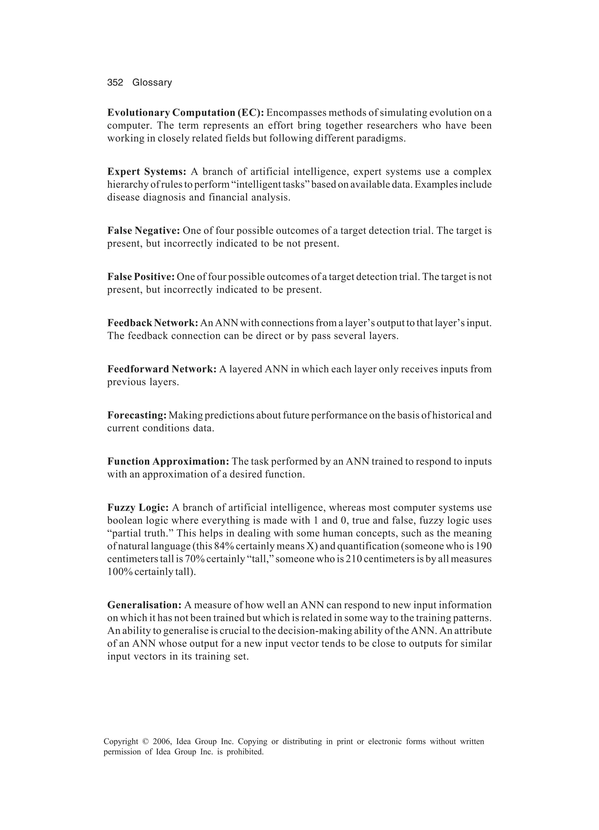 352 Glossary Copyright © 2006, Idea Group Inc. Copying or distributing in print or electronic forms without written permission of Idea Group Inc. is prohibited. Evolutionary Computation (EC): Encompasses methods of simulating evolution on a computer. The term represents an effort bring together researchers who have been working in closely related fields but following different paradigms. Expert Systems: A branch of artificial intelligence, expert systems use a complex hierarchy of rules to perform “intelligent tasks” based on available data. Examples include disease diagnosis and financial analysis. False Negative: One of four possible outcomes of a target detection trial. The target is present, but incorrectly indicated to be not present. False Positive: One of four possible outcomes of a target detection trial. The target is not present, but incorrectly indicated to be present. Feedback Network: An ANN with connections from a layer’s output to that layer’s input. The feedback connection can be direct or by pass several layers. Feedforward Network: A layered ANN in which each layer only receives inputs from previous layers. Forecasting: Making predictions about future performance on the basis of historical and current conditions data. Function Approximation: The task performed by an ANN trained to respond to inputs with an approximation of a desired function. Fuzzy Logic: A branch of artificial intelligence, whereas most computer systems use boolean logic where everything is made with 1 and 0, true and false, fuzzy logic uses “partial truth.” This helps in dealing with some human concepts, such as the meaning of natural language (this 84% certainly means X) and quantification (someone who is 190 centimeters tall is 70% certainly “tall,” someone who is 210 centimeters is by all measures 100% certainly tall). Generalisation: A measure of how well an ANN can respond to new input information on which it has not been trained but which is related in some way to the training patterns. An ability to generalise is crucial to the decision-making ability of the ANN. An attribute of an ANN whose output for a new input vector tends to be close to outputs for similar input vectors in its training set. 