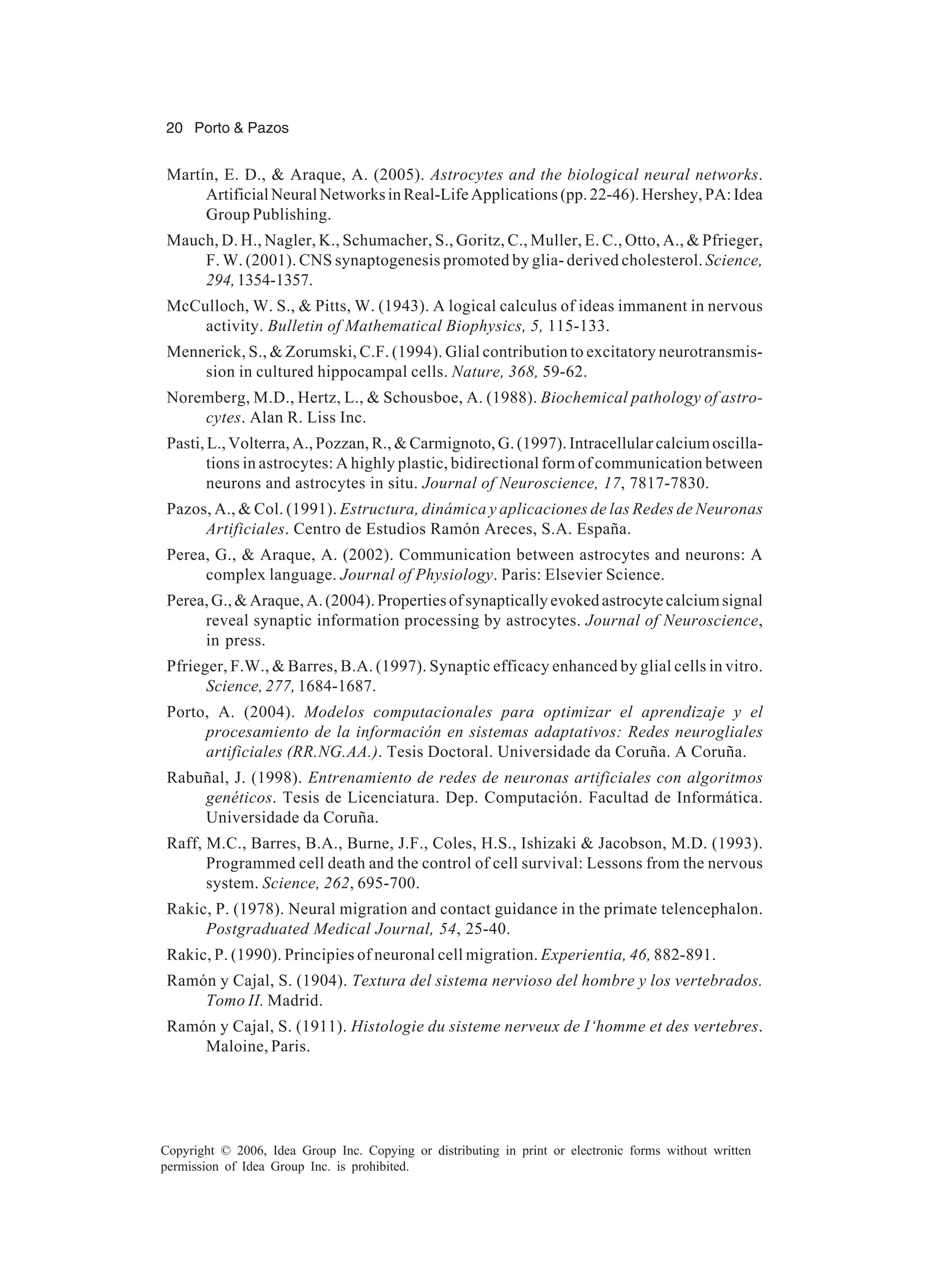 20 Porto & Pazos Copyright © 2006, Idea Group Inc. Copying or distributing in print or electronic forms without written permission of Idea Group Inc. is prohibited. Martín, E. D., & Araque, A. (2005). Astrocytes and the biological neural networks. ArtificialNeuralNetworksinReal-LifeApplications(pp.22-46).Hershey,PA:Idea Group Publishing. Mauch, D. H., Nagler, K., Schumacher, S., Goritz, C., Muller, E. C., Otto, A., & Pfrieger, F. W. (2001). CNS synaptogenesis promoted by glia- derived cholesterol. Science, 294,1354-1357. McCulloch, W. S., & Pitts, W. (1943). A logical calculus of ideas immanent in nervous activity. Bulletin of Mathematical Biophysics, 5, 115-133. Mennerick, S., & Zorumski, C.F. (1994). Glial contribution to excitatory neurotransmis- sion in cultured hippocampal cells. Nature, 368, 59-62. Noremberg, M.D., Hertz, L., & Schousboe, A. (1988). Biochemical pathology of astro- cytes. Alan R. Liss Inc. Pasti, L., Volterra, A., Pozzan, R., & Carmignoto, G. (1997). Intracellular calcium oscilla- tions in astrocytes: A highly plastic, bidirectional form of communication between neurons and astrocytes in situ. Journal of Neuroscience, 17, 7817-7830. Pazos, A., & Col. (1991). Estructura, dinámica y aplicaciones de las Redes de Neuronas Artificiales. Centro de Estudios Ramón Areces, S.A. España. Perea, G., & Araque, A. (2002). Communication between astrocytes and neurons: A complex language. Journal of Physiology. Paris: Elsevier Science. Perea, G., & Araque, A. (2004). Properties of synaptically evoked astrocyte calcium signal reveal synaptic information processing by astrocytes. Journal of Neuroscience, in press. Pfrieger, F.W., & Barres, B.A. (1997). Synaptic efficacy enhanced by glial cells in vitro. Science, 277, 1684-1687. Porto, A. (2004). Modelos computacionales para optimizar el aprendizaje y el procesamiento de la información en sistemas adaptativos: Redes neurogliales artificiales (RR.NG.AA.). Tesis Doctoral. Universidade da Coruña. A Coruña. Rabuñal, J. (1998). Entrenamiento de redes de neuronas artificiales con algoritmos genéticos. Tesis de Licenciatura. Dep. Computación. Facultad de Informática. Universidade da Coruña. Raff, M.C., Barres, B.A., Burne, J.F., Coles, H.S., Ishizaki & Jacobson, M.D. (1993). Programmed cell death and the control of cell survival: Lessons from the nervous system. Science, 262, 695-700. Rakic, P. (1978). Neural migration and contact guidance in the primate telencephalon. Postgraduated Medical Journal, 54, 25-40. Rakic, P. (1990). Principies of neuronal cell migration. Experientia, 46, 882-891. Ramón y Cajal, S. (1904). Textura del sistema nervioso del hombre y los vertebrados. Tomo II. Madrid. Ramón y Cajal, S. (1911). Histologie du sisteme nerveux de I‘homme et des vertebres. Maloine, Paris. 